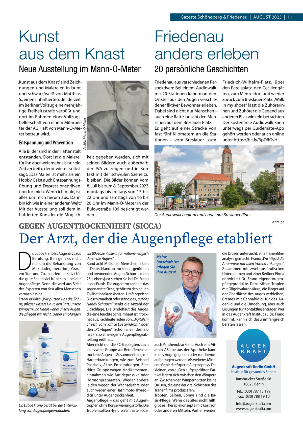 Gazette Schöneberg & Friedenau  |  August 2023  |  11  Friedenau anders erleben  Neue Ausstellung im Mann-O-Meter  20 persönliche Geschichten  ‚Kunst aus dem Knast‘ sind Zeichnungen und Malereien in bunt und schwarz/weiß von Matthias S., einem Inhaftierten, der derzeit im Berliner Vollzug eine mehrjährige Freiheitsstrafe verbüßt und dort im Rahmen einer Vollzugshelferschaft von einem Mitarbeiter der AG Haft von Mann-O-Meter betreut wird.  Friedenau aus verschiedenen Perspektiven: Bei einem Audiowalk mit 20 Stationen kann man den Ortsteil aus den Augen verschiedener fiktiver Bewohner erleben. Dabei sind nicht nur Menschen – auch eine Ratte lauscht den Menschen auf dem Breslauer Platz. Es geht auf einer Strecke von fast fünf Kilometern an die Stationen – vom Breslauer- zum  Entspannung und Prävention Alle Bilder sind in der Haftanstalt entstanden. Dort ist die Malerei für ihn aber weit mehr als nur ein Zeitvertreib, denn wie er selbst sagt: „Das Malen ist mehr als ein Hobby. Es ist auch Entspannungsübung und Depressionsprävention für mich. Wenn ich male, ist alles um mich herum aus. Dann bin ich wie in einer anderen Welt.“ Mit der Ausstellung soll dem inhaftierten Künstler die Möglich Archiv: Mann-O-Meter  Kunst aus dem Knast  keit gegeben werden, sich mit seinen Bildern auch außerhalb der JVA zu zeigen und in Kontakt mit der schwulen Szene zu bleiben. Die Bilder können vom 8. Juli bis zum 8. September 2023 montags bis freitags von 17 bis 22 Uhr und samstags von 16 bis 20 Uhr im Mann-O-Meter in der Bülowstraße 106 besichtigt werden.  Friedrich-Wilhelm-Platz, über den Perelsplatz, den Ceciliengärten, zum Menzeldorf und wieder zurück zum Breslauer Platz. „Walk in my shoes“ lässt die Zuhörerinnen und Zuhörer die Gegend aus anderen Blickwinkeln betrachten. Der kostenfreie Audiowalk kann unterwegs per Guidemate-App gehört werden oder auch online unter https://bit.ly/3pDRGvH  Der Audiowalk beginnt und endet am Breslauer Platz. Anzeige  GEGEN AUGENTROCKENHEIT (SICCA)  Der Arzt, der die Augenpflege etabliert  D  r. Lubos Frano ist Augenarzt aus Berufung. Ihm geht es nicht nur um die Behandlung von Makuladegeneration, Grauem Star und Co., sondern er setzt für das gute Sehen viel früher an – bei der Augenpflege. Denn die wird aus Sicht des Experten von fast allen Menschen vernachlässigt. Frano erklärt: „Wir putzen uns die Zähne, pflegen unsere Haut, den Bart, unsere Wimpern und Haare – aber unsere Augen, die pflegen wir nicht. Dabei empfangen  Dr. Lubos Frano berät bei der Entwicklung von Augenpflegeprodukten.  wir 80 Prozent aller Informationen täglich durch die Augen.“ Rund acht Millionen Menschen leiden in Deutschland an trockenen, geröteten und brennenden Augen. Schon ab dem 25. Lebensjahr stehen sie bei Dr. Frano in der Praxis. Die Augentrockenheit, das sogenannte Sicca, gehört zu den neuen Zivilisationskrankheiten. Umfangreiche Bildschirmarbeit oder ständiges „auf das Handy Schauen“ senkt die Anzahl der Lidschläge. Die Bindehaut des Auges, die eine feuchte Schleimhaut ist, trocknet aus. Fachleute reden von „digitalem Stress“, vom „office Eye Syndrom“ oder den „PC-Augen“. Schon allein deshalb hat Frano eine eigene Augenpflegeabteilung eröffnet. Aber nicht nur die PC-Geplagten, auch eine zweite Gruppe von Betroffenen hat trockene Augen in Zusammenhang mit Hauterkrankungen, wie zum Beispiel Psoriasis, Akne, Entzündungen. Eine dritte Gruppe wegen Medikamenteneinnahmen wie Antidepressiva oder Hormonpräparaten. Wieder andere leiden wegen der Wechseljahre oder auch wegen einer Hashimoto-Thyreoiditis unter Augentrockenheit. Augenpflege – das geht mit Augentropfen ohne Konservierungsstoffe. Die Tropfen sollten Hyaluron enthalten oder  Meine Botschaft ist: Pflegen Sie Ihre Augen!  auch Panthenol, so Frano. Auch eine Vitamin-ASalbe aus der Apotheke kann in das Auge gegeben oder rundherum aufgetragen werden. Als weiteres Mittel empfiehlt der Experte Augensprays. Die kleinen, von außen aufgesprühten Partikel lagern sich zwischen den Wimpern an. Zwischen den Wimpern sitzen kleine Drüsen, die eine der drei Schichten des Tränenfilms produzieren. Tropfen, Salben, Sprays sind die Basis-Pflege. Wenn das alles nicht hilft, gibt es Therapiekonzepte mit Kortison oder anderen Mitteln. Vorher werden  die Drüsen untersucht, eine Tränenfilmanalyse gemacht. Frano: „Wichtig ist die Anamnese mit allen Vorerkrankungen.“ Zusammen mit zwei ausländischen Unternehmen und einer Berliner Firma entwickelt Dr.  Frano eigene Augenpflegeprodukte. Dazu zählen Tropfen mit Oligohyaluronsäure, die länger auf der Oberfläche des Auges verbleiben, Cremes mit Cannabidiol für das Augenlid und die Umgebung, aber auch Lösungen für Kontaktlinsenträger. Wer in das Augenkraft Institut zu Dr. Frano kommt, kann sich dazu umfangreich beraten lassen.  A U G E N K R A F T Augenkraft Berlin GmbH Institut für gesundes Sehen Innsbrucker Straße 58 10825 Berlin Tel.: (030) 787 13 199 Fax: (030) 788 19 10 info@augenkraft.com www.augenkraft.com