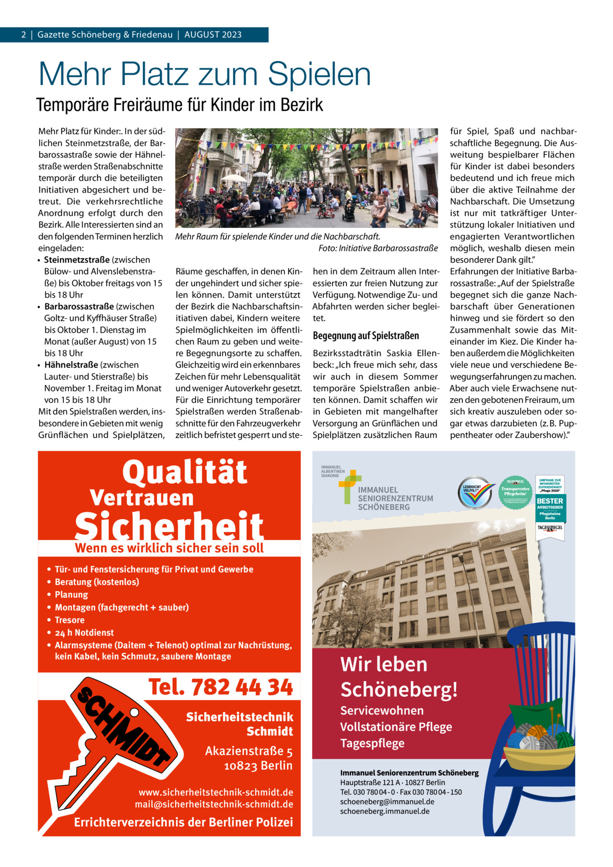 2  |  Gazette Schöneberg & Friedenau  |  August 2023  Mehr Platz zum Spielen Temporäre Freiräume für Kinder im Bezirk Mehr Platz für Kinder:. In der südlichen Steinmetzstraße, der Barbarossastraße sowie der Hähnelstraße werden Straßenabschnitte temporär durch die beteiligten Initiativen abgesichert und betreut. Die verkehrsrechtliche Anordnung erfolgt durch den Bezirk. Alle Interessierten sind an den folgenden Terminen herzlich eingeladen: •	 Steinmetzstraße (zwischen Bülow- und Alvenslebenstraße) bis Oktober freitags von 15 bis 18 Uhr •	 Barbarossastraße (zwischen Goltz- und Kyffhäuser Straße) bis Oktober 1. Dienstag im Monat (außer August) von 15 bis 18 Uhr •	 Hähnelstraße (zwischen Lauter- und Stierstraße) bis November 1. Freitag im Monat von 15 bis 18 Uhr Mit den Spielstraßen werden, insbesondere in Gebieten mit wenig Grünflächen und Spielplätzen,  Mehr Raum für spielende Kinder und die Nachbarschaft. � Foto: Initiative Barbarossastraße Räume geschaffen, in denen Kinder ungehindert und sicher spielen können. Damit unterstützt der Bezirk die Nachbarschaftsinitiativen dabei, Kindern weitere Spielmöglichkeiten im öffentlichen Raum zu geben und weitere Begegnungsorte zu schaffen. Gleichzeitig wird ein erkennbares Zeichen für mehr Lebensqualität und weniger Autoverkehr gesetzt. Für die Einrichtung temporärer Spielstraßen werden Straßenabschnitte für den Fahrzeugverkehr zeitlich befristet gesperrt und ste Wenn es wirklich sicher sein soll • • • • • • •  Tür- und Fenstersicherung für Privat und Gewerbe Beratung (kostenlos) Planung Montagen (fachgerecht + sauber) Tresore 24 h Notdienst Alarmsysteme (Daitem + Telenot) optimal zur Nachrüstung, kein Kabel, kein Schmutz, saubere Montage  Tel. 782 44 34 Sicherheitstechnik Schmidt Akazienstraße 5 10823 Berlin www.sicherheitstechnik-schmidt.de mail@sicherheitstechnik-schmidt.de  Errichterverzeichnis der Berliner Polizei  hen in dem Zeitraum allen Interessierten zur freien Nutzung zur Verfügung. Notwendige Zu- und Abfahrten werden sicher begleitet.  Begegnung auf Spielstraßen Bezirksstadträtin Saskia Ellenbeck: „Ich freue mich sehr, dass wir auch in diesem Sommer temporäre Spielstraßen anbieten können. Damit schaffen wir in Gebieten mit mangelhafter Versorgung an Grünflächen und Spielplätzen zusätzlichen Raum  für Spiel, Spaß und nachbarschaftliche Begegnung. Die Ausweitung bespielbarer Flächen für Kinder ist dabei besonders bedeutend und ich freue mich über die aktive Teilnahme der Nachbarschaft. Die Umsetzung ist nur mit tatkräftiger Unterstützung lokaler Initiativen und engagierten Verantwortlichen möglich, weshalb diesen mein besonderer Dank gilt.” Erfahrungen der Initiative Barbarossastraße: „Auf der Spielstraße begegnet sich die ganze Nachbarschaft über Generationen hinweg und sie fördert so den Zusammenhalt sowie das Miteinander im Kiez. Die Kinder haben außerdem die Möglichkeiten viele neue und verschiedene Bewegungserfahrungen zu machen. Aber auch viele Erwachsene nutzen den gebotenen Freiraum, um sich kreativ auszuleben oder sogar etwas darzubieten (z. B. Puppentheater oder Zaubershow).”