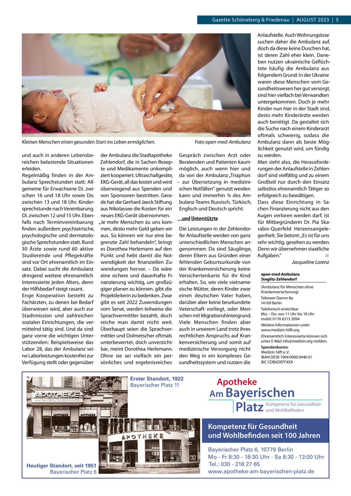 Gazette Schöneberg & Friedenau  |  AUGUST 2023  |  5  Kleinen Menschen einen gesunden Start ins Leben ermöglichen.  Foto open-med-Ambulanz  und auch in anderen Lebensbe- der Ambulanz die Stadtapotheke Gespräch zwischen Arzt oder reichen belastende Situationen Zehlendorf, die in Sachen Rezep- Beratenden und Patienten kaum erleiden. te und Medikamente unkompli- möglich, auch wenn hier und Regelmäßig finden in der Am- ziert kooperiert. Ultraschallgeräte, da von der Ambulanz „Triaphon bulanz Sprechstunden statt: All- EKG-Gerät, all das kostet und wird – zur Übersetzung in medizinigemeine für Erwachsene Di. zwi- überwiegend aus Spenden und schen Notfällen“ genutzt werden schen 16 und 18  Uhr sowie Do. von Sponsoren bestritten. Gera- kann und immerhin ¾ des Amzwischen 13 und 18 Uhr. Kinder- de hat die Gerhard Jaeck Stiftung bulanz-Teams Russisch, Türkisch, sprechstunde nach Vereinbarung aus Nikolassee die Kosten für ein Englisch und Deutsch spricht. Di. zwischen 12 und 15 Uhr. Eben- neues EKG-Gerät übernommen. ...und Unterstützte falls nach Terminvereinbarung „Je mehr Menschen zu uns komfinden außerdem psychiatrische, men, desto mehr Geld geben wir Die Leistungen in der Zehlendorpsychologische und dermatolo- aus. So können wir nur eine be- fer Anlaufstelle werden von ganz gische Sprechstunden statt. Rund grenzte Zahl behandeln“, bringt unterschiedlichen Menschen an30 Ärzte sowie rund 60 aktive es Dorothea Herlemann auf den genommen: Da sind Säuglinge, Studierende und Pflegekräfte Punkt und hebt damit die Not- deren Eltern aus Gründen einer sind vor Ort ehrenamtlich im Ein- wendigkeit der finanziellen Zu- fehlenden Geburtsurkunde von satz. Dabei sucht die Ambulanz wendungen hervor. – Da wäre der Krankenversicherung keine dringend weitere ehrenamtlich eine sichere und dauerhafte Fi- Versichertenkarte für ihr Kind Interessierte jeden Alters, denn nanzierung wichtig, um großzü- erhalten. So, wie viele vietnameder Hilfsbedarf steigt rasant. giger planen zu können, gibt die sische Mütter, deren Kinder zwar Enge Kooperation besteht zu Projektleiterin zu bedenken. Zwar einen deutschen Vater haben, Fachärzten, zu denen bei Bedarf gibt es seit 2022 Zuwendungen darüber aber keine beurkundete überwiesen wird, aber auch zur vom Senat, werden teilweise die Vaterschaft vorliegt, oder MenStadtmission und zahlreichen Sprachvermittler bezahlt, doch schen mit Migrationshintergrund. sozialen Einrichtungen, die ver- reiche man damit nicht weit. Viele Menschen finden aber mittelnd tätig sind. Und da sind Überhaupt seien die Sprachver- auch in unserem Land trotz ihres ganz vorne die wichtigen Unter- mittler und Dolmetscher oftmals rechtlichen Anspruchs auf Kranstützenden: Beispielsweise das unterbewertet, doch unverzicht- kenversicherung und somit auf Labor 28, das der Ambulanz sei- bar, meint Dorothea Herlemann. medizinische Versorgung nicht ne Laborleistungen kostenfrei zur Ohne sie sei vielfach ein per- den Weg in ein komplexes GeVerfügung stellt oder gegenüber sönliches und ergebnisreiches sundheitssystem und nutzen die Erster Standort, 1922 Bayerischer Platz 11  Anlaufstelle. Auch Wohnungslose suchen daher die Ambulanz auf, doch da diese keine Duschen hat, ist deren Zahl eher klein. Daneben nutzen ukrainische Geflüchtete häufig die Ambulanz aus folgendem Grund: In der Ukraine waren diese Menschen vom Gesundheitswesen her gut versorgt, sind hier vielfach bei Verwandten untergekommen. Doch je mehr Kinder nun hier in der Stadt sind, desto mehr Kinderärzte werden auch benötigt. Da gestaltet sich die Suche nach einem Kinderarzt oftmals schwierig, sodass die Ambulanz dann als beste Möglichkeit genutzt wird, um fündig zu werden. Man sieht also, die Herausforderungen der Anlaufstelle in Zehlendorf sind vielfältig und zu einem Großteil nur durch den Einsatz selbstlos ehrenamtlich Tätiger so erfolgreich zu bewältigen. Dass diese Einrichtung in Sachen Finanzierung nicht aus den Augen verloren werden darf, ist für Mitbegründerin Dr.  Pia Skarabis-Querfeld Herzensangelegenheit. Sie betont: „Es ist für uns sehr wichtig, gesehen zu werden. Denn wir übernehmen staatliche Aufgaben.“ ◾ Jacqueline Lorenz open-med-Ambulanz Steglitz-Zehlendorf (Ambulanz für Menschen ohne Krankenversicherung) Teltower Damm 8a 14169 Berlin Telefonisch erreichbar Mo. – Do. von 11 Uhr bis 18 Uhr mobil: 0176 6315 2094 Weitere Informationen unter www.medizin-hilft.org Ehrenamtlich Interessierte können sich unter E-Mail info@medizin.org melden. Spendenkonto: Medizin hilft e. V. IBAN DE30 1004 0000 0446 01 BIC COBADEFFXXX  Apotheke Am Bayerischen  Platz  Kompetenz für Gesundheit und Wohlbefinden  Kompetenz für Gesundheit und Wohlbefinden seit 100 Jahren  Heutiger Standort, seit 1951 Bayerischer Platz 6  Bayerischer Platz 6, 10779 Berlin Mo - Fr 8:30 - 18:30 Uhr · Sa 8:30 - 13:00 Uhr Tel.: 030 - 218 27 65 www.apotheke-am-bayerischen-platz.de