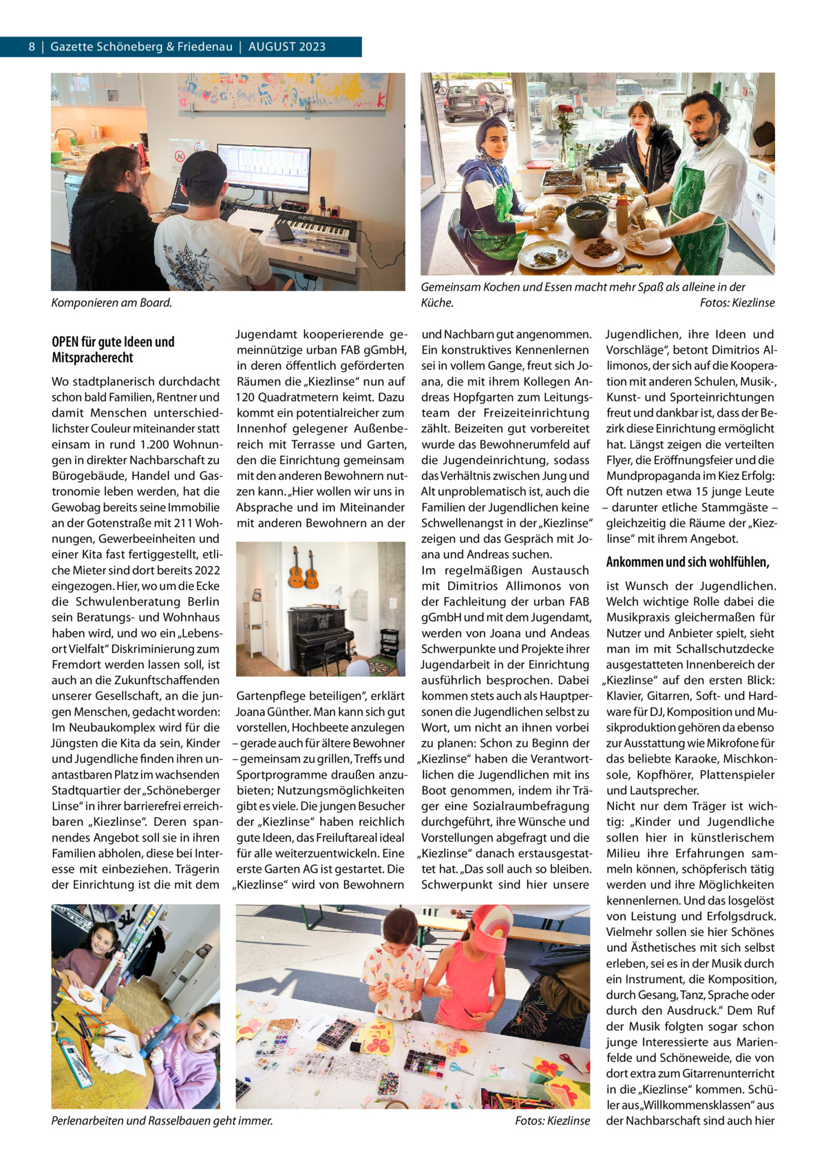 8  |  Gazette Schöneberg & Friedenau  |  August 2023  Gemeinsam Kochen und Essen macht mehr Spaß als alleine in der Küche.� Fotos: Kiezlinse  Komponieren am Board.�  OPEN für gute Ideen und Mitspracherecht Wo stadtplanerisch durchdacht schon bald Familien, Rentner und damit Menschen unterschiedlichster Couleur miteinander statt einsam in rund 1.200 Wohnungen in direkter Nachbarschaft zu Bürogebäude, Handel und Gastronomie leben werden, hat die Gewobag bereits seine Immobilie an der Gotenstraße mit 211 Wohnungen, Gewerbeeinheiten und einer Kita fast fertiggestellt, etliche Mieter sind dort bereits 2022 eingezogen. Hier, wo um die Ecke die Schwulenberatung Berlin sein Beratungs- und Wohnhaus haben wird, und wo ein „Lebensort Vielfalt“ Diskriminierung zum Fremdort werden lassen soll, ist auch an die Zukunftschaffenden unserer Gesellschaft, an die jungen Menschen, gedacht worden: Im Neubaukomplex wird für die Jüngsten die Kita da sein, Kinder und Jugendliche finden ihren unantastbaren Platz im wachsenden Stadtquartier der „Schöneberger Linse“ in ihrer barrierefrei erreichbaren „Kiezlinse“. Deren spannendes Angebot soll sie in ihren Familien abholen, diese bei Interesse mit einbeziehen. Trägerin der Einrichtung ist die mit dem  Jugendamt kooperierende gemeinnützige urban FAB gGmbH, in deren öffentlich geförderten Räumen die „Kiezlinse“ nun auf 120 Quadratmetern keimt. Dazu kommt ein potentialreicher zum Innenhof gelegener Außenbereich mit Terrasse und Garten, den die Einrichtung gemeinsam mit den anderen Bewohnern nutzen kann. „Hier wollen wir uns in Absprache und im Miteinander mit anderen Bewohnern an der  Gartenpflege beteiligen“, erklärt Joana Günther. Man kann sich gut vorstellen, Hochbeete anzulegen – gerade auch für ältere Bewohner – gemeinsam zu grillen, Treffs und Sportprogramme draußen anzubieten; Nutzungsmöglichkeiten gibt es viele. Die jungen Besucher der „Kiezlinse“ haben reichlich gute Ideen, das Freiluftareal ideal für alle weiterzuentwickeln. Eine erste Garten AG ist gestartet. Die „Kiezlinse“ wird von Bewohnern  Perlenarbeiten und Rasselbauen geht immer.�  und Nachbarn gut angenommen. Jugendlichen, ihre Ideen und Ein konstruktives Kennenlernen Vorschläge“, betont Dimitrios Alsei in vollem Gange, freut sich Jo- limonos, der sich auf die Kooperaana, die mit ihrem Kollegen An- tion mit anderen Schulen, Musik-, dreas Hopfgarten zum Leitungs- Kunst- und Sporteinrichtungen team der Freizeiteinrichtung freut und dankbar ist, dass der Bezählt. Beizeiten gut vorbereitet zirk diese Einrichtung ermöglicht wurde das Bewohnerumfeld auf hat. Längst zeigen die verteilten die Jugendeinrichtung, sodass Flyer, die Eröffnungsfeier und die das Verhältnis zwischen Jung und Mundpropaganda im Kiez Erfolg: Alt unproblematisch ist, auch die Oft nutzen etwa 15 junge Leute Familien der Jugendlichen keine – darunter etliche Stammgäste – Schwellenangst in der „Kiezlinse“ gleichzeitig die Räume der „Kiezzeigen und das Gespräch mit Jo- linse“ mit ihrem Angebot. ana und Andreas suchen. Ankommen und sich wohlfühlen, Im regelmäßigen Austausch mit Dimitrios Allimonos von ist Wunsch der Jugendlichen. der Fachleitung der urban FAB Welch wichtige Rolle dabei die gGmbH und mit dem Jugendamt, Musikpraxis gleichermaßen für werden von Joana und Andeas Nutzer und Anbieter spielt, sieht Schwerpunkte und Projekte ihrer man im mit Schallschutzdecke Jugendarbeit in der Einrichtung ausgestatteten Innenbereich der ausführlich besprochen. Dabei „Kiezlinse“ auf den ersten Blick: kommen stets auch als Hauptper- Klavier, Gitarren, Soft- und Hardsonen die Jugendlichen selbst zu ware für DJ, Komposition und MuWort, um nicht an ihnen vorbei sikproduktion gehören da ebenso zu planen: Schon zu Beginn der zur Ausstattung wie Mikrofone für „Kiezlinse“ haben die Verantwort- das beliebte Karaoke, Mischkonlichen die Jugendlichen mit ins sole, Kopfhörer, Plattenspieler Boot genommen, indem ihr Trä- und Lautsprecher. ger eine Sozialraumbefragung Nicht nur dem Träger ist wichdurchgeführt, ihre Wünsche und tig: „Kinder und Jugendliche Vorstellungen abgefragt und die sollen hier in künstlerischem „Kiezlinse“ danach erstausgestat- Milieu ihre Erfahrungen samtet hat. „Das soll auch so bleiben. meln können, schöpferisch tätig Schwerpunkt sind hier unsere werden und ihre Möglichkeiten kennenlernen. Und das losgelöst von Leistung und Erfolgsdruck. Vielmehr sollen sie hier Schönes und Ästhetisches mit sich selbst erleben, sei es in der Musik durch ein Instrument, die Komposition, durch Gesang, Tanz, Sprache oder durch den Ausdruck.“ Dem Ruf der Musik folgten sogar schon junge Interessierte aus Marienfelde und Schöneweide, die von dort extra zum Gitarrenunterricht in die „Kiezlinse“ kommen. Schüler aus „Willkommensklassen“ aus Fotos: Kiezlinse der Nachbarschaft sind auch hier