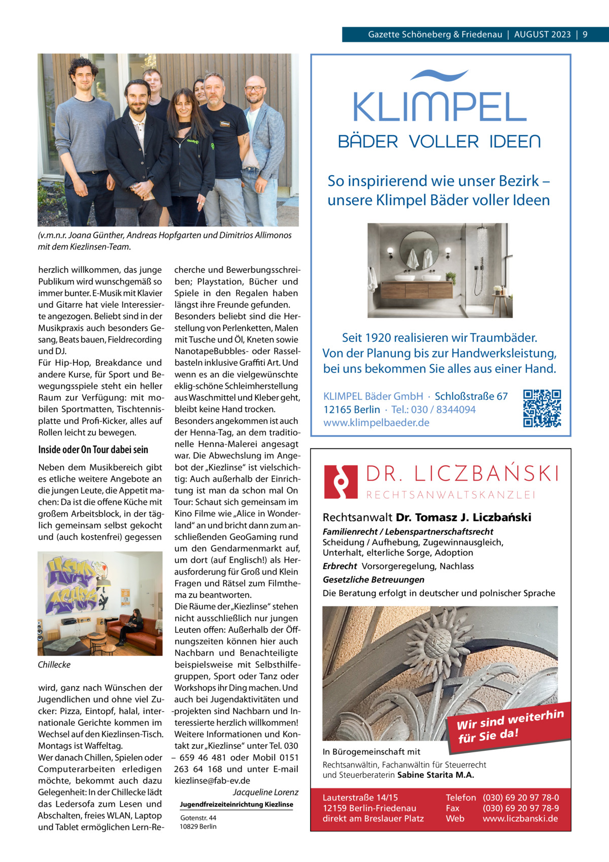 Gazette Schöneberg & Friedenau  |  August 2023  |  9  So inspirierend wie unser Bezirk – unsere Klimpel Bäder voller Ideen (v.m.n.r. Joana Günther, Andreas Hopfgarten und Dimitrios Allimonos mit dem Kiezlinsen-Team. herzlich willkommen, das junge Publikum wird wunschgemäß so immer bunter. E-Musik mit Klavier und Gitarre hat viele Interessierte angezogen. Beliebt sind in der Musikpraxis auch besonders Gesang, Beats bauen, Fieldrecording und DJ. Für Hip-Hop, Breakdance und andere Kurse, für Sport und Bewegungsspiele steht ein heller Raum zur Verfügung: mit mobilen Sportmatten, Tischtennisplatte und Profi-Kicker, alles auf Rollen leicht zu bewegen.  Inside oder On Tour dabei sein Neben dem Musikbereich gibt es etliche weitere Angebote an die jungen Leute, die Appetit machen: Da ist die offene Küche mit großem Arbeitsblock, in der täglich gemeinsam selbst gekocht und (auch kostenfrei) gegessen  Chillecke wird, ganz nach Wünschen der Jugendlichen und ohne viel Zucker: Pizza, Eintopf, halal, internationale Gerichte kommen im Wechsel auf den Kiezlinsen-Tisch. Montags ist Waffeltag. Wer danach Chillen, Spielen oder Computerarbeiten erledigen möchte, bekommt auch dazu Gelegenheit: In der Chillecke lädt das Ledersofa zum Lesen und Abschalten, freies WLAN, Laptop und Tablet ermöglichen Lern-Re cherche und Bewerbungsschreiben; Playstation, Bücher und Spiele in den Regalen haben längst ihre Freunde gefunden. Besonders beliebt sind die Herstellung von Perlenketten, Malen mit Tusche und Öl, Kneten sowie NanotapeBubbles- oder Rasselbasteln inklusive Graffiti Art. Und wenn es an die vielgewünschte eklig-schöne Schleimherstellung aus Waschmittel und Kleber geht, bleibt keine Hand trocken. Besonders angekommen ist auch der Henna-Tag, an dem traditionelle Henna-Malerei angesagt war. Die Abwechslung im Angebot der „Kiezlinse“ ist vielschichtig: Auch außerhalb der Einrichtung ist man da schon mal On Tour: Schaut sich gemeinsam im Kino Filme wie „Alice in Wonderland“ an und bricht dann zum anschließenden GeoGaming rund um den Gendarmenmarkt auf, um dort (auf Englisch!) als Herausforderung für Groß und Klein Fragen und Rätsel zum Filmthema zu beantworten. Die Räume der „Kiezlinse“ stehen nicht ausschließlich nur jungen Leuten offen: Außerhalb der Öffnungszeiten können hier auch Nachbarn und Benachteiligte beispielsweise mit Selbsthilfegruppen, Sport oder Tanz oder Workshops ihr Ding machen. Und auch bei Jugendaktivitäten und -projekten sind Nachbarn und Interessierte herzlich willkommen! Weitere Informationen und Kontakt zur „Kiezlinse“ unter Tel. 030 – 659 46 481 oder Mobil 0151 263 64 168 und unter E-mail kiezlinse@fab-ev.de � Jacqueline Lorenz Jugendfreizeiteinrichtung Kiezlinse Gotenstr. 44 10829 Berlin  Seit 1920 realisieren wir Traumbäder. Von der Planung bis zur Handwerksleistung, bei uns bekommen Sie alles aus einer Hand. KLIMPEL Bäder GmbH · Schloßstraße 67 12165 Berlin · Tel.: 030 / 8344094 www.klimpelbaeder.de  Rechtsanwalt Dr. Tomasz J. Liczba´nski Familienrecht / Lebenspartnerschaftsrecht Scheidung / Aufhebung, Zugewinnausgleich, Unterhalt, elterliche Sorge, Adoption Erbrecht Vorsorgeregelung, Nachlass Gesetzliche Betreuungen Die Beratung erfolgt in deutscher und polnischer Sprache  weiterhin Wir sind a! für Sie d In Bürogemeinschaft mit Rechtsanwältin, Fachanwältin für Steuerrecht und Steuerberaterin Sabine Starita M.A.  Lauterstraße 14/15 12159 Berlin-Friedenau direkt am Breslauer Platz  Telefon (030) 69 20 97 78-0 Fax (030) 69 20 97 78-9 Web www.liczbanski.de