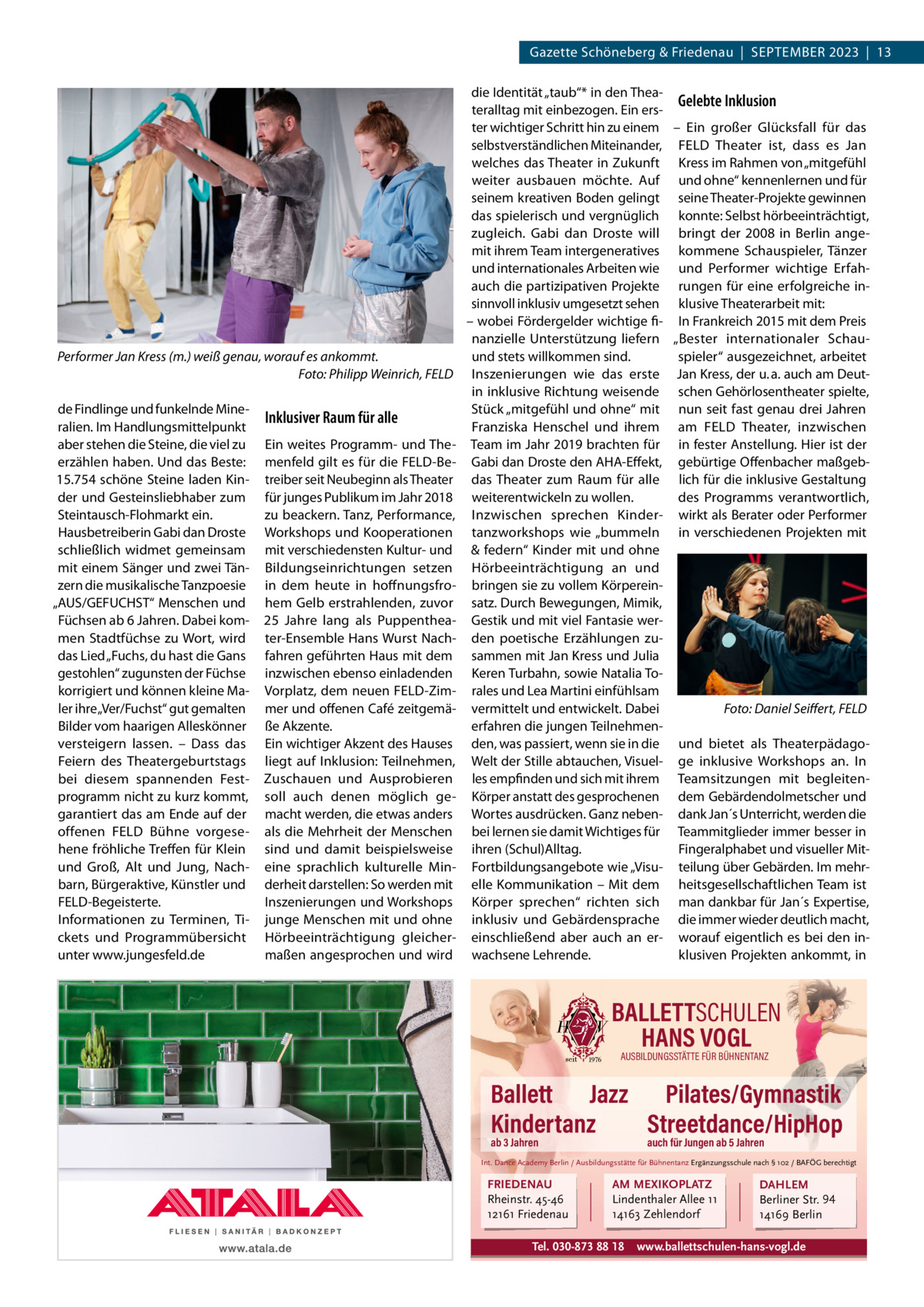 Gazette Schöneberg & Friedenau  |  SEPTEMBER 2023  |  13  Performer Jan Kress (m.) weiß genau, worauf es ankommt. Foto: Philipp Weinrich, FELD de Findlinge und funkelnde Mineralien. Im Handlungsmittelpunkt aber stehen die Steine, die viel zu erzählen haben. Und das Beste: 15.754 schöne Steine laden Kinder und Gesteinsliebhaber zum Steintausch-Flohmarkt ein. Hausbetreiberin Gabi dan Droste schließlich widmet gemeinsam mit einem Sänger und zwei Tänzern die musikalische Tanzpoesie „AUS/GEFUCHST“ Menschen und Füchsen ab 6 Jahren. Dabei kommen Stadtfüchse zu Wort, wird das Lied „Fuchs, du hast die Gans gestohlen“ zugunsten der Füchse korrigiert und können kleine Maler ihre „Ver/Fuchst“ gut gemalten Bilder vom haarigen Alleskönner versteigern lassen. – Dass das Feiern des Theatergeburtstags bei diesem spannenden Festprogramm nicht zu kurz kommt, garantiert das am Ende auf der offenen FELD Bühne vorgesehene fröhliche Treffen für Klein und Groß, Alt und Jung, Nachbarn, Bürgeraktive, Künstler und FELD-Begeisterte. Informationen zu Terminen, Tickets und Programmübersicht unter www.jungesfeld.de  Inklusiver Raum für alle Ein weites Programm- und Themenfeld gilt es für die FELD-Betreiber seit Neubeginn als Theater für junges Publikum im Jahr 2018 zu beackern. Tanz, Performance, Workshops und Kooperationen mit verschiedensten Kultur- und Bildungseinrichtungen setzen in dem heute in hoffnungsfrohem Gelb erstrahlenden, zuvor 25  Jahre lang als Puppentheater-Ensemble Hans Wurst Nachfahren geführten Haus mit dem inzwischen ebenso einladenden Vorplatz, dem neuen FELD-Zimmer und offenen Café zeitgemäße Akzente. Ein wichtiger Akzent des Hauses liegt auf Inklusion: Teilnehmen, Zuschauen und Ausprobieren soll auch denen möglich gemacht werden, die etwas anders als die Mehrheit der Menschen sind und damit beispielsweise eine sprachlich kulturelle Minderheit darstellen: So werden mit Inszenierungen und Workshops junge Menschen mit und ohne Hörbeeinträchtigung gleichermaßen angesprochen und wird  die Identität „taub“* in den TheaGelebte Inklusion teralltag mit einbezogen. Ein erster wichtiger Schritt hin zu einem – Ein großer Glücksfall für das selbstverständlichen Miteinander, FELD Theater ist, dass es Jan welches das Theater in Zukunft Kress im Rahmen von „mitgefühl weiter ausbauen möchte. Auf und ohne“ kennenlernen und für seinem kreativen Boden gelingt seine Theater-Projekte gewinnen das spielerisch und vergnüglich konnte: Selbst hörbeeinträchtigt, zugleich. Gabi dan Droste will bringt der 2008 in Berlin angemit ihrem Team intergeneratives kommene Schauspieler, Tänzer und internationales Arbeiten wie und Performer wichtige Erfahauch die partizipativen Projekte rungen für eine erfolgreiche insinnvoll inklusiv umgesetzt sehen klusive Theaterarbeit mit: – wobei Fördergelder wichtige fi- In Frankreich 2015 mit dem Preis nanzielle Unterstützung liefern „Bester internationaler Schauund stets willkommen sind. spieler“ ausgezeichnet, arbeitet Inszenierungen wie das erste Jan Kress, der u. a. auch am Deutin inklusive Richtung weisende schen Gehörlosentheater spielte, Stück „mitgefühl und ohne“ mit nun seit fast genau drei Jahren Franziska Henschel und ihrem am FELD Theater, inzwischen Team im Jahr 2019 brachten für in fester Anstellung. Hier ist der Gabi dan Droste den AHA-Effekt, gebürtige Offenbacher maßgebdas Theater zum Raum für alle lich für die inklusive Gestaltung weiterentwickeln zu wollen. des Programms verantwortlich, Inzwischen sprechen Kinder- wirkt als Berater oder Performer tanzworkshops wie „bummeln in verschiedenen Projekten mit & federn“ Kinder mit und ohne Hörbeeinträchtigung an und bringen sie zu vollem Körpereinsatz. Durch Bewegungen, Mimik, Gestik und mit viel Fantasie werden poetische Erzählungen zusammen mit Jan Kress und Julia Keren Turbahn, sowie Natalia Torales und Lea Martini einfühlsam Foto: Daniel Seiffert, FELD vermittelt und entwickelt. Dabei erfahren die jungen Teilnehmenden, was passiert, wenn sie in die und bietet als TheaterpädagoWelt der Stille abtauchen, Visuel- ge inklusive Workshops an. In les empfinden und sich mit ihrem Teamsitzungen mit begleitenKörper anstatt des gesprochenen dem Gebärdendolmetscher und Wortes ausdrücken. Ganz neben- dank Jan´s Unterricht, werden die bei lernen sie damit Wichtiges für Teammitglieder immer besser in ihren (Schul)Alltag. Fingeralphabet und visueller MitFortbildungsangebote wie „Visu- teilung über Gebärden. Im mehrelle Kommunikation – Mit dem heitsgesellschaftlichen Team ist Körper sprechen“ richten sich man dankbar für Jan´s Expertise, inklusiv und Gebärdensprache die immer wieder deutlich macht, einschließend aber auch an er- worauf eigentlich es bei den inwachsene Lehrende. klusiven Projekten ankommt, in  BALLETTSCHULEN HANS VOGL AUSBILDUNGSSTÄTTE FÜR BÜHNENTANZ  Ballett Jazz Pilates/Gymnastik Kindertanz Streetdance/HipHop ab 3 Jahren  auch für Jungen ab 5 Jahren  Int. Dance Academy Berlin / Ausbildungsstätte für Bühnentanz Ergänzungsschule nach § 102 / BAFÖG berechtigt  FRIEDENAU Rheinstr. 45-46 12161 Friedenau  AM MEXIKOPLATZ Lindenthaler Allee 11 14163 Zehlendorf  Tel. 030-873 88 18  DAHLEM Berliner Str. 94 14169 Berlin  www.ballettschulen-hans-vogl.de