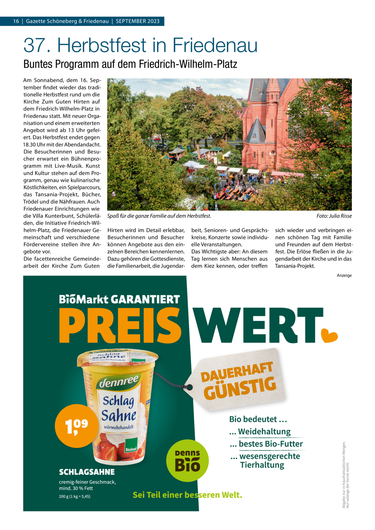 16  |  Gazette Schöneberg & Friedenau  |  SEPTEMBER 2023  37. Herbstfest in Friedenau Buntes Programm auf dem Friedrich-Wilhelm-Platz Am Sonnabend, dem 16.  September findet wieder das traditionelle Herbstfest rund um die Kirche Zum Guten Hirten auf dem Friedrich-Wilhelm-Platz in Friedenau statt. Mit neuer Organisation und einem erweiterten Angebot wird ab 13  Uhr gefeiert. Das Herbstfest endet gegen 18.30 Uhr mit der Abendandacht. Die Besucherinnen und Besucher erwartet ein Bühnenprogramm mit Live-Musik. Kunst und Kultur stehen auf dem Programm, genau wie kulinarische Köstlichkeiten, ein Spielparcours, das Tansania-Projekt, Bücher, Trödel und die Nähfrauen. Auch Friedenauer Einrichtungen wie die Villa Kunterbunt, Schülerläden, die Initiative Friedrich-Wilhelm-Platz, die Friedenauer Gemeinschaft und verschiedene Fördervereine stellen ihre Angebote vor. Die facettenreiche Gemeindearbeit der Kirche Zum Guten  Spaß für die ganze Familie auf dem Herbstfest. Hirten wird im Detail erlebbar, Besucherinnen und Besucher können Angebote aus den einzelnen Bereichen kennenlernen. Dazu gehören die Gottesdienste, die Familienarbeit, die Jugendar beit, Senioren- und Gesprächskreise, Konzerte sowie individuelle Veranstaltungen. Das Wichtigste aber: An diesem Tag lernen sich Menschen aus dem Kiez kennen, oder treffen  Foto: Julia Risse sich wieder und verbringen einen schönen Tag mit Familie und Freunden auf dem Herbstfest. Die Erlöse fließen in die Jugendarbeit der Kirche und in das Tansania-Projekt. Anzeige