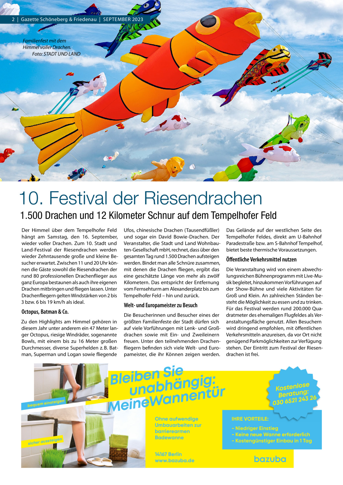 2  |  Gazette Schöneberg & Friedenau  |  September 2023  Familienfest mit dem Himmel voller Drachen. � Foto: STADT UND LAND  10. Festival der Riesendrachen 1.500 Drachen und 12 Kilometer Schnur auf dem Tempelhofer Feld Der Himmel über dem Tempelhofer Feld hängt am Samstag, den 16.  September, wieder voller Drachen. Zum 10.  Stadt und Land-Festival der Riesendrachen werden wieder Zehntausende große und kleine Besucher erwartet. Zwischen 11 und 20 Uhr können die Gäste sowohl die Riesendrachen der rund 80 professionellen Drachenflieger aus ganz Europa bestaunen als auch ihre eigenen Drachen mitbringen und fliegen lassen. Unter Drachenfliegern gelten Windstärken von 2 bis 3 bzw. 6 bis 19 km/h als ideal.  Octopus, Batman & Co. Zu den Highlights am Himmel gehören in diesem Jahr unter anderem ein 47 Meter langer Octopus, riesige Windräder, sogenannte Bowls, mit einem bis zu 16  Meter großen Durchmesser, diverse Superhelden z. B. Batman, Superman und Logan sowie fliegende  bequem  sicher a  einsteig  ussteig  en  en  Ufos, chinesische Drachen (Tausendfüßler) und sogar ein David Bowie-Drachen. Der Veranstalter, die Stadt und Land Wohnbauten-Gesellschaft mbH, rechnet, dass über den gesamten Tag rund 1.500 Drachen aufsteigen werden. Bindet man alle Schnüre zusammen, mit denen die Drachen fliegen, ergibt das eine geschätzte Länge von mehr als zwölf Kilometern. Das entspricht der Entfernung vom Fernsehturm am Alexanderplatz bis zum Tempelhofer Feld – hin und zurück.  Welt- und Europameister zu Besuch Die Besucherinnen und Besucher eines der größten Familienfeste der Stadt dürfen sich auf viele Vorführungen mit Lenk- und Großdrachen sowie mit Ein- und Zweileinern freuen. Unter den teilnehmenden Drachenfliegern befinden sich viele Welt- und Europameister, die ihr Können zeigen werden.  Sie n e b i e l : B g i g n ä h unab nentür n a W e n i Me Ohne aufwendige Umbauarbeiten zur barrierearmen Badewanne 14167 Berlin www.bazuba.de  Das Gelände auf der westlichen Seite des Tempelhofer Feldes, direkt am U-Bahnhof Paradestraße bzw. am S-Bahnhof Tempelhof, bietet beste thermische Voraussetzungen.  Öffentliche Verkehrsmittel nutzen Die Veranstaltung wird von einem abwechslungsreichen Bühnenprogramm mit Live-Musik begleitet, hinzukommen Vorführungen auf der Show-Bühne und viele Aktivitäten für Groß und Klein. An zahlreichen Ständen besteht die Möglichkeit zu essen und zu trinken. Für das Festival werden rund 200.000 Quadratmeter des ehemaligen Flugfeldes als Veranstaltungsfläche genutzt. Allen Besuchern wird dringend empfohlen, mit öffentlichen Verkehrsmitteln anzureisen, da vor Ort nicht genügend Parkmöglichkeiten zur Verfügung stehen. Der Eintritt zum Festival der Riesendrachen ist frei.  se Kostenlo g: Beratun 26 243 030 6521 IHRE VORTEILE: - Niedriger Einstieg - Keine neue Wanne erforderlich - Kostengünstiger Einbau in 1 Tag