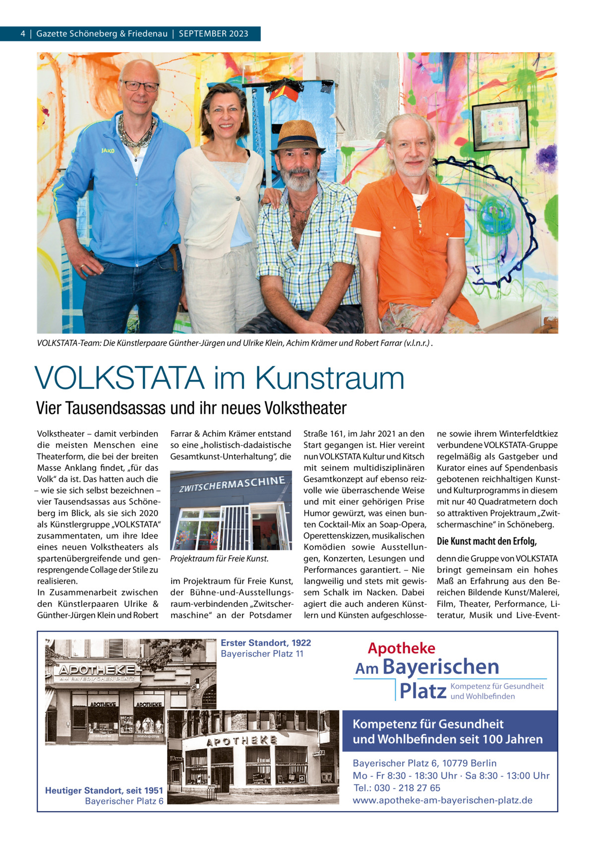 4  |  Gazette Schöneberg & Friedenau  |  SEPTEMBER 2023  VOLKSTATA-Team: Die Künstlerpaare Günther-Jürgen und Ulrike Klein, Achim Krämer und Robert Farrar (v.l.n.r.) .  VOLKSTATA im Kunstraum Vier Tausendsassas und ihr neues Volkstheater Volkstheater – damit verbinden die meisten Menschen eine Theaterform, die bei der breiten Masse Anklang findet, „für das Volk“ da ist. Das hatten auch die – wie sie sich selbst bezeichnen – vier Tausendsassas aus Schöneberg im Blick, als sie sich 2020 als Künstlergruppe „VOLKSTATA“ zusammentaten, um ihre Idee eines neuen Volkstheaters als spartenübergreifende und genresprengende Collage der Stile zu realisieren. In Zusammenarbeit zwischen den Künstlerpaaren Ulrike & Günther-Jürgen Klein und Robert  Farrar & Achim Krämer entstand so eine „holistisch-dadaistische Gesamtkunst-Unterhaltung“, die  Projektraum für Freie Kunst. im Projektraum für Freie Kunst, der Bühne-und-Ausstellungsraum-verbindenden „Zwitschermaschine“ an der Potsdamer  Straße 161, im Jahr 2021 an den Start gegangen ist. Hier vereint nun VOLKSTATA Kultur und Kitsch mit seinem multidisziplinären Gesamtkonzept auf ebenso reizvolle wie überraschende Weise und mit einer gehörigen Prise Humor gewürzt, was einen bunten Cocktail-Mix an Soap-Opera, Operettenskizzen, musikalischen Komödien sowie Ausstellungen, Konzerten, Lesungen und Performances garantiert. – Nie langweilig und stets mit gewissem Schalk im Nacken. Dabei agiert die auch anderen Künstlern und Künsten aufgeschlosse Erster Standort, 1922 Bayerischer Platz 11  ne sowie ihrem Winterfeldtkiez verbundene VOLKSTATA-Gruppe regelmäßig als Gastgeber und Kurator eines auf Spendenbasis gebotenen reichhaltigen Kunstund Kulturprogramms in diesem mit nur 40 Quadratmetern doch so attraktiven Projektraum „Zwitschermaschine“ in Schöneberg.  Die Kunst macht den Erfolg, denn die Gruppe von VOLKSTATA bringt gemeinsam ein hohes Maß an Erfahrung aus den Bereichen Bildende Kunst/Malerei, Film, Theater, Performance, Literatur, Musik und Live-Event Apotheke Am Bayerischen  Platz  Kompetenz für Gesundheit und Wohlbefinden  Kompetenz für Gesundheit und Wohlbefinden seit 100 Jahren  Heutiger Standort, seit 1951 Bayerischer Platz 6  Bayerischer Platz 6, 10779 Berlin Mo - Fr 8:30 - 18:30 Uhr · Sa 8:30 - 13:00 Uhr Tel.: 030 - 218 27 65 www.apotheke-am-bayerischen-platz.de