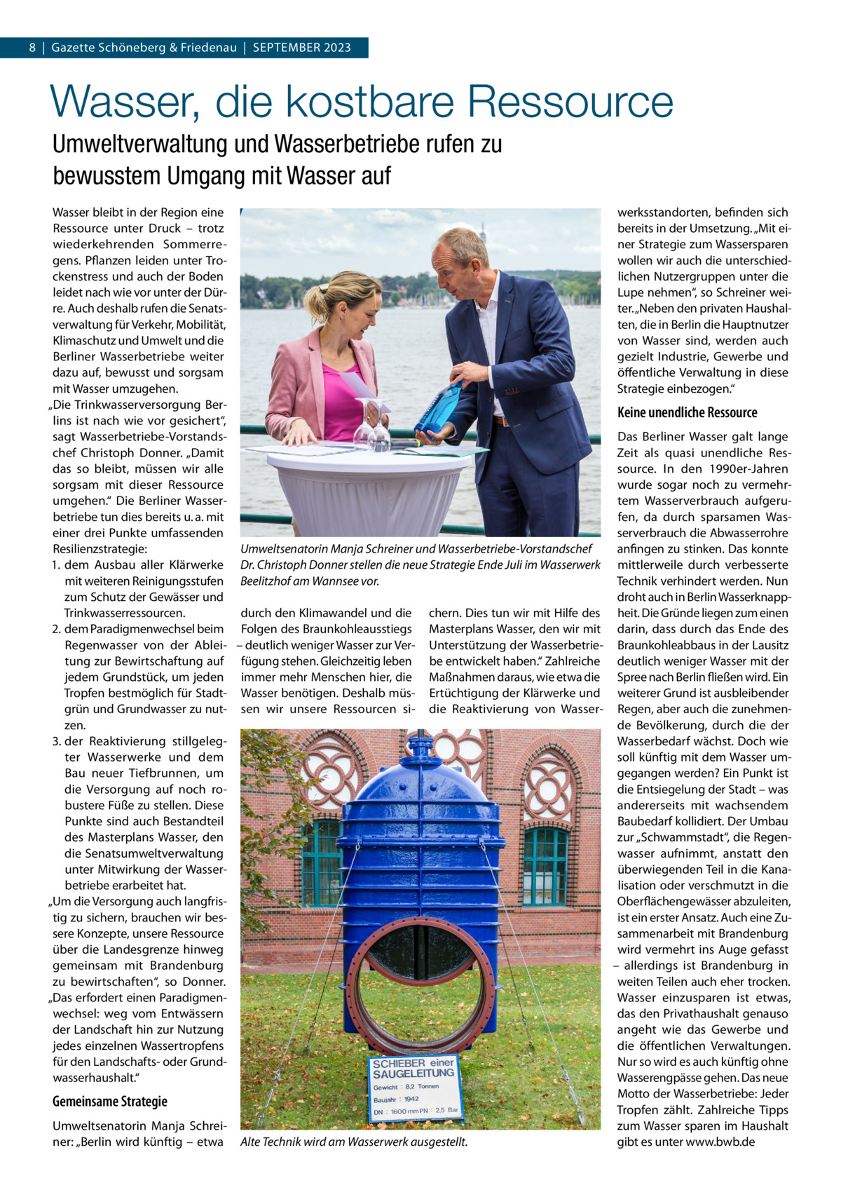 8  |  Gazette Schöneberg & Friedenau  |  September 2023  Wasser, die kostbare Ressource Umweltverwaltung und Wasserbetriebe rufen zu bewusstem Umgang mit Wasser auf Wasser bleibt in der Region eine werksstandorten, befinden sich Ressource unter Druck – trotz bereits in der Umsetzung. „Mit einer Strategie zum Wassersparen wiederkehrenden Sommerregens. Pflanzen leiden unter Trowollen wir auch die unterschiedckenstress und auch der Boden lichen Nutzergruppen unter die leidet nach wie vor unter der DürLupe nehmen“, so Schreiner weire. Auch deshalb rufen die Senatster. „Neben den privaten Haushalverwaltung für Verkehr, Mobilität, ten, die in Berlin die Hauptnutzer Klimaschutz und Umwelt und die von Wasser sind, werden auch Berliner Wasserbetriebe weiter gezielt Industrie, Gewerbe und dazu auf, bewusst und sorgsam öffentliche Verwaltung in diese mit Wasser umzugehen. Strategie einbezogen.“ „Die Trinkwasserversorgung BerKeine unendliche Ressource lins ist nach wie vor gesichert“, Das Berliner Wasser galt lange sagt Wasserbetriebe-Vorstandschef Christoph Donner. „Damit Zeit als quasi unendliche Ressource. In den 1990er-Jahren das so bleibt, müssen wir alle wurde sogar noch zu vermehrsorgsam mit dieser Ressource tem Wasserverbrauch aufgeruumgehen.“ Die Berliner Wasserbetriebe tun dies bereits u. a. mit fen, da durch sparsamen Waseiner drei Punkte umfassenden serverbrauch die Abwasserrohre Resilienzstrategie: anfingen zu stinken. Das konnte Umweltsenatorin Manja Schreiner und Wasserbetriebe-Vorstandschef 1.	 dem Ausbau aller Klärwerke Dr. Christoph Donner stellen die neue Strategie Ende Juli im Wasserwerk mittlerweile durch verbesserte mit weiteren Reinigungsstufen Beelitzhof am Wannsee vor. Technik verhindert werden. Nun zum Schutz der Gewässer und droht auch in Berlin Wasserknappdurch den Klimawandel und die chern. Dies tun wir mit Hilfe des heit. Die Gründe liegen zum einen Trinkwasserressourcen. 2.	dem Paradigmenwechsel beim Folgen des Braunkohleausstiegs Masterplans Wasser, den wir mit darin, dass durch das Ende des Regenwasser von der Ablei- – deutlich weniger Wasser zur Ver- Unterstützung der Wasserbetrie- Braunkohleabbaus in der Lausitz tung zur Bewirtschaftung auf fügung stehen. Gleichzeitig leben be entwickelt haben.“ Zahlreiche deutlich weniger Wasser mit der jedem Grundstück, um jeden immer mehr Menschen hier, die Maßnahmen daraus, wie etwa die Spree nach Berlin fließen wird. Ein Tropfen bestmöglich für Stadt- Wasser benötigen. Deshalb müs- Ertüchtigung der Klärwerke und weiterer Grund ist ausbleibender grün und Grundwasser zu nut- sen wir unsere Ressourcen si- die Reaktivierung von Wasser- Regen, aber auch die zunehmende Bevölkerung, durch die der zen. Wasserbedarf wächst. Doch wie 3.	der Reaktivierung stillgelegter Wasserwerke und dem soll künftig mit dem Wasser umgegangen werden? Ein Punkt ist Bau neuer Tiefbrunnen, um die Entsiegelung der Stadt – was die Versorgung auf noch robustere Füße zu stellen. Diese andererseits mit wachsendem Punkte sind auch Bestandteil Baubedarf kollidiert. Der Umbau zur „Schwammstadt“, die Regendes Masterplans Wasser, den wasser aufnimmt, anstatt den die Senatsumweltverwaltung überwiegenden Teil in die Kanaunter Mitwirkung der Wasserbetriebe erarbeitet hat. lisation oder verschmutzt in die Oberflächengewässer abzuleiten, „Um die Versorgung auch langfristig zu sichern, brauchen wir besist ein erster Ansatz. Auch eine Zusere Konzepte, unsere Ressource sammenarbeit mit Brandenburg über die Landesgrenze hinweg wird vermehrt ins Auge gefasst gemeinsam mit Brandenburg – allerdings ist Brandenburg in weiten Teilen auch eher trocken. zu bewirtschaften“, so Donner. „Das erfordert einen ParadigmenWasser einzusparen ist etwas, wechsel: weg vom Entwässern das den Privathaushalt genauso der Landschaft hin zur Nutzung angeht wie das Gewerbe und jedes einzelnen Wassertropfens die öffentlichen Verwaltungen. für den Landschafts- oder GrundNur so wird es auch künftig ohne Wasserengpässe gehen. Das neue wasserhaushalt.“ Motto der Wasserbetriebe: Jeder Gemeinsame Strategie Tropfen zählt. Zahlreiche Tipps Umweltsenatorin Manja Schreizum Wasser sparen im Haushalt ner: „Berlin wird künftig – etwa Alte Technik wird am Wasserwerk ausgestellt. gibt es unter www.bwb.de