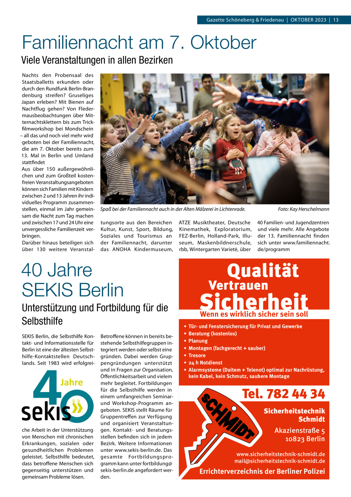 Gazette Schöneberg & Friedenau  |  Oktober 2023  |  13  Familiennacht am 7. Oktober Viele Veranstaltungen in allen Bezirken Nachts den Probensaal des Staatsballetts erkunden oder durch den Rundfunk Berlin-Brandenburg streifen? Gruseliges Japan erleben? Mit Bienen auf Nachtflug gehen? Von Fledermausbeobachtungen über Mitternachtsklettern bis zum Trickfilmworkshop bei Mondschein – all das und noch viel mehr wird geboten bei der Familiennacht, die am 7.  Oktober bereits zum 13.  Mal in Berlin und Umland stattfindet Aus über 150 außergewöhnlichen und zum Großteil kostenfreien Veranstaltungsangeboten können sich Familien mit Kindern zwischen 2 und 13 Jahren ihr individuelles Programm zusammenstellen, einmal im Jahr gemeinsam die Nacht zum Tag machen und zwischen 17 und 24 Uhr eine unvergessliche Familienzeit verbringen. Darüber hinaus beteiligen sich über 130 weitere Veranstal Spaß bei der Familiennacht auch in der Alten Mälzerei in Lichtenrade.� tungsorte aus den Bereichen Kultur, Kunst, Sport, Bildung, Soziales und Tourismus an der Familiennacht, darunter das ANOHA Kindermuseum,  ATZE Musiktheater, Deutsche Kinemathek, Exploratorium, FEZ-Berlin, Holland-Park, Illuseum, Maskenbildnerschule, rbb, Wintergarten Varieté, über  Foto: Kay Herschelmann 40 Familien- und Jugendzentren und viele mehr. Alle Angebote der 13.  Familiennacht finden sich unter www.familiennacht. de/programm  40 Jahre SEKIS Berlin Unterstützung und Fortbildung für die Selbsthilfe SEKIS Berlin, die Selbsthilfe Kontakt- und Informationsstelle für Berlin ist eine der ältesten Selbsthilfe-Kontaktstellen Deutschlands. Seit 1983 wird erfolgrei che Arbeit in der Unterstützung von Menschen mit chronischen Erkrankungen, sozialen oder gesundheitlichen Problemen geleistet. Selbsthilfe bedeutet, dass betroffene Menschen sich gegenseitig unterstützen und gemeinsam Probleme lösen.  Betroffene können in bereits bestehende Selbsthilfegruppen integriert werden oder selbst eine gründen. Dabei werden Gruppengründungen unterstützt und in Fragen zur Organisation, Öffentlichkeitsarbeit und vielem mehr begleitet. Fortbildungen für die Selbsthilfe werden in einem umfangreichen Seminarund Workshop-Programm angeboten. SEKIS stellt Räume für Gruppentreffen zur Verfügung und organisiert Veranstaltungen. Kontakt- und Beratungsstellen befinden sich in jedem Bezirk. Weitere Informationen unter www.sekis-berlin.de. Das gesamte For tbildungsprogramm kann unter fortbildung@ sekis-berlin.de angefordert werden.  Wenn es wirklich sicher sein soll • • • • • • •  Tür- und Fenstersicherung für Privat und Gewerbe Beratung (kostenlos) Planung Montagen (fachgerecht + sauber) Tresore 24 h Notdienst Alarmsysteme (Daitem + Telenot) optimal zur Nachrüstung, kein Kabel, kein Schmutz, saubere Montage  Tel. 782 44 34 Sicherheitstechnik Schmidt Akazienstraße 5 10823 Berlin www.sicherheitstechnik-schmidt.de mail@sicherheitstechnik-schmidt.de  Errichterverzeichnis der Berliner Polizei