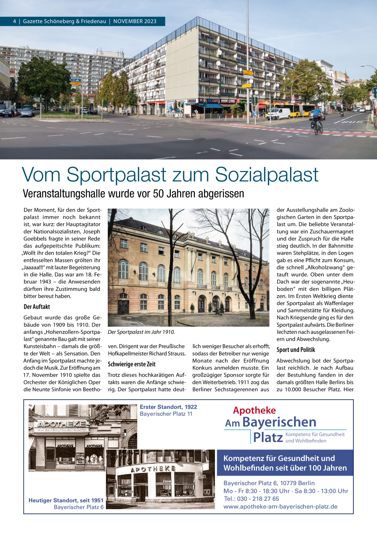 4  |  Gazette Schöneberg & Friedenau  |  NOVEMBER 2023  Vom Sportpalast zum Sozialpalast Veranstaltungshalle wurde vor 50 Jahren abgerissen Der Moment, für den der Sportpalast immer noch bekannt ist, war kurz: der Hauptagitator der Nationalsozialisten, Joseph Goebbels fragte in seiner Rede das aufgepeitschte Publikum: „Wollt ihr den totalen Krieg?“ Die entfesselten Massen grölten ihr „Jaaaaa!!!“ mit lauter Begeisterung in die Halle. Das war am 18. Februar 1943 – die Anwesenden dürften ihre Zustimmung bald bitter bereut haben.  der Ausstellungshalle am Zoologischen Garten in den Sportpalast um. Die beliebte Veranstaltung war ein Zuschauermagnet und der Zuspruch für die Halle stieg deutlich. In der Bahnmitte waren Stehplätze, in den Logen gab es eine Pflicht zum Konsum, die schnell „Alkoholzwang“ getauft wurde. Oben unter dem Dach war der sogenannte „Heuboden“ mit den billigen Plätzen. Im Ersten Weltkrieg diente der Sportpalast als Waffenlager und Sammelstätte für Kleidung. Nach Kriegsende ging es für den Sportpalast aufwärts. Die Berliner lechzten nach ausgelassenen Feiern und Abwechslung.  Der Auftakt Gebaut wurde das große Gebäude von 1909 bis 1910. Der anfangs „Hohenzollern-Sportpalast“ genannte Bau galt mit seiner Kunsteisbahn – damals die größte der Welt – als Sensation. Den Anfang im Sportpalast machte jedoch die Musik. Zur Eröffnung am 17.  November 1910 spielte das Orchester der Königlichen Oper die Neunte Sinfonie von Beetho Der Sportpalast im Jahr 1910. ven. Dirigent war der Preußische Hofkapellmeister Richard Strauss.  Schwierige erste Zeit Trotz dieses hochkarätigen Auftakts waren die Anfänge schwierig. Der Sportpalast hatte deut lich weniger Besucher als erhofft, sodass der Betreiber nur wenige Monate nach der Eröffnung Konkurs anmelden musste. Ein großzügiger Sponsor sorgte für den Weiterbetrieb. 1911 zog das Berliner Sechstagerennen aus  Erster Standort, 1922 Bayerischer Platz 11  Sport und Politik Abwechslung bot der Sportpalast reichlich. Je nach Aufbau der Bestuhlung fanden in der damals größten Halle Berlins bis zu 10.000  Besucher Platz. Hier  Apotheke Am Bayerischen  Platz  Kompetenz für Gesundheit und Wohlbefinden  Kompetenz für Gesundheit und Wohlbefinden seit über 100 Jahren  Heutiger Standort, seit 1951 Bayerischer Platz 6  Bayerischer Platz 6, 10779 Berlin Mo - Fr 8:30 - 18:30 Uhr · Sa 8:30 - 13:00 Uhr Tel.: 030 - 218 27 65 www.apotheke-am-bayerischen-platz.de