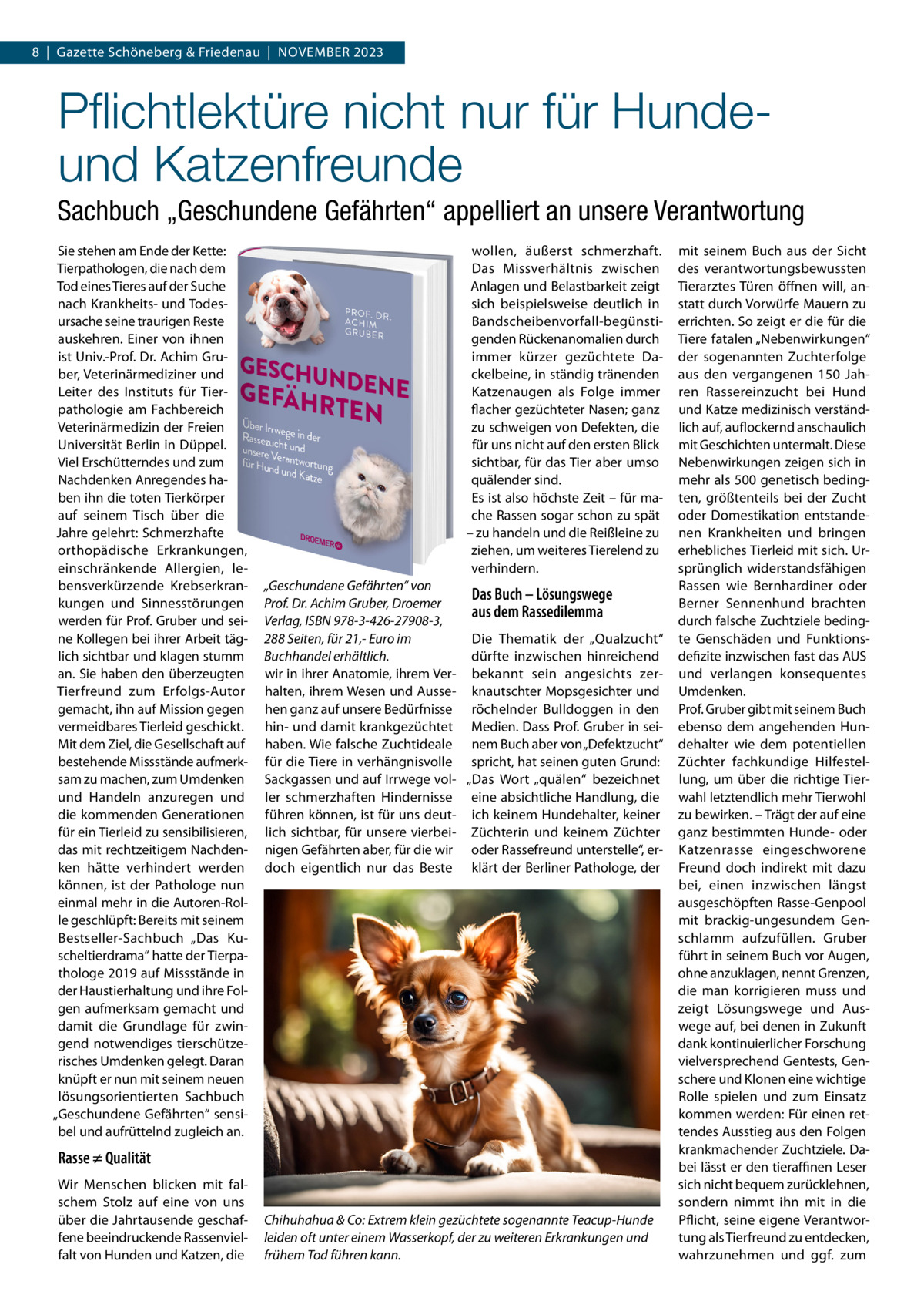 8  |  Gazette Schöneberg & Friedenau  |  November 2023  Pflichtlektüre nicht nur für Hundeund Katzenfreunde Sachbuch „Geschundene Gefährten“ appelliert an unsere Verantwortung Sie stehen am Ende der Kette: Tierpathologen, die nach dem Tod eines Tieres auf der Suche nach Krankheits- und Todesursache seine traurigen Reste auskehren. Einer von ihnen ist Univ.-Prof. Dr. Achim Gruber, Veterinärmediziner und Leiter des Instituts für Tierpathologie am Fachbereich Veterinärmedizin der Freien Universität Berlin in Düppel. Viel Erschütterndes und zum Nachdenken Anregendes haben ihn die toten Tierkörper auf seinem Tisch über die Jahre gelehrt: Schmerzhafte orthopädische Erkrankungen, einschränkende Allergien, lebensverkürzende Krebserkrankungen und Sinnesstörungen werden für Prof. Gruber und seine Kollegen bei ihrer Arbeit täglich sichtbar und klagen stumm an. Sie haben den überzeugten Tierfreund zum Erfolgs-Autor gemacht, ihn auf Mission gegen vermeidbares Tierleid geschickt. Mit dem Ziel, die Gesellschaft auf bestehende Missstände aufmerksam zu machen, zum Umdenken und Handeln anzuregen und die kommenden Generationen für ein Tierleid zu sensibilisieren, das mit rechtzeitigem Nachdenken hätte verhindert werden können, ist der Pathologe nun einmal mehr in die Autoren-Rolle geschlüpft: Bereits mit seinem Bestseller-Sachbuch „Das Kuscheltierdrama“ hatte der Tierpathologe 2019 auf Missstände in der Haustierhaltung und ihre Folgen aufmerksam gemacht und damit die Grundlage für zwingend notwendiges tierschützerisches Umdenken gelegt. Daran knüpft er nun mit seinem neuen lösungsorientierten Sachbuch „Geschundene Gefährten“ sensibel und aufrüttelnd zugleich an.  wollen, äußerst schmerzhaft. Das Missverhältnis zwischen Anlagen und Belastbarkeit zeigt sich beispielsweise deutlich in Bandscheibenvorfall-begünstigenden Rückenanomalien durch immer kürzer gezüchtete Dackelbeine, in ständig tränenden Katzenaugen als Folge immer flacher gezüchteter Nasen; ganz zu schweigen von Defekten, die für uns nicht auf den ersten Blick sichtbar, für das Tier aber umso quälender sind. Es ist also höchste Zeit – für mache Rassen sogar schon zu spät – zu handeln und die Reißleine zu ziehen, um weiteres Tierelend zu verhindern. „Geschundene Gefährten“ von Das Buch – Lösungswege Prof. Dr. Achim Gruber, Droemer aus dem Rassedilemma Verlag, ISBN 978-3-426-27908-3, Die Thematik der „Qualzucht“ 288 Seiten, für 21,- Euro im dürfte inzwischen hinreichend Buchhandel erhältlich. wir in ihrer Anatomie, ihrem Ver- bekannt sein angesichts zerhalten, ihrem Wesen und Ausse- knautschter Mopsgesichter und hen ganz auf unsere Bedürfnisse röchelnder Bulldoggen in den hin- und damit krankgezüchtet Medien. Dass Prof. Gruber in seihaben. Wie falsche Zuchtideale nem Buch aber von „Defektzucht“ für die Tiere in verhängnisvolle spricht, hat seinen guten Grund: Sackgassen und auf Irrwege vol- „Das Wort „quälen“ bezeichnet ler schmerzhaften Hindernisse eine absichtliche Handlung, die führen können, ist für uns deut- ich keinem Hundehalter, keiner lich sichtbar, für unsere vierbei- Züchterin und keinem Züchter nigen Gefährten aber, für die wir oder Rassefreund unterstelle“, erdoch eigentlich nur das Beste klärt der Berliner Pathologe, der  Rasse ≠ Qualität Wir Menschen blicken mit falschem Stolz auf eine von uns über die Jahrtausende geschaffene beeindruckende Rassenvielfalt von Hunden und Katzen, die  Chihuhahua & Co: Extrem klein gezüchtete sogenannte Teacup-Hunde leiden oft unter einem Wasserkopf, der zu weiteren Erkrankungen und frühem Tod führen kann.  mit seinem Buch aus der Sicht des verantwortungsbewussten Tierarztes Türen öffnen will, anstatt durch Vorwürfe Mauern zu errichten. So zeigt er die für die Tiere fatalen „Nebenwirkungen“ der sogenannten Zuchterfolge aus den vergangenen 150  Jahren Rassereinzucht bei Hund und Katze medizinisch verständlich auf, auflockernd anschaulich mit Geschichten untermalt. Diese Nebenwirkungen zeigen sich in mehr als 500 genetisch bedingten, größtenteils bei der Zucht oder Domestikation entstandenen Krankheiten und bringen erhebliches Tierleid mit sich. Ursprünglich widerstandsfähigen Rassen wie Bernhardiner oder Berner Sennenhund brachten durch falsche Zuchtziele bedingte Genschäden und Funktionsdefizite inzwischen fast das AUS und verlangen konsequentes Umdenken. Prof. Gruber gibt mit seinem Buch ebenso dem angehenden Hundehalter wie dem potentiellen Züchter fachkundige Hilfestellung, um über die richtige Tierwahl letztendlich mehr Tierwohl zu bewirken. – Trägt der auf eine ganz bestimmten Hunde- oder Katzenrasse eingeschworene Freund doch indirekt mit dazu bei, einen inzwischen längst ausgeschöpften Rasse-Genpool mit brackig-ungesundem Genschlamm aufzufüllen. Gruber führt in seinem Buch vor Augen, ohne anzuklagen, nennt Grenzen, die man korrigieren muss und zeigt Lösungswege und Auswege auf, bei denen in Zukunft dank kontinuierlicher Forschung vielversprechend Gentests, Genschere und Klonen eine wichtige Rolle spielen und zum Einsatz kommen werden: Für einen rettendes Ausstieg aus den Folgen krankmachender Zuchtziele. Dabei lässt er den tieraffinen Leser sich nicht bequem zurücklehnen, sondern nimmt ihn mit in die Pflicht, seine eigene Verantwortung als Tierfreund zu entdecken, wahrzunehmen und ggf. zum