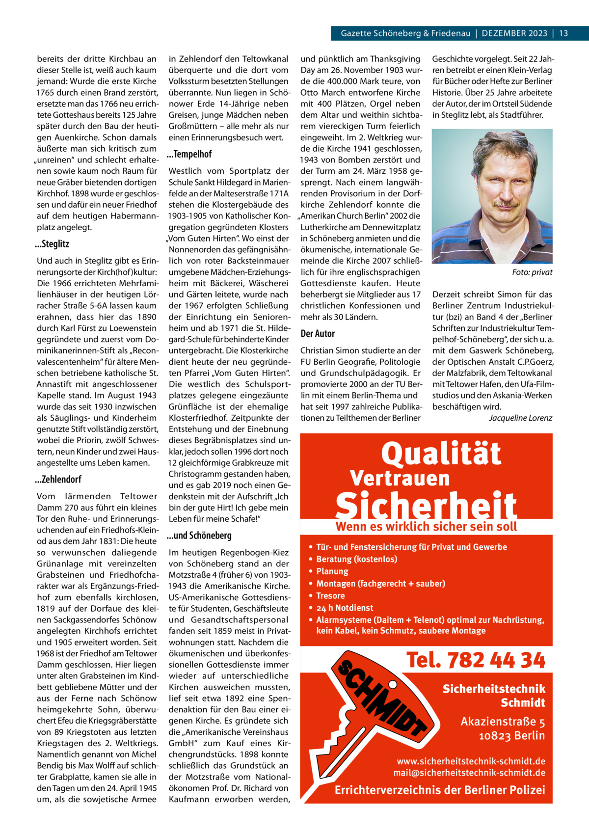 Gazette Schöneberg & Friedenau  |  Dezember 2023  |  13 bereits der dritte Kirchbau an in Zehlendorf den Teltowkanal und pünktlich am Thanksgiving Geschichte vorgelegt. Seit 22 Jahdieser Stelle ist, weiß auch kaum überquerte und die dort vom Day am 26. November 1903 wur- ren betreibt er einen Klein-Verlag jemand: Wurde die erste Kirche Volkssturm besetzten Stellungen de die 400.000 Mark teure, von für Bücher oder Hefte zur Berliner 1765 durch einen Brand zerstört, überrannte. Nun liegen in Schö- Otto March entworfene Kirche Historie. Über 25 Jahre arbeitete ersetzte man das 1766 neu errich- nower Erde 14-Jährige neben mit 400  Plätzen, Orgel neben der Autor, der im Ortsteil Süd­ende tete Gotteshaus bereits 125 Jahre Greisen, junge Mädchen neben dem Altar und weithin sichtba- in Steglitz lebt, als Stadtführer. später durch den Bau der heuti- Großmüttern – alle mehr als nur rem viereckigen Turm feierlich gen Auenkirche. Schon damals einen Erinnerungsbesuch wert. eingeweiht. Im 2. Weltkrieg wurde die Kirche 1941 geschlossen, äußerte man sich kritisch zum ...Tempelhof 1943 von Bomben zerstört und „unreinen“ und schlecht erhaltenen sowie kaum noch Raum für Westlich vom Sportplatz der der Turm am 24. März 1958 geneue Gräber bietenden dortigen Schule Sankt Hildegard in Marien- sprengt. Nach einem langwähKirchhof. 1898 wurde er geschlos- felde an der Malteserstraße 171A renden Provisorium in der Dorfsen und dafür ein neuer Friedhof stehen die Klostergebäude des kirche Zehlendorf konnte die auf dem heutigen Habermann- 1903-1905 von Katholischer Kon- „Amerikan Church Berlin“ 2002 die platz angelegt. gregation gegründeten Klosters Lutherkirche am Dennewitzplatz „Vom Guten Hirten“. Wo einst der in Schöneberg anmieten und die ...Steglitz Nonnenorden das gefängnisähn- ökumenische, internationale GeUnd auch in Steglitz gibt es Erin- lich von roter Backsteinmauer meinde die Kirche 2007 schließnerungsorte der Kirch(hof)kultur: umgebene Mädchen-Erziehungs- lich für ihre englischsprachigen � Foto: privat Die 1966 errichteten Mehrfami- heim mit Bäckerei, Wäscherei Gottesdienste kaufen. Heute lienhäuser in der heutigen Lör- und Gärten leitete, wurde nach beherbergt sie Mitglieder aus 17 Derzeit schreibt Simon für das racher Straße 5-6A lassen kaum der 1967 erfolgten Schließung christlichen Konfessionen und Berliner Zentrum Industriekulerahnen, dass hier das 1890 der Einrichtung ein Senioren- mehr als 30 Ländern. tur (bzi) an Band 4 der „Berliner durch Karl Fürst zu Loewenstein heim und ab 1971 die St. HildeSchriften zur Industriekultur TemDer Autor gegründete und zuerst vom Do- gard-Schule für behinderte Kinder pelhof-Schöneberg“, der sich u. a. minikanerinnen-Stift als „Recon- untergebracht. Die Klosterkirche Christian Simon studierte an der mit dem Gaswerk Schöneberg, valescentenheim“ für ältere Men- dient heute der neu gegründe- FU Berlin Geografie, Politologie der Optischen Anstalt C.P.Goerz, schen betriebene katholische St. ten Pfarrei „Vom Guten Hirten“. und Grundschulpädagogik. Er der Malzfabrik, dem Teltowkanal Annastift mit angeschlossener Die westlich des Schulsport- promovierte 2000 an der TU Ber- mit Teltower Hafen, den Ufa-Filmstudios und den Askania-Werken Kapelle stand. Im August 1943 platzes gelegene eingezäunte lin mit einem Berlin-Thema und wurde das seit 1930 inzwischen Grünfläche ist der ehemalige hat seit 1997 zahlreiche Publika- beschäftigen wird. als Säuglings- und Kinderheim Klosterfriedhof. Zeitpunkte der tionen zu Teilthemen der Berliner � Jacqueline Lorenz genutzte Stift vollständig zerstört, Entstehung und der Einebnung wobei die Priorin, zwölf Schwes- dieses Begräbnisplatzes sind untern, neun Kinder und zwei Haus- klar, jedoch sollen 1996 dort noch 12 gleichförmige Grabkreuze mit angestellte ums Leben kamen. Christogramm gestanden haben, ...Zehlendorf und es gab 2019 noch einen GeVom lärmenden Teltower denkstein mit der Aufschrift „Ich Damm 270 aus führt ein kleines bin der gute Hirt! Ich gebe mein Tor den Ruhe- und Erinnerungs- Leben für meine Schafe!“ Wenn es wirklich sicher sein soll uchenden auf ein Friedhofs-Klein...und Schöneberg od aus dem Jahr 1831: Die heute • Tür- und Fenstersicherung für Privat und Gewerbe so verwunschen daliegende Im heutigen Regenbogen-Kiez • Beratung (kostenlos) Grünanlage mit vereinzelten von Schöneberg stand an der • Planung Grabsteinen und Friedhofcha- Motzstraße 4 (früher 6) von 1903• Montagen (fachgerecht + sauber) rakter war als Ergänzungs-Fried- 1943 die Amerikanische Kirche. • Tresore hof zum ebenfalls kirchlosen, US-Amerikanische Gottesdiens• 24 h Notdienst 1819 auf der Dorfaue des klei- te für Studenten, Geschäftsleute nen Sackgassendorfes Schönow und Gesandtschaftspersonal • Alarmsysteme (Daitem + Telenot) optimal zur Nachrüstung, kein Kabel, kein Schmutz, saubere Montage angelegten Kirchhofs errichtet fanden seit 1859 meist in Privatund 1905 erweitert worden. Seit wohnungen statt. Nachdem die 1968 ist der Friedhof am Teltower ökumenischen und überkonfesDamm geschlossen. Hier liegen sionellen Gottesdienste immer unter alten Grabsteinen im Kind- wieder auf unterschiedliche bett gebliebene Mütter und der Kirchen ausweichen mussten, Sicherheitstechnik aus der Ferne nach Schönow lief seit etwa 1892 eine SpenSchmidt heimgekehrte Sohn, überwu- denaktion für den Bau einer eichert Efeu die Kriegsgräberstätte genen Kirche. Es gründete sich Akazienstraße 5 von 89  Kriegstoten aus letzten die „Amerikanische Vereinshaus 10823 Berlin Kriegstagen des 2.  Weltkriegs. GmbH“ zum Kauf eines KirNamentlich genannt von Michel chengrundstücks. 1898 konnte www.sicherheitstechnik-schmidt.de Bendig bis Max Wolff auf schlich- schließlich das Grundstück an mail@sicherheitstechnik-schmidt.de ter Grabplatte, kamen sie alle in der Motzstraße vom Nationalden Tagen um den 24. April 1945 ökonomen Prof. Dr. Richard von Errichterverzeichnis der Berliner Polizei um, als die sowjetische Armee Kaufmann erworben werden,  Tel. 782 44 34