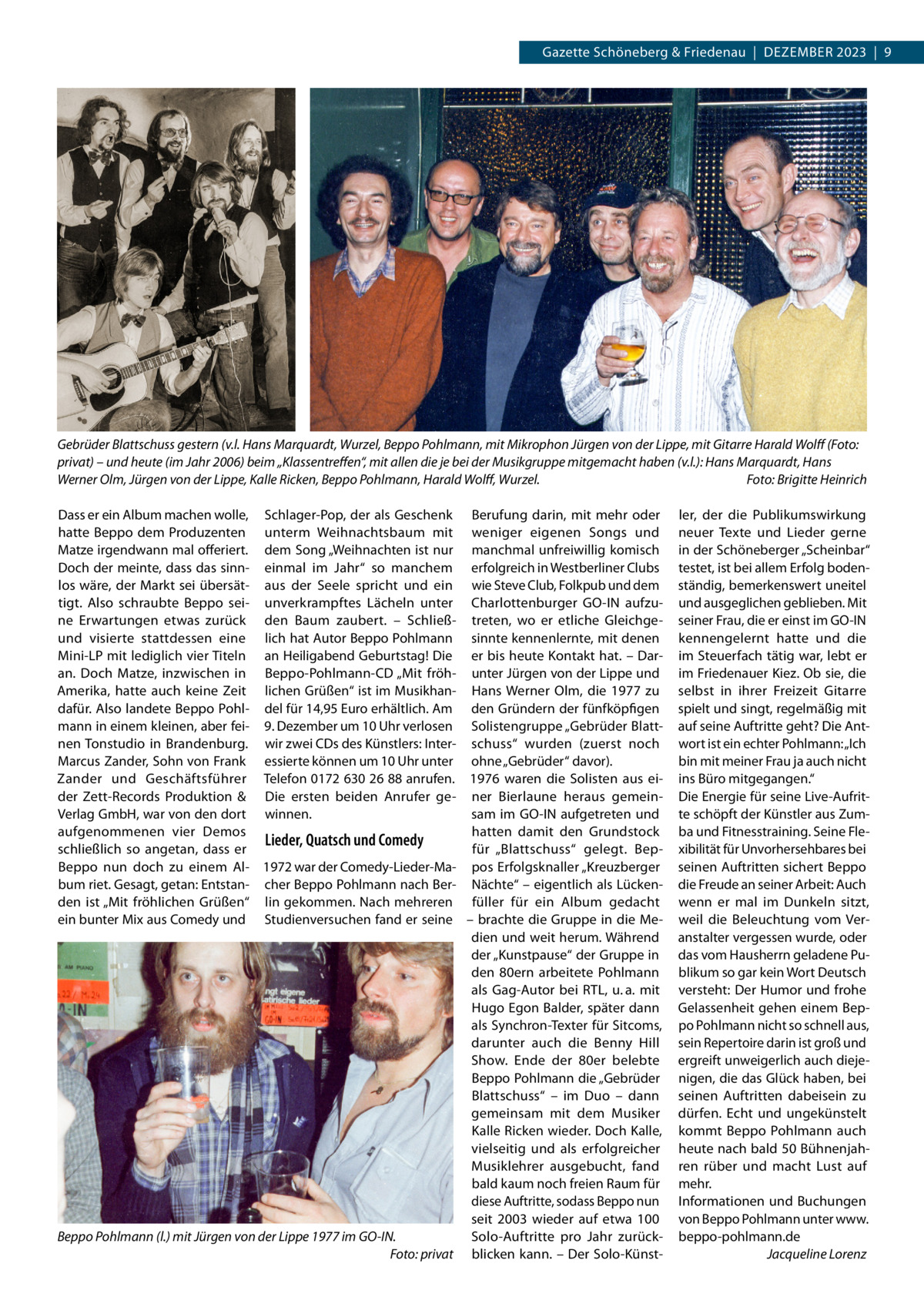 Gazette Schöneberg & Friedenau  |  Dezember 2023  |  9  Gebrüder Blattschuss gestern (v.l. Hans Marquardt, Wurzel, Beppo Pohlmann, mit Mikrophon Jürgen von der Lippe, mit Gitarre Harald Wolff (Foto: privat) – und heute (im Jahr 2006) beim „Klassentreffen“, mit allen die je bei der Musikgruppe mitgemacht haben (v.l.): Hans Marquardt, Hans Werner Olm, Jürgen von der Lippe, Kalle Ricken, Beppo Pohlmann, Harald Wolff, Wurzel.� Foto: Brigitte Heinrich Dass er ein Album machen wolle, Schlager-Pop, der als Geschenk Berufung darin, mit mehr oder hatte Beppo dem Produzenten unterm Weihnachtsbaum mit weniger eigenen Songs und Matze irgendwann mal offeriert. dem Song „Weihnachten ist nur manchmal unfreiwillig komisch Doch der meinte, dass das sinn- einmal im Jahr“ so manchem erfolgreich in Westberliner Clubs los wäre, der Markt sei übersät- aus der Seele spricht und ein wie Steve Club, Folkpub und dem tigt. Also schraubte Beppo sei- unverkrampftes Lächeln unter Charlottenburger GO-IN aufzune Erwartungen etwas zurück den Baum zaubert. – Schließ- treten, wo er etliche Gleichgeund visierte stattdessen eine lich hat Autor Beppo Pohlmann sinnte kennenlernte, mit denen Mini-LP mit lediglich vier Titeln an Heiligabend Geburtstag! Die er bis heute Kontakt hat. – Daran. Doch Matze, inzwischen in Beppo-Pohlmann-CD „Mit fröh- unter Jürgen von der Lippe und Amerika, hatte auch keine Zeit lichen Grüßen“ ist im Musikhan- Hans Werner Olm, die 1977 zu dafür. Also landete Beppo Pohl- del für 14,95 Euro erhältlich. Am den Gründern der fünfköpfigen mann in einem kleinen, aber fei- 9. Dezember um 10 Uhr verlosen Solistengruppe „Gebrüder Blattnen Tonstudio in Brandenburg. wir zwei CDs des Künstlers: Inter- schuss“ wurden (zuerst noch Marcus Zander, Sohn von Frank essierte können um 10 Uhr unter ohne „Gebrüder“ davor). Zander und Geschäftsführer Telefon 0172 630 26 88 anrufen. 1976 waren die Solisten aus eider Zett-Records Produktion & Die ersten beiden Anrufer ge- ner Bierlaune heraus gemeinVerlag GmbH, war von den dort winnen. sam im GO-IN aufgetreten und aufgenommenen vier Demos hatten damit den Grundstock Lieder, Quatsch und Comedy schließlich so angetan, dass er für „Blattschuss“ gelegt. BepBeppo nun doch zu einem Al- 1972 war der Comedy-Lieder-Ma- pos Erfolgsknaller „Kreuzberger bum riet. Gesagt, getan: Entstan- cher Beppo Pohlmann nach Ber- Nächte“ – eigentlich als Lückenden ist „Mit fröhlichen Grüßen“ lin gekommen. Nach mehreren füller für ein Album gedacht ein bunter Mix aus Comedy und Studienversuchen fand er seine – brachte die Gruppe in die Medien und weit herum. Während der „Kunstpause“ der Gruppe in den 80ern arbeitete Pohlmann als Gag-Autor bei RTL, u. a. mit Hugo Egon Balder, später dann als Synchron-Texter für Sitcoms, darunter auch die Benny Hill Show. Ende der 80er belebte Beppo Pohlmann die „Gebrüder Blattschuss“ – im Duo – dann gemeinsam mit dem Musiker Kalle Ricken wieder. Doch Kalle, vielseitig und als erfolgreicher Musiklehrer ausgebucht, fand bald kaum noch freien Raum für diese Auftritte, sodass Beppo nun seit 2003 wieder auf etwa 100 Beppo Pohlmann (l.) mit Jürgen von der Lippe 1977 im GO-IN. Solo-Auftritte pro Jahr zurück� Foto: privat blicken kann. – Der Solo-Künst ler, der die Publikumswirkung neuer Texte und Lieder gerne in der Schöneberger „Scheinbar“ testet, ist bei allem Erfolg bodenständig, bemerkenswert uneitel und ausgeglichen geblieben. Mit seiner Frau, die er einst im GO-IN kennengelernt hatte und die im Steuerfach tätig war, lebt er im Friedenauer Kiez. Ob sie, die selbst in ihrer Freizeit Gitarre spielt und singt, regelmäßig mit auf seine Auftritte geht? Die Antwort ist ein echter Pohlmann: „Ich bin mit meiner Frau ja auch nicht ins Büro mitgegangen.“ Die Energie für seine Live-Aufritte schöpft der Künstler aus Zumba und Fitnesstraining. Seine Flexibilität für Unvorhersehbares bei seinen Auftritten sichert Beppo die Freude an seiner Arbeit: Auch wenn er mal im Dunkeln sitzt, weil die Beleuchtung vom Veranstalter vergessen wurde, oder das vom Hausherrn geladene Publikum so gar kein Wort Deutsch versteht: Der Humor und frohe Gelassenheit gehen einem Beppo Pohlmann nicht so schnell aus, sein Repertoire darin ist groß und ergreift unweigerlich auch diejenigen, die das Glück haben, bei seinen Auftritten dabeisein zu dürfen. Echt und ungekünstelt kommt Beppo Pohlmann auch heute nach bald 50 Bühnenjahren rüber und macht Lust auf mehr. Informationen und Buchungen von Beppo Pohlmann unter www. beppo-pohlmann.de � Jacqueline Lorenz