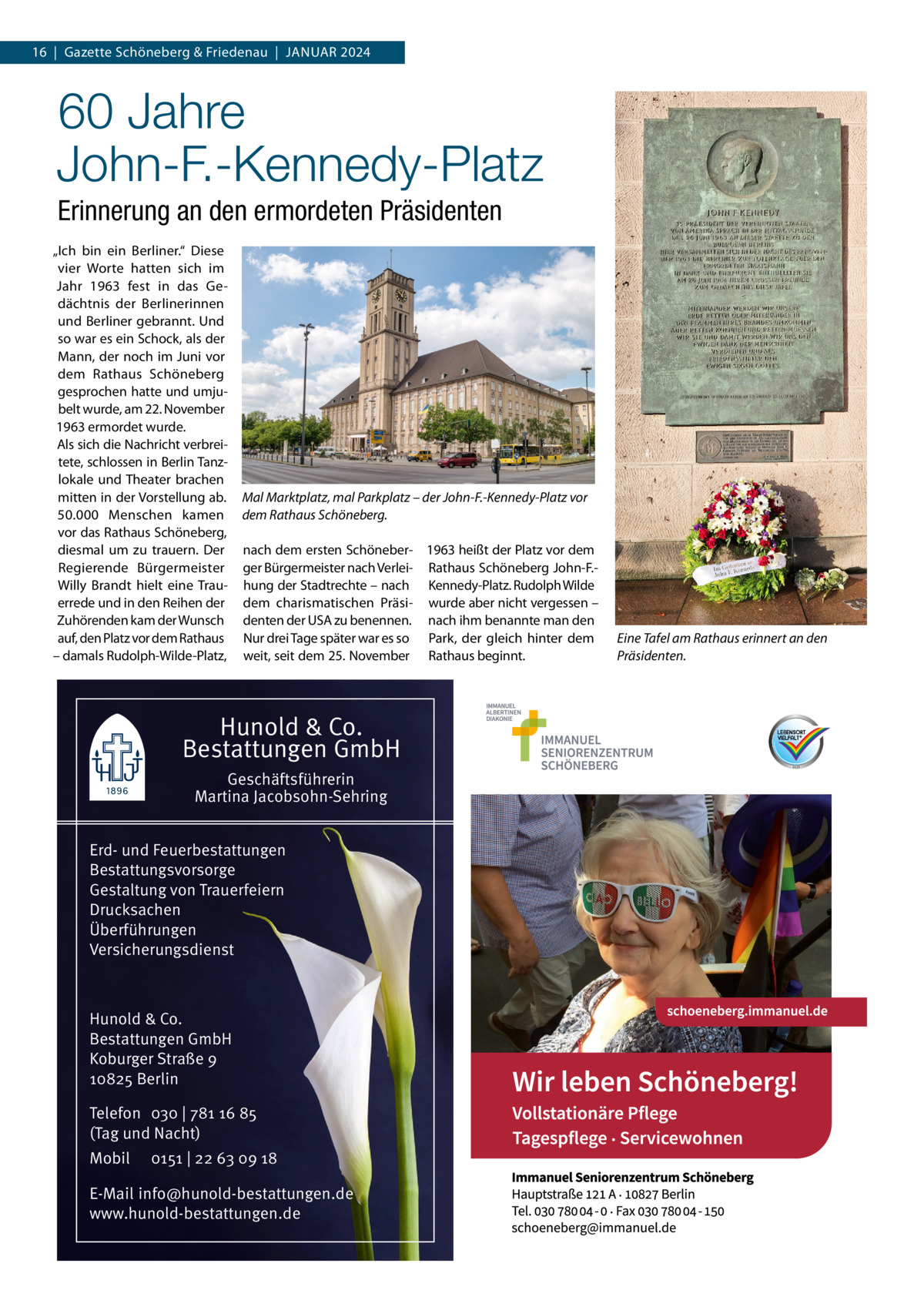 16  |  Gazette Schöneberg & Friedenau  |  Januar 2024  60 Jahre John-F.-Kennedy-Platz Erinnerung an den ermordeten Präsidenten „Ich bin ein Berliner.“ Diese vier Worte hatten sich im Jahr 1963 fest in das Gedächtnis der Berlinerinnen und Berliner gebrannt. Und so war es ein Schock, als der Mann, der noch im Juni vor dem Rathaus Schöneberg gesprochen hatte und umjubelt wurde, am 22. November 1963 ermordet wurde. Als sich die Nachricht verbreitete, schlossen in Berlin Tanzlokale und Theater brachen mitten in der Vorstellung ab. 50.000 Menschen kamen vor das Rathaus Schöneberg, diesmal um zu trauern. Der Regierende Bürgermeister Willy Brandt hielt eine Trauerrede und in den Reihen der Zuhörenden kam der Wunsch auf, den Platz vor dem Rathaus – damals Rudolph-Wilde-Platz,  Mal Marktplatz, mal Parkplatz – der John-F.-Kennedy-Platz vor dem Rathaus Schöneberg. nach dem ersten Schöneber- 1963 heißt der Platz vor dem ger Bürgermeister nach Verlei- Rathaus Schöneberg John-F.hung der Stadtrechte – nach Kennedy-Platz. Rudolph Wilde dem charismatischen Präsi- wurde aber nicht vergessen – denten der USA zu benennen. nach ihm benannte man den Nur drei Tage später war es so Park, der gleich hinter dem weit, seit dem 25. November Rathaus beginnt.  Hunold & Co. Bestattungen GmbH Geschäftsführerin Martina Jacobsohn-Sehring Erd- und Feuerbestattungen Bestattungsvorsorge Gestaltung von Trauerfeiern Drucksachen Überführungen Versicherungsdienst  Hunold & Co. Bestattungen GmbH Koburger Straße 9 10825 Berlin Telefon 030 | 781 16 85 (Tag und Nacht) Mobil  0151 | 22 63 09 18  E-Mail info@hunold-bestattungen.de www.hunold-bestattungen.de  Eine Tafel am Rathaus erinnert an den Präsidenten.