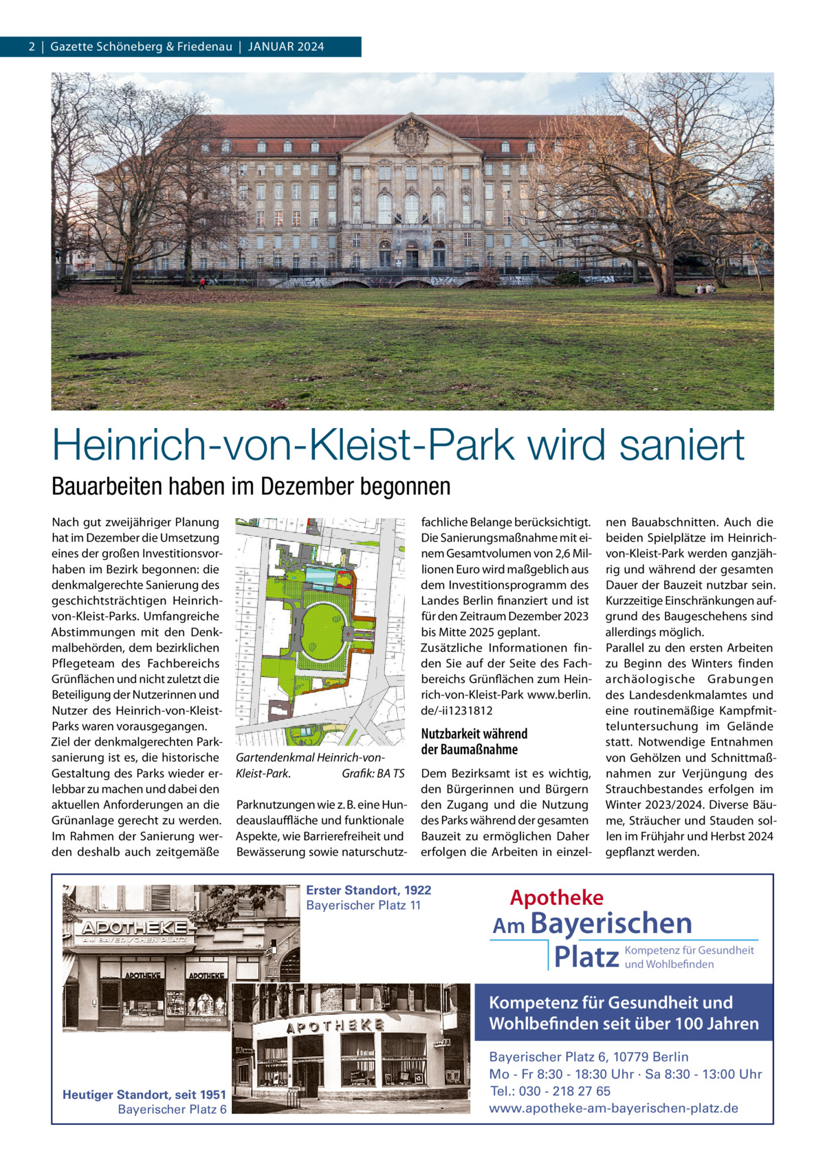 2  |  Gazette Schöneberg & Friedenau  |  JANUAR 2024  Heinrich-von-Kleist-Park wird saniert Bauarbeiten haben im Dezember begonnen Nach gut zweijähriger Planung hat im Dezember die Umsetzung eines der großen Investitionsvorhaben im Bezirk begonnen: die denkmalgerechte Sanierung des geschichtsträchtigen Heinrichvon-Kleist-Parks. Umfangreiche Abstimmungen mit den Denkmalbehörden, dem bezirklichen Pflegeteam des Fachbereichs Grünflächen und nicht zuletzt die Beteiligung der Nutzerinnen und Nutzer des Heinrich-von-KleistParks waren vorausgegangen. Ziel der denkmalgerechten Parksanierung ist es, die historische Gestaltung des Parks wieder erlebbar zu machen und dabei den aktuellen Anforderungen an die Grünanlage gerecht zu werden. Im Rahmen der Sanierung werden deshalb auch zeitgemäße  fachliche Belange berücksichtigt. Die Sanierungsmaßnahme mit einem Gesamtvolumen von 2,6 Millionen Euro wird maßgeblich aus dem Investitionsprogramm des Landes Berlin finanziert und ist für den Zeitraum Dezember 2023 bis Mitte 2025 geplant. Zusätzliche Informationen finden Sie auf der Seite des Fachbereichs Grünflächen zum Heinrich-von-Kleist-Park www.berlin. de/-ii1231812  Gartendenkmal Heinrich-vonKleist-Park. Grafik: BA TS Parknutzungen wie z. B. eine Hundeauslauﬄäche und funktionale Aspekte, wie Barrierefreiheit und Bewässerung sowie naturschutz Nutzbarkeit während der Baumaßnahme Dem Bezirksamt ist es wichtig, den Bürgerinnen und Bürgern den Zugang und die Nutzung des Parks während der gesamten Bauzeit zu ermöglichen Daher erfolgen die Arbeiten in einzel Erster Standort, 1922 Bayerischer Platz 11  nen Bauabschnitten. Auch die beiden Spielplätze im Heinrichvon-Kleist-Park werden ganzjährig und während der gesamten Dauer der Bauzeit nutzbar sein. Kurzzeitige Einschränkungen aufgrund des Baugeschehens sind allerdings möglich. Parallel zu den ersten Arbeiten zu Beginn des Winters finden archäologische Grabungen des Landesdenkmalamtes und eine routinemäßige Kampfmitteluntersuchung im Gelände statt. Notwendige Entnahmen von Gehölzen und Schnittmaßnahmen zur Verjüngung des Strauchbestandes erfolgen im Winter 2023/2024. Diverse Bäume, Sträucher und Stauden sollen im Frühjahr und Herbst 2024 gepflanzt werden.  Apotheke Am Bayerischen  Platz  Kompetenz für Gesundheit und Wohlbefinden  Kompetenz für Gesundheit und Wohlbefinden seit über 100 Jahren  Heutiger Standort, seit 1951 Bayerischer Platz 6  Bayerischer Platz 6, 10779 Berlin Mo - Fr 8:30 - 18:30 Uhr · Sa 8:30 - 13:00 Uhr Tel.: 030 - 218 27 65 www.apotheke-am-bayerischen-platz.de