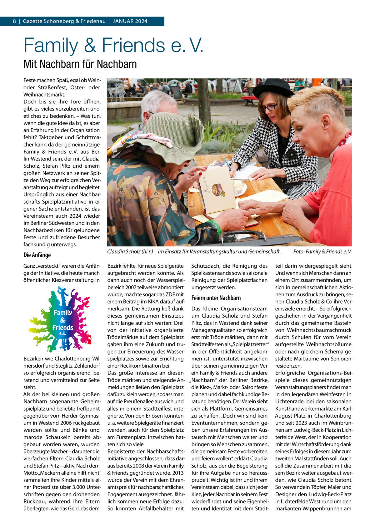 8  |  Gazette Schöneberg & Friedenau  |  Januar 2024  Family & Friends e. V. Mit Nachbarn für Nachbarn Feste machen Spaß, egal ob Weinoder Straßenfest, Oster- oder Weihnachtsmarkt. Doch bis sie ihre Tore öffnen, gibt es vieles vorzubereiten und etliches zu bedenken. – Was tun, wenn die gute Idee da ist, es aber an Erfahrung in der Organisation fehlt? Taktgeber und Schrittmacher kann da der gemeinnützige Family & Friends e. V. aus Berlin-Westend sein, der mit Claudia Scholz, Stefan Piltz und einem großen Netzwerk an seiner Spitze den Weg zur erfolgreichen Veranstaltung aufzeigt und begleitet. Ursprünglich aus einer Nachbarschafts-Spielplatzinitiative in eigener Sache entstanden, ist das Vereinsteam auch 2024 wieder im Berliner Südwesten und in den Nachbarbezirken für gelungene Feste und zufriedene Besucher fachkundig unterwegs.  Die Anfänge  Claudia Scholz (hi.r.) – im Einsatz für Veranstaltungskultur und Gemeinschaft. �  Ganz „versteckt“ waren die Anfänge der Initiative, die heute manch öffentlicher Kiezveranstaltung in  Bezirk fehlte, für neue Spielgeräte Schutzdach, die Reinigung des aufgebracht werden könnte. Als Spielkastensands sowie saisonale dann auch noch der Wasserspiel- Reinigung der Spielplatzflächen bereich 2007 teilweise abmontiert umgesetzt werden. wurde, machte sogar das ZDF mit Feiern unter Nachbarn einem Beitrag im KIKA darauf aufmerksam. Die Rettung ließ dank Das kleine Organisationsteam dieses gemeinsamen Einsatzes um Claudia Scholz und Stefan nicht lange auf sich warten: Drei Piltz, das in Westend dank seiner von der Initiative organisierte Managerqualitäten so erfolgreich Trödelmärkte auf dem Spielplatz erst mit Trödelmärkten, dann mit gaben ihm eine Zukunft und tru- Stadtteilfesten als„Spielplatzretter“ gen zur Erneuerung des Wasser- in der Öffentlichkeit angekomspielplatzes sowie zur Errichtung men ist, unterstützt inzwischen über seinen gemeinnützigen Vereiner Reckkombination bei. Das große Interesse an diesen ein Family & Friends auch andere Trödelmärkten und steigende An- „Nachbarn“ der Berliner Bezirke, meldungen ließen den Spielplatz die Kiez-, Markt- oder Saisonfeste dafür zu klein werden, sodass man planen und dabei fachkundige Beauf die Preußenallee auswich und ratung benötigen. Der Verein sieht alles in einem Stadtteilfest inte- sich als Plattform, Gemeinsames grierte. Von den Erlösen konnten zu schaffen. „Doch wir sind kein u. a. weitere Spielgeräte finanziert Eventunternehmen, sondern gewerden, auch für den Spielplatz ben unsere Erfahrungen im Ausam Fürstenplatz. Inzwischen hat- tausch mit Menschen weiter und ten sich so viele bringen so Menschen zusammen, Begeisterte der Nachbarschafts­ die gemeinsam Feste vorbereiten initiative angeschlossen, dass dar- und feiern wollen“, erklärt Claudia aus bereits 2008 der Verein Family Scholz, aus der die Begeisterung & Friends gegründet wurde. 2013 für ihre Aufgabe nur so herausswurde der Verein mit dem Ehren- prudelt. Wichtig ist ihr und ihrem amtspreis für nachbarschaftliches Vereinsteam dabei, dass sich jeder Engagement ausgezeichnet. Jähr- Kiez, jeder Nachbar in seinem Fest lich kommen neue Erfolge dazu: wiederfindet und seine EigenheiSo konnten Abfallbehälter mit ten und Identität mit dem Stadt Bezirken wie Charlottenburg-Wilmersdorf und Steglitz-Zehlendorf so erfolgreich organisierend, beratend und vermittelnd zur Seite steht. Als der bei kleinen und großen Nachbarn sogenannte Geheimspielplatz und beliebte Treffpunkt gegenüber vom Herder-Gymnasium in Westend 2006 rückgebaut werden sollte und Bänke und marode Schaukeln bereits abgebaut worden waren, wurden überzeugte Macher – darunter die vierfachen Eltern Claudia Scholz und Stefan Piltz – aktiv. Nach dem Motto „Meckern alleine hilft nicht“ sammelten ihre Kinder mittels einer Protestliste über 3.000 Unterschriften gegen den drohenden Rückbau, während ihre Eltern überlegten, wie das Geld, das dem  Foto: Family & Friends e. V.  teil darin widergespiegelt sieht. Und wenn sich Menschen dann an einem Ort zusammenfinden, um sich in gemeinschaftlichen Aktionen zum Ausdruck zu bringen, sehen Claudia Scholz & Co ihre Vereinsziele erreicht. – So erfolgreich geschehen in der Vergangenheit durch das gemeinsame Basteln von Weihnachtsbaumschmuck durch Schulen für vom Verein aufgestellte Weihnachtsbäume oder nach gleichem Schema gestaltete Maibäume von Seniorenresidenzen. Erfolgreiche Organisations-Beispiele dieses gemeinnützigen Veranstaltungsplaners findet man in den legendären Weinfesten in Lichtenrade, bei den saisonalen Kunsthandwerkermärkte am KarlAugust-Platz in Charlottenburg und seit 2023 auch im Weinbrunnen am Ludwig-Beck-Platz in Lichterfelde West, der in Kooperation mit der Wirtschaftsförderung dank seines Erfolges in diesem Jahr zum zweiten Mal stattfinden soll. Auch soll die Zusammenarbeit mit diesem Bezirk weiter ausgebaut werden, wie Claudia Scholz betont. So verwandeln Töpfer, Maler und Designer den Ludwig-Beck-Platz in Lichterfelde West rund um den markanten Wappenbrunnen am