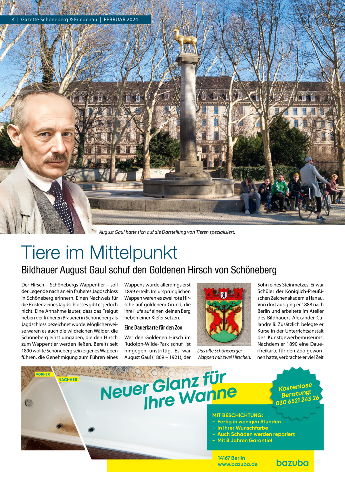 4  |  Gazette Schöneberg & Friedenau  |  FEBRUAR 2024  August Gaul hatte sich auf die Darstellung von Tieren spezialisiert.  Tiere im Mittelpunkt Bildhauer August Gaul schuf den Goldenen Hirsch von Schöneberg Der Hirsch – Schönebergs Wappentier – soll der Legende nach an ein früheres Jagdschloss in Schöneberg erinnern. Einen Nachweis für die Existenz eines Jagdschlosses gibt es jedoch nicht. Eine Annahme lautet, dass das Freigut neben der früheren Brauerei in Schöneberg als Jagdschloss bezeichnet wurde. Möglicherweise waren es auch die wildreichen Wälder, die Schöneberg einst umgaben, die den Hirsch zum Wappentier werden ließen. Bereits seit 1890 wollte Schöneberg sein eigenes Wappen führen, die Genehmigung zum Führen eines VORHER  NACHHER  Wappens wurde allerdings erst 1899 erteilt. Im ursprünglichen Wappen waren es zwei rote Hirsche auf goldenem Grund, die ihre Hufe auf einen kleinen Berg neben einer Kiefer setzen.  Eine Dauerkarte für den Zoo Wer den Goldenen Hirsch im Rudolph-Wilde-Park schuf, ist hingegen unstrittig. Es war August Gaul (1869 – 1921), der  Das alte Schöneberger Wappen mit zwei Hirschen.  Sohn eines Steinmetzes. Er war Schüler der Königlich-Preußischen Zeichenakademie Hanau. Von dort aus ging er 1888 nach Berlin und arbeitete im Atelier des Bildhauers Alexander Calandrelli. Zusätzlich belegte er Kurse in der Unterrichtsanstalt des Kunstgewerbemuseums. Nachdem er 1890 eine Dauerfreikarte für den Zoo gewonnen hatte, verbrachte er viel Zeit  r ü f z n a l Neuer Gre Wanne Ih  se Kostenlo g: n Beratu 3 26 24 030 6521  MIT BESCHICHTUNG: - Fertig in wenigen Stunden - In Ihrer Wunschfarbe - Auch Schäden werden repariert - Mit 8 Jahren Garantie! 14167 Berlin www.bazuba.de