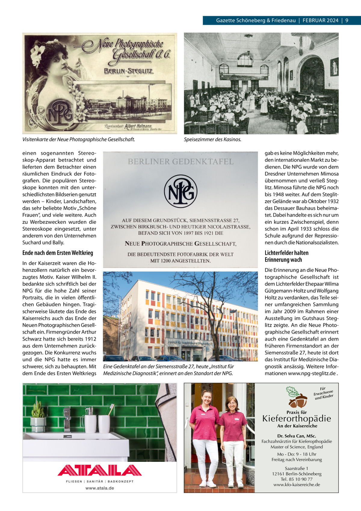 Gazette Schöneberg & Friedenau  |  Februar 2024  |  9  Visitenkarte der Neue Photographische Gesellschaft.  Speisezimmer des Kasinos.  einen sogenannten Stereoskop-Apparat betrachtet und lieferten dem Betrachter einen räumlichen Eindruck der Fotografien. Die populären Stereoskope konnten mit den unterschiedlichsten Bildserien genutzt werden – Kinder, Landschaften, das sehr beliebte Motiv „Schöne Frauen“, und viele weitere. Auch zu Werbezwecken wurden die Stereoskope eingesetzt, unter anderem von den Unternehmen Suchard und Bally.  gab es keine Möglichkeiten mehr, den internationalen Markt zu bedienen. Die NPG wurde von dem Dresdner Unternehmen Mimosa übernommen und verließ Steglitz. Mimosa führte die NPG noch bis 1948 weiter. Auf dem Steglitzer Gelände war ab Oktober 1932 das Dessauer Bauhaus beheimatet. Dabei handelte es sich nur um ein kurzes Zwischenspiel, denn schon im April 1933 schloss die Schule aufgrund der Repressionen durch die Nationalsozialisten.  Ende nach dem Ersten Weltkrieg  Lichterfelder halten Erinnerung wach  In der Kaiserzeit waren die Hohenzollern natürlich ein bevorzugtes Motiv. Kaiser Wilhelm  II. bedankte sich schriftlich bei der NPG für die hohe Zahl seiner Portraits, die in vielen öffentlichen Gebäuden hingen. Tragischerweise läutete das Ende des Kaiserreichs auch das Ende der Neuen Photographischen Gesellschaft ein. Firmengründer Arthur Schwarz hatte sich bereits 1912 aus dem Unternehmen zurückgezogen. Die Konkurrenz wuchs und die NPG hatte es immer schwerer, sich zu behaupten. Mit dem Ende des Ersten Weltkriegs  Eine Gedenktafel an der Siemensstraße 27, heute „Institut für Medizinische Diagnostik“, erinnert an den Standort der NPG.  Die Erinnerung an die Neue Photographische Gesellschaft ist dem Lichterfelder Ehepaar Wilma Gütgemann-Holtz und Wolfgang Holtz zu verdanken, das Teile seiner umfangreichen Sammlung im Jahr 2009 im Rahmen einer Ausstellung im Gutshaus Steglitz zeigte. An die Neue Photographische Gesellschaft erinnert auch eine Gedenktafel an dem früheren Firmenstandort an der Siemensstraße 27, heute ist dort das Institut für Medizinische Diagnostik ansässig. Weitere Informationen www.npg-steglitz.de . Für sene Erwach der und Kin  Praxis für  Kieferorthopädie An der Kaisereiche  Dr. Selva Can, MSc. Fachzahnärztin für Kieferopthopädie Master of Science, England Mo - Do: 9 - 18 Uhr Freitag nach Vereinbarung Saarstraße 1 12161 Berlin-Schöneberg Tel. 85 10 90 77 www.kfo-kaisereiche.de