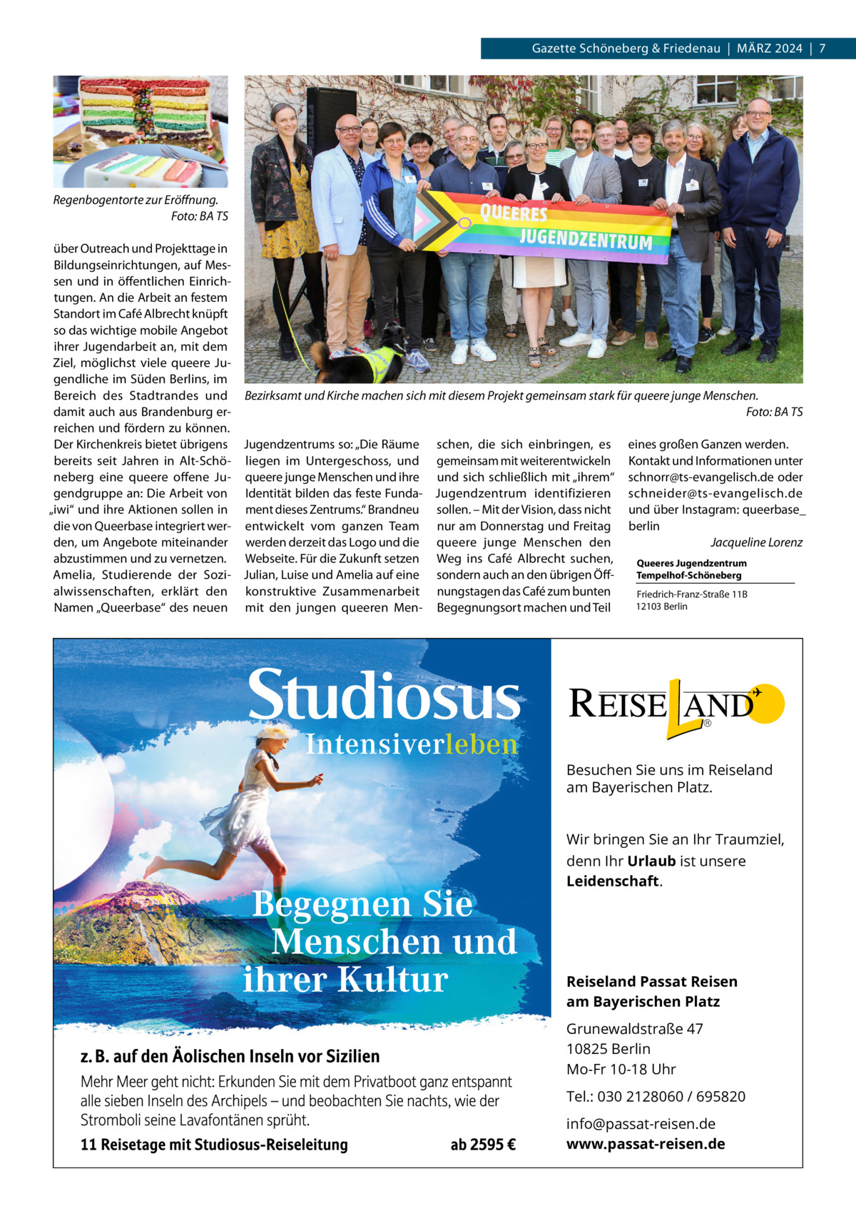 Gazette Schöneberg & Friedenau  |  März 2024  |  7  Regenbogentorte zur Eröffnung. � Foto: BA TS über Outreach und Projekttage in Bildungseinrichtungen, auf Messen und in öffentlichen Einrichtungen. An die Arbeit an festem Standort im Café Albrecht knüpft so das wichtige mobile Angebot ihrer Jugendarbeit an, mit dem Ziel, möglichst viele queere Jugendliche im Süden Berlins, im Bereich des Stadtrandes und Bezirksamt und Kirche machen sich mit diesem Projekt gemeinsam stark für queere junge Menschen. damit auch aus Brandenburg er- � Foto: BA TS reichen und fördern zu können. Der Kirchenkreis bietet übrigens Jugendzentrums so: „Die Räume schen, die sich einbringen, es eines großen Ganzen werden. bereits seit Jahren in Alt-Schö- liegen im Untergeschoss, und gemeinsam mit weiterentwickeln Kontakt und Informationen unter neberg eine queere offene Ju- queere junge Menschen und ihre und sich schließlich mit „ihrem“ schnorr@ts-evangelisch.de oder gendgruppe an: Die Arbeit von Identität bilden das feste Funda- Jugendzentrum identifizieren schneider@ts-evangelisch.de „iwi“ und ihre Aktionen sollen in ment dieses Zentrums.“ Brandneu sollen. – Mit der Vision, dass nicht und über Instagram: q ­ ueerbase_ die von Queerbase integriert wer- entwickelt vom ganzen Team nur am Donnerstag und Freitag berlin den, um Angebote miteinander werden derzeit das Logo und die queere junge Menschen den � Jacqueline Lorenz abzustimmen und zu vernetzen. Webseite. Für die Zukunft setzen Weg ins Café Albrecht suchen, Queeres Jugendzentrum Tempelhof-Schöneberg Amelia, Studierende der Sozi- Julian, Luise und Amelia auf eine sondern auch an den übrigen Öffalwissenschaften, erklärt den konstruktive Zusammenarbeit nungstagen das Café zum bunten Friedrich-Franz-Straße 11B 12103 Berlin Namen „Queerbase“ des neuen mit den jungen queeren Men- Begegnungsort machen und Teil  Besuchen Sie uns im Reiseland am Bayerischen Platz. Wir bringen Sie an Ihr Traumziel, denn Ihr Urlaub ist unsere Leidenschaft.  Reiseland Passat Reisen am Bayerischen Platz Grunewaldstraße 47 10825 Berlin Mo-Fr 10-18 Uhr Tel.: 030 2128060 / 695820 info@passat-reisen.de www.passat-reisen.de