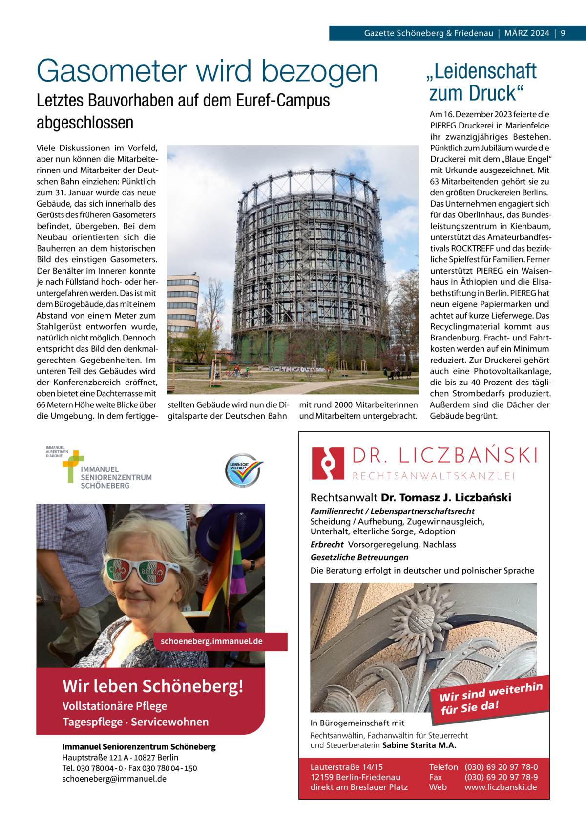 Gazette Schöneberg & Friedenau  |  März 2024  |  9  Gasometer wird bezogen Letztes Bauvorhaben auf dem Euref-Campus abgeschlossen Viele Diskussionen im Vorfeld, aber nun können die Mitarbeiterinnen und Mitarbeiter der Deutschen Bahn einziehen: Pünktlich zum 31. Januar wurde das neue Gebäude, das sich innerhalb des Gerüsts des früheren Gasometers befindet, übergeben. Bei dem Neubau orientierten sich die Bauherren an dem historischen Bild des einstigen Gasometers. Der Behälter im Inneren konnte je nach Füllstand hoch- oder heruntergefahren werden. Das ist mit dem Bürogebäude, das mit einem Abstand von einem Meter zum Stahlgerüst entworfen wurde, natürlich nicht möglich. Dennoch entspricht das Bild den denkmalgerechten Gegebenheiten. Im unteren Teil des Gebäudes wird der Konferenzbereich eröffnet, oben bietet eine Dachterrasse mit 66 Metern Höhe weite Blicke über die Umgebung. In dem fertigge stellten Gebäude wird nun die Digitalsparte der Deutschen Bahn  mit rund 2000 Mitarbeiterinnen und Mitarbeitern untergebracht.  „Leidenschaft zum Druck“ Am 16. Dezember 2023 feierte die PIEREG Druckerei in Marienfelde ihr zwanzigjähriges Bestehen. Pünktlich zum Jubiläum wurde die Druckerei mit dem „Blaue Engel“ mit Urkunde ausgezeichnet. Mit 63 Mitarbeitenden gehört sie zu den größten Druckereien Berlins. Das Unternehmen engagiert sich für das Oberlinhaus, das Bundesleistungszentrum in Kienbaum, unterstützt das Amateurbandfestivals ROCKTREFF und das bezirkliche Spielfest für Familien. Ferner unterstützt PIEREG ein Waisenhaus in Äthiopien und die Elisabethstiftung in Berlin. PIEREG hat neun eigene Papiermarken und achtet auf kurze Lieferwege. Das Recyclingmaterial kommt aus Brandenburg. Fracht- und Fahrtkosten werden auf ein Minimum reduziert. Zur Druckerei gehört auch eine Photovoltaik­anlage, die bis zu 40  Prozent des täglichen Strombedarfs produziert. Außerdem sind die Dächer der Gebäude begrünt.  Rechtsanwalt Dr. Tomasz J. Liczba´nski Familienrecht / Lebenspartnerschaftsrecht Scheidung / Aufhebung, Zugewinnausgleich, Unterhalt, elterliche Sorge, Adoption Erbrecht Vorsorgeregelung, Nachlass Gesetzliche Betreuungen Die Beratung erfolgt in deutscher und polnischer Sprache  weiterhin Wir sind a! für Sie d In Bürogemeinschaft mit Rechtsanwältin, Fachanwältin für Steuerrecht und Steuerberaterin Sabine Starita M.A.  Lauterstraße 14/15 12159 Berlin-Friedenau direkt am Breslauer Platz  Telefon (030) 69 20 97 78-0 Fax (030) 69 20 97 78-9 Web www.liczbanski.de