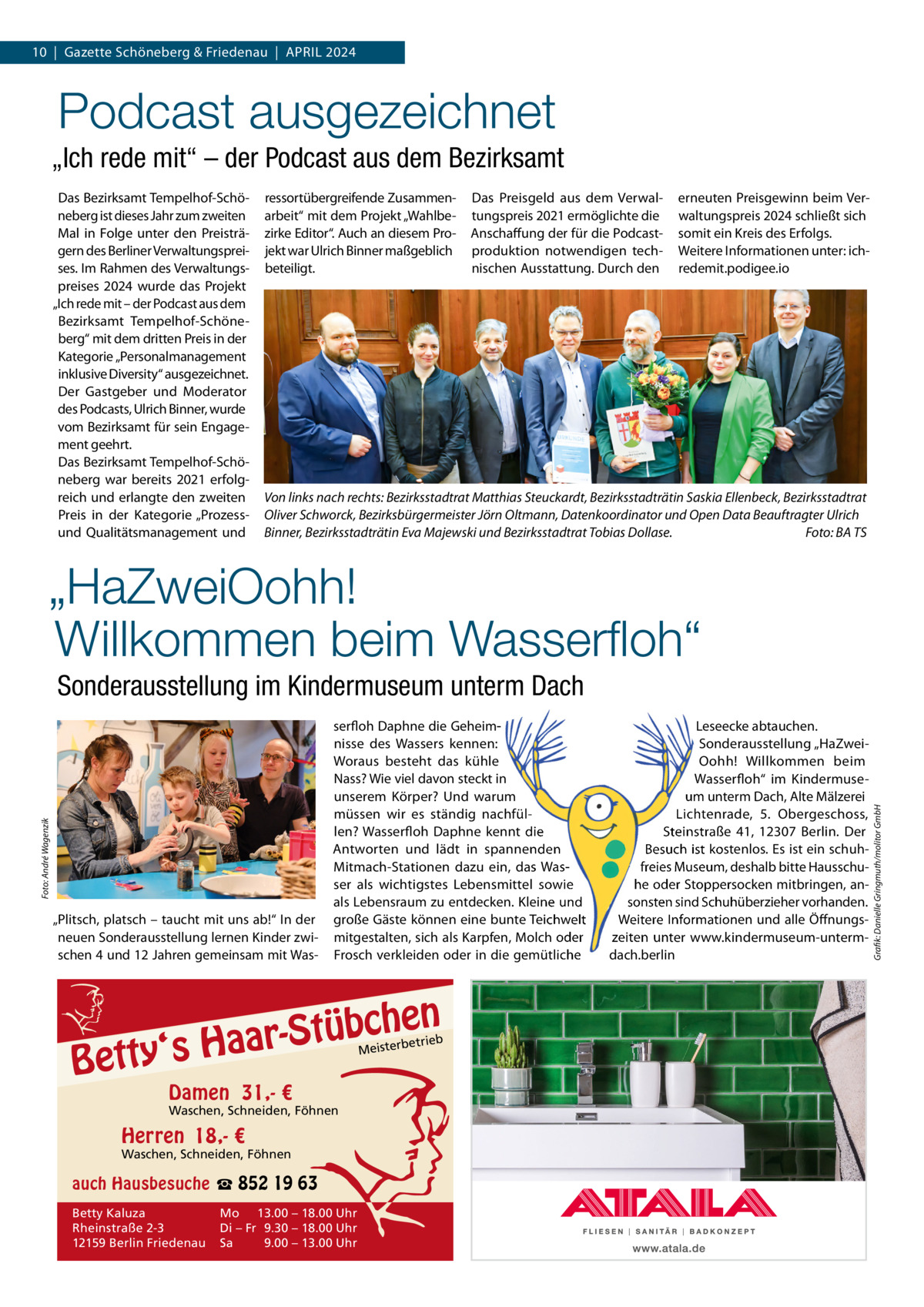 10  |  Gazette Schöneberg & Friedenau  |  APRIL 2024  Podcast ausgezeichnet „Ich rede mit“ – der Podcast aus dem Bezirksamt Das Bezirksamt Tempelhof-Schöneberg ist dieses Jahr zum zweiten Mal in Folge unter den Preisträgern des Berliner Verwaltungspreises. Im Rahmen des Verwaltungspreises 2024 wurde das Projekt „Ich rede mit – der Podcast aus dem Bezirksamt Tempelhof-Schöneberg“ mit dem dritten Preis in der Kategorie „Personalmanagement inklusive Diversity“ ausgezeichnet. Der Gastgeber und Moderator des Podcasts, Ulrich Binner, wurde vom Bezirksamt für sein Engagement geehrt. Das Bezirksamt Tempelhof-Schöneberg war bereits 2021 erfolgreich und erlangte den zweiten Preis in der Kategorie „Prozessund Qualitätsmanagement und  ressortübergreifende Zusammenarbeit“ mit dem Projekt „Wahlbezirke Editor“. Auch an diesem Projekt war Ulrich Binner maßgeblich beteiligt.  Das Preisgeld aus dem Verwaltungspreis 2021 ermöglichte die Anschaffung der für die Podcastproduktion notwendigen technischen Ausstattung. Durch den  erneuten Preisgewinn beim Verwaltungspreis 2024 schließt sich somit ein Kreis des Erfolgs. Weitere Informationen unter: ichredemit.podigee.io  Von links nach rechts: Bezirksstadtrat Matthias Steuckardt, Bezirksstadträtin Saskia Ellenbeck, Bezirksstadtrat Oliver Schworck, Bezirksbürgermeister Jörn Oltmann, Datenkoordinator und Open Data Beauftragter Ulrich Binner, Bezirksstadträtin Eva Majewski und Bezirksstadtrat Tobias Dollase. Foto: BA TS  „HaZweiOohh! Willkommen beim Wasserﬂoh“  „Plitsch, platsch – taucht mit uns ab!“ In der neuen Sonderausstellung lernen Kinder zwischen 4 und 12 Jahren gemeinsam mit Was serfloh Daphne die Geheimnisse des Wassers kennen: Woraus besteht das kühle Nass? Wie viel davon steckt in unserem Körper? Und warum müssen wir es ständig nachfüllen? Wasserfloh Daphne kennt die Antworten und lädt in spannenden Mitmach-Stationen dazu ein, das Wasser als wichtigstes Lebensmittel sowie als Lebensraum zu entdecken. Kleine und große Gäste können eine bunte Teichwelt mitgestalten, sich als Karpfen, Molch oder Frosch verkleiden oder in die gemütliche  n  bche ü t S r a a y‘s H  Bett  etrieb Meisterb  Damen 31,- €  Waschen, Schneiden, Föhnen  Herren 18,- €  Waschen, Schneiden, Föhnen  auch Hausbesuche ☎ 852 19 63 Betty Kaluza Rheinstraße 2-3 12159 Berlin Friedenau  Mo 13.00 – 18.00 Uhr Di – Fr 9.30 – 18.00 Uhr Sa 9.00 – 13.00 Uhr  Leseecke abtauchen. Sonderausstellung „HaZweiOohh! Willkommen beim Wasserfloh“ im Kindermuseum unterm Dach, Alte Mälzerei Lichtenrade, 5.  Obergeschoss, Steinstraße  41, 12307  Berlin. Der Besuch ist kostenlos. Es ist ein schuhfreies Museum, deshalb bitte Hausschuhe oder Stoppersocken mitbringen, ansonsten sind Schuhüberzieher vorhanden. Weitere Informationen und alle Öffnungszeiten unter www.kindermuseum-untermdach.berlin  Grafik: Danielle Gringmuth/molitor GmbH  Foto: André Wagenzik  Sonderausstellung im Kindermuseum unterm Dach