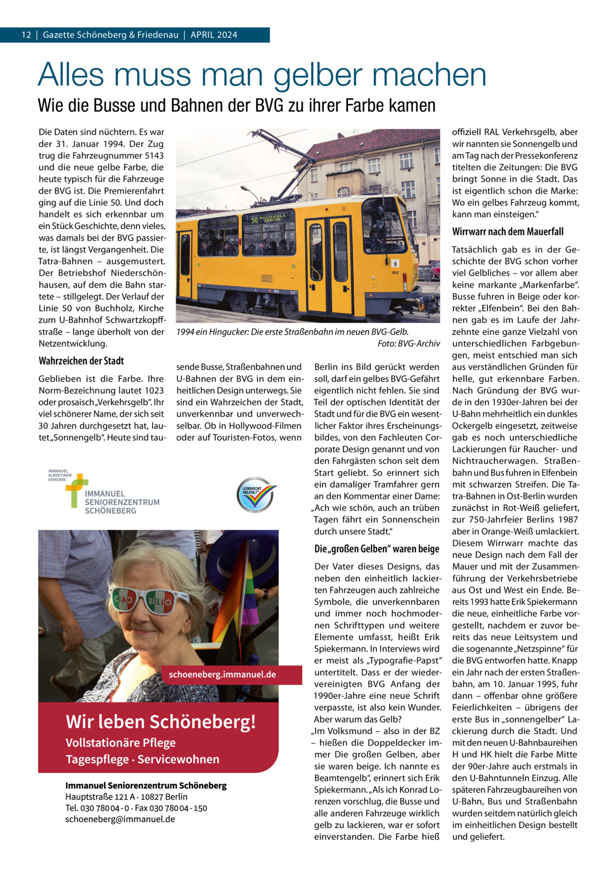 12  |  Gazette Schöneberg & Friedenau  |  April 2024  Alles muss man gelber machen Wie die Busse und Bahnen der BVG zu ihrer Farbe kamen Die Daten sind nüchtern. Es war der 31.  Januar 1994. Der Zug trug die Fahrzeugnummer 5143 und die neue gelbe Farbe, die heute typisch für die Fahrzeuge der BVG ist. Die Premierenfahrt ging auf die Linie 50. Und doch handelt es sich erkennbar um ein Stück Geschichte, denn vieles, was damals bei der BVG passierte, ist längst Vergangenheit. Die Tatra-Bahnen – ausgemustert. Der Betriebshof Niederschönhausen, auf dem die Bahn startete – stillgelegt. Der Verlauf der Linie 50 von Buchholz, Kirche zum U-Bahnhof Schwartzkopffstraße – lange überholt von der Netzentwicklung.  Wahrzeichen der Stadt Geblieben ist die Farbe. Ihre Norm-Bezeichnung lautet 1023 oder prosaisch „Verkehrsgelb“. Ihr viel schönerer Name, der sich seit 30 Jahren durchgesetzt hat, lautet „Sonnengelb“. Heute sind tau offiziell RAL Verkehrsgelb, aber wir nannten sie Sonnengelb und am Tag nach der Pressekonferenz titelten die Zeitungen: Die BVG bringt Sonne in die Stadt. Das ist eigentlich schon die Marke: Wo ein gelbes Fahrzeug kommt, kann man einsteigen.“  Wirrwarr nach dem Mauerfall  1994 ein Hingucker: Die erste Straßenbahn im neuen BVG-Gelb. � Foto: BVG-Archiv sende Busse, Straßenbahnen und U-Bahnen der BVG in dem einheitlichen Design unterwegs. Sie sind ein Wahrzeichen der Stadt, unverkennbar und unverwechselbar. Ob in Hollywood-Filmen oder auf Touristen-Fotos, wenn  Berlin ins Bild gerückt werden soll, darf ein gelbes BVG-Gefährt eigentlich nicht fehlen. Sie sind Teil der optischen Identität der Stadt und für die BVG ein wesentlicher Faktor ihres Erscheinungsbildes, von den Fachleuten Corporate Design genannt und von den Fahrgästen schon seit dem Start geliebt. So erinnert sich ein damaliger Tramfahrer gern an den Kommentar einer Dame: „Ach wie schön, auch an trüben Tagen fährt ein Sonnenschein durch unsere Stadt.“  Die „großen Gelben“ waren beige Der Vater dieses Designs, das neben den einheitlich lackierten Fahrzeugen auch zahlreiche Symbole, die unverkennbaren und immer noch hochmodernen Schrifttypen und weitere Elemente umfasst, heißt Erik Spiekermann. In Interviews wird er meist als „Typografie-Papst“ untertitelt. Dass er der wiedervereinigten BVG Anfang der 1990er-Jahre eine neue Schrift verpasste, ist also kein Wunder. Aber warum das Gelb? „Im Volksmund – also in der BZ – hießen die Doppeldecker immer Die großen Gelben, aber sie waren beige. Ich nannte es Beamtengelb“, erinnert sich Erik Spiekermann. „Als ich Konrad Lorenzen vorschlug, die Busse und alle anderen Fahrzeuge wirklich gelb zu lackieren, war er sofort einverstanden. Die Farbe hieß  Tatsächlich gab es in der Geschichte der BVG schon vorher viel Gelbliches – vor allem aber keine markante „Markenfarbe“. Busse fuhren in Beige oder korrekter „Elfenbein“. Bei den Bahnen gab es im Laufe der Jahrzehnte eine ganze Vielzahl von unterschiedlichen Farbgebungen, meist entschied man sich aus verständlichen Gründen für helle, gut erkennbare Farben. Nach Gründung der BVG wurde in den 1930er-Jahren bei der U-Bahn mehrheitlich ein dunkles Ockergelb eingesetzt, zeitweise gab es noch unterschiedliche Lackierungen für Raucher- und Nichtraucherwagen. Straßenbahn und Bus fuhren in Elfenbein mit schwarzen Streifen. Die Tatra-Bahnen in Ost-Berlin wurden zunächst in Rot-Weiß geliefert, zur 750-Jahrfeier Berlins 1987 aber in Orange-Weiß umlackiert. Diesem Wirrwarr machte das neue Design nach dem Fall der Mauer und mit der Zusammenführung der Verkehrsbetriebe aus Ost und West ein Ende. Bereits 1993 hatte Erik Spiekermann die neue, einheitliche Farbe vorgestellt, nachdem er zuvor bereits das neue Leitsystem und die sogenannte „Netzspinne“ für die BVG entworfen hatte. Knapp ein Jahr nach der ersten Straßenbahn, am 10. Januar 1995, fuhr dann – offenbar ohne größere Feierlichkeiten – übrigens der erste Bus in „sonnengelber“ Lackierung durch die Stadt. Und mit den neuen U-Bahnbaureihen H und HK hielt die Farbe Mitte der 90er-Jahre auch erstmals in den U-Bahntunneln Einzug. Alle späteren Fahrzeugbaureihen von U-Bahn, Bus und Straßenbahn wurden seitdem natürlich gleich im einheitlichen Design bestellt und geliefert.