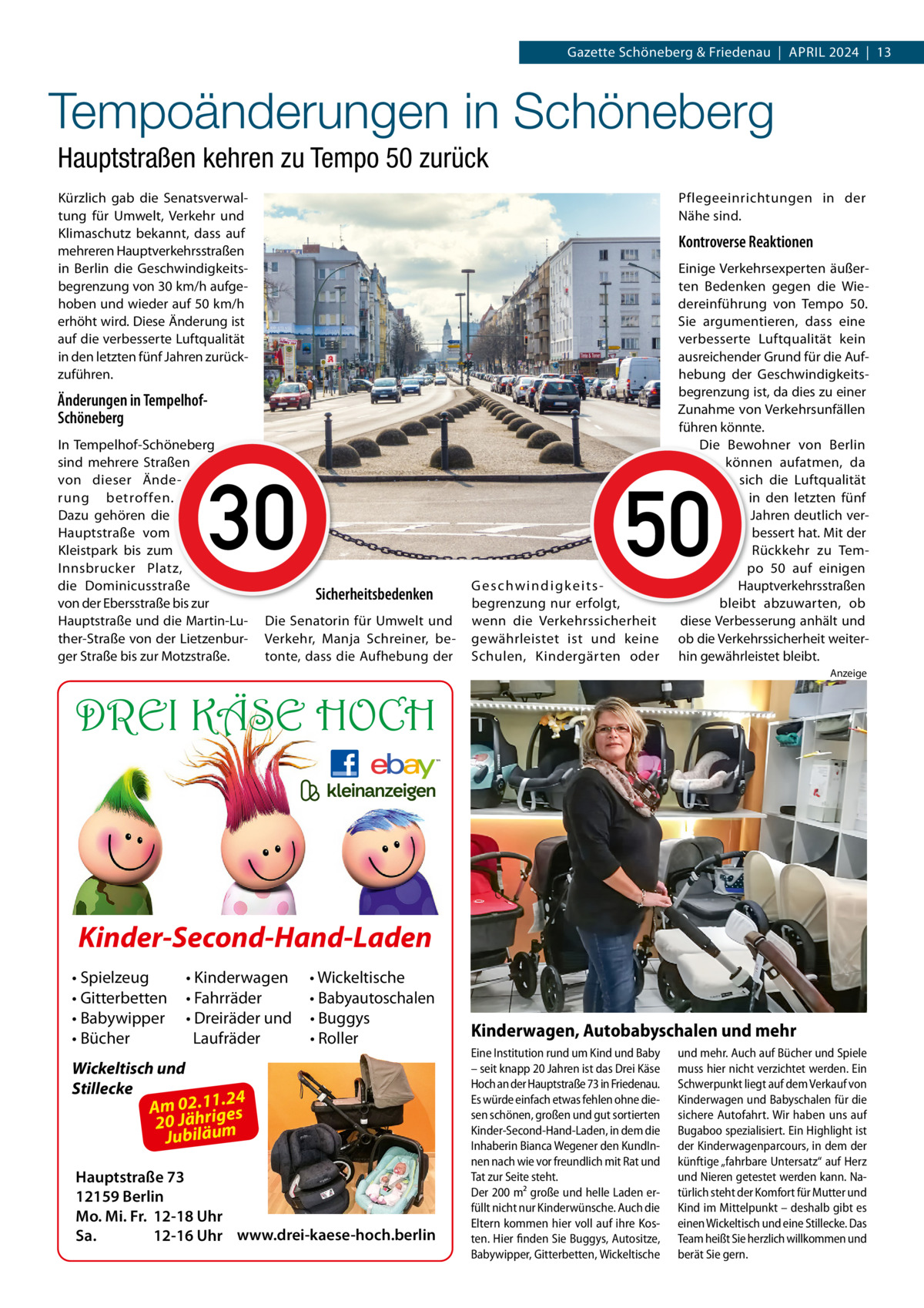 Gazette Schöneberg & Friedenau  |  APRIL 2024  |  13  Tempoänderungen in Schöneberg Hauptstraßen kehren zu Tempo 50 zurück Kürzlich gab die Senatsverwaltung für Umwelt, Verkehr und Klimaschutz bekannt, dass auf mehreren Hauptverkehrsstraßen in Berlin die Geschwindigkeitsbegrenzung von 30 km/h aufgehoben und wieder auf 50 km/h erhöht wird. Diese Änderung ist auf die verbesserte Luftqualität in den letzten fünf Jahren zurückzuführen.  Pflegeeinrichtungen in der Nähe sind.  Kontroverse Reaktionen  Änderungen in TempelhofSchöneberg In Tempelhof-Schöneberg sind mehrere Straßen von dieser Änderung betroffen. Dazu gehören die Hauptstraße vom Kleistpark bis zum Innsbrucker Platz, die Dominicusstraße von der Ebersstraße bis zur Hauptstraße und die Martin-Luther-Straße von der Lietzenburger Straße bis zur Motzstraße.  Einige Verkehrsexperten äußerten Bedenken gegen die Wiedereinführung von Tempo  50. Sie argumentieren, dass eine verbesserte Luftqualität kein ausreichender Grund für die Aufhebung der Geschwindigkeitsbegrenzung ist, da dies zu einer Zunahme von Verkehrsunfällen führen könnte. Die Bewohner von Berlin können aufatmen, da sich die Luftqualität in den letzten fünf Jahren deutlich verbessert hat. Mit der Rückkehr zu Tempo  50 auf einigen Hauptverkehrsstraßen bleibt abzuwarten, ob diese Verbesserung anhält und ob die Verkehrssicherheit weiterhin gewährleistet bleibt.  30 5030 50 Sicherheitsbedenken Die Senatorin für Umwelt und Verkehr, Manja Schreiner, betonte, dass die Aufhebung der  G e s c hw i n d i g k e i t s begrenzung nur erfolgt, wenn die Verkehrssicherheit gewährleistet ist und keine Schulen, Kindergärten oder  Anzeige  DREI KÄSE HOCH  Kinder-Second-Hand-Laden • Spielzeug • Gitterbetten • Babywipper • Bücher  • Kinderwagen • Fahrräder • Dreiräder und Laufräder  • Wickeltische • Babyautoschalen • Buggys • Roller  Wickeltisch und Stillecke  1.24 Am 02.1ig es r h 20 Jä um ä il b u J  Hauptstraße 73 12159 Berlin Mo. Mi. Fr. 12-18 Uhr Sa. 12-16 Uhr www.drei-kaese-hoch.berlin  Kinderwagen, Autobabyschalen und mehr Eine Institution rund um Kind und Baby – seit knapp 20 Jahren ist das Drei Käse Hoch an der Hauptstraße 73 in Friedenau. Es würde einfach etwas fehlen ohne diesen schönen, großen und gut sortierten Kinder-Second-Hand-Laden, in dem die Inhaberin Bianca Wegener den KundInnen nach wie vor freundlich mit Rat und Tat zur Seite steht. Der 200 m² große und helle Laden erfüllt nicht nur Kinderwünsche. Auch die Eltern kommen hier voll auf ihre Kosten. Hier finden Sie Buggys, Autositze, Babywipper, Gitterbetten, Wickeltische  und mehr. Auch auf Bücher und Spiele muss hier nicht verzichtet werden. Ein Schwerpunkt liegt auf dem Verkauf von Kinderwagen und Babyschalen für die sichere Autofahrt. Wir haben uns auf Bugaboo spezialisiert. Ein Highlight ist der Kinderwagenparcours, in dem der künftige „fahrbare Untersatz“ auf Herz und Nieren getestet werden kann. Natürlich steht der Komfort für Mutter und Kind im Mittelpunkt – deshalb gibt es einen Wickeltisch und eine Stillecke. Das Team heißt Sie herzlich willkommen und berät Sie gern.