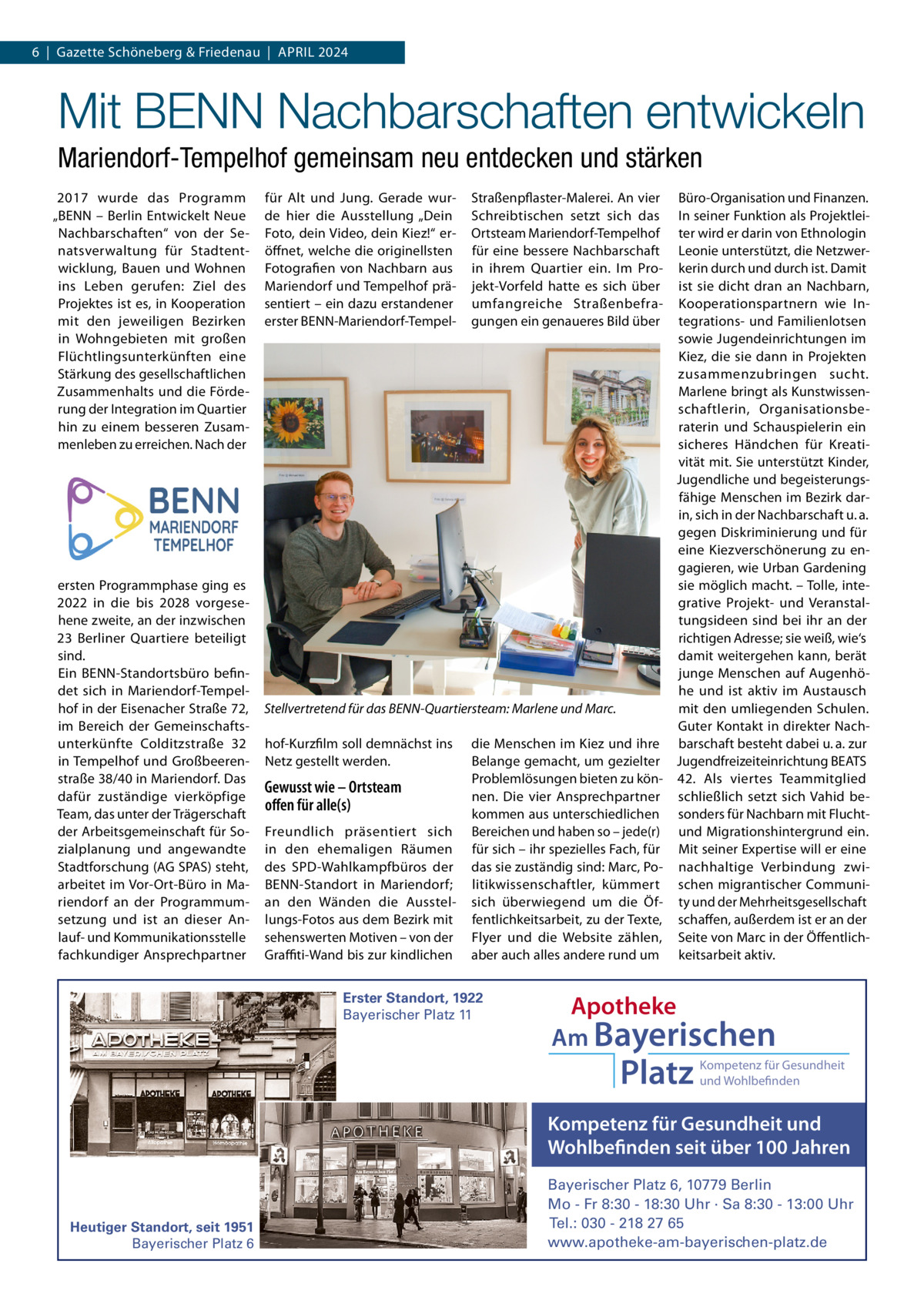 6  |  Gazette Schöneberg & Friedenau  |  APRIL 2024  Mit BENN Nachbarschaften entwickeln Mariendorf-Tempelhof gemeinsam neu entdecken und stärken 2017 wurde das Programm „BENN – Berlin Entwickelt Neue Nachbarschaften“ von der Senatsverwaltung für Stadtentwicklung, Bauen und Wohnen ins Leben gerufen: Ziel des Projektes ist es, in Kooperation mit den jeweiligen Bezirken in Wohngebieten mit großen Flüchtlingsunterkünften eine Stärkung des gesellschaftlichen Zusammenhalts und die Förderung der Integration im Quartier hin zu einem besseren Zusammenleben zu erreichen. Nach der  ersten Programmphase ging es 2022 in die bis 2028 vorgesehene zweite, an der inzwischen 23  Berliner Quartiere beteiligt sind. Ein BENN-Standortsbüro befindet sich in Mariendorf-Tempelhof in der Eisenacher Straße 72, im Bereich der Gemeinschaftsunterkünfte Colditzstraße  32 in Tempelhof und Großbeerenstraße 38/40 in Mariendorf. Das dafür zuständige vierköpfige Team, das unter der Trägerschaft der Arbeitsgemeinschaft für Sozialplanung und angewandte Stadtforschung (AG SPAS) steht, arbeitet im Vor-Ort-Büro in Mariendorf an der Programmumsetzung und ist an dieser Anlauf- und Kommunikationsstelle fachkundiger Ansprechpartner  für Alt und Jung. Gerade wurde hier die Ausstellung „Dein Foto, dein Video, dein Kiez!“ eröffnet, welche die originellsten Fotografien von Nachbarn aus Mariendorf und Tempelhof präsentiert – ein dazu erstandener erster BENN-Mariendorf-Tempel Büro-Organisation und Finanzen. In seiner Funktion als Projektleiter wird er darin von Ethnologin Leonie unterstützt, die Netzwerkerin durch und durch ist. Damit ist sie dicht dran an Nachbarn, Kooperationspartnern wie Integrations- und Familienlotsen sowie Jugendeinrichtungen im Kiez, die sie dann in Projekten zusammenzubringen sucht. Marlene bringt als Kunstwissenschaftlerin, Organisationsberaterin und Schauspielerin ein sicheres Händchen für Kreativität mit. Sie unterstützt Kinder, Jugendliche und begeisterungsfähige Menschen im Bezirk darin, sich in der Nachbarschaft u. a. gegen Diskriminierung und für eine Kiezverschönerung zu engagieren, wie Urban Gardening sie möglich macht. – Tolle, integrative Projekt- und Veranstaltungsideen sind bei ihr an der richtigen Adresse; sie weiß, wie‘s damit weitergehen kann, berät junge Menschen auf Augenhöhe und ist aktiv im Austausch Stellvertretend für das BENN-Quartiersteam: Marlene und Marc. mit den umliegenden Schulen. Guter Kontakt in direkter Nachhof-Kurzfilm soll demnächst ins die Menschen im Kiez und ihre barschaft besteht dabei u. a. zur Belange gemacht, um gezielter Jugendfreizeiteinrichtung BEATS Netz gestellt werden. Problemlösungen bieten zu kön- 42. Als viertes Teammitglied Gewusst wie – Ortsteam nen. Die vier Ansprechpartner schließlich setzt sich Vahid beoﬀen für alle(s) kommen aus unterschiedlichen sonders für Nachbarn mit FluchtFreundlich präsentiert sich Bereichen und haben so – jede(r) und Migrationshintergrund ein. in den ehemaligen Räumen für sich – ihr spezielles Fach, für Mit seiner Expertise will er eine des SPD-Wahlkampfbüros der das sie zuständig sind: Marc, Po- nachhaltige Verbindung zwiBENN-Standort in Mariendorf; litikwissenschaftler, kümmert schen migrantischer Communian den Wänden die Ausstel- sich überwiegend um die Öf- ty und der Mehrheitsgesellschaft lungs-Fotos aus dem Bezirk mit fentlichkeitsarbeit, zu der Texte, schaffen, außerdem ist er an der sehenswerten Motiven – von der Flyer und die Website zählen, Seite von Marc in der ÖffentlichGraffiti-Wand bis zur kindlichen aber auch alles andere rund um keitsarbeit aktiv. Straßenpflaster-Malerei. An vier Schreibtischen setzt sich das Ortsteam Mariendorf-Tempelhof für eine bessere Nachbarschaft in ihrem Quartier ein. Im Projekt-Vorfeld hatte es sich über umfangreiche Straßenbefragungen ein genaueres Bild über  Erster Standort, 1922 Bayerischer Platz 11  Apotheke Am Bayerischen  Platz  Kompetenz für Gesundheit und Wohlbefinden  Kompetenz für Gesundheit und Wohlbefinden seit über 100 Jahren  Heutiger Standort, seit 1951 Bayerischer Platz 6  Bayerischer Platz 6, 10779 Berlin Mo - Fr 8:30 - 18:30 Uhr · Sa 8:30 - 13:00 Uhr Tel.: 030 - 218 27 65 www.apotheke-am-bayerischen-platz.de