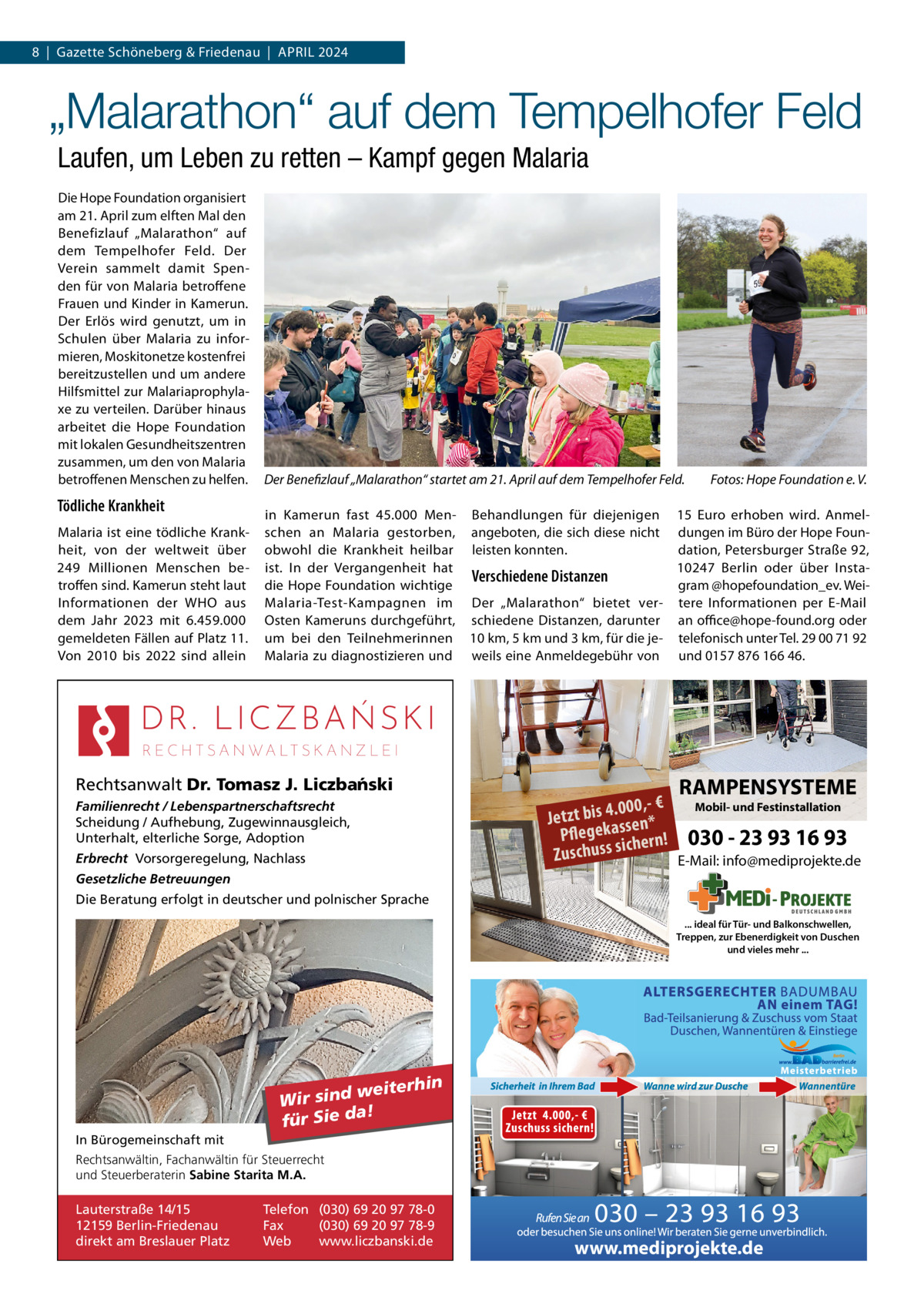 8  |  Gazette Schöneberg & Friedenau  |  APRIL 2024  „Malarathon“ auf dem Tempelhofer Feld Laufen, um Leben zu retten – Kampf gegen Malaria Die Hope Foundation organisiert am 21. April zum elften Mal den Benefizlauf „Malarathon“ auf dem Tempelhofer Feld. Der Verein sammelt damit Spenden für von Malaria betroffene Frauen und Kinder in Kamerun. Der Erlös wird genutzt, um in Schulen über Malaria zu informieren, Moskitonetze kostenfrei bereitzustellen und um andere Hilfsmittel zur Malariaprophylaxe zu verteilen. Darüber hinaus arbeitet die Hope Foundation mit lokalen Gesundheitszentren zusammen, um den von Malaria betroffenen Menschen zu helfen.  Tödliche Krankheit Malaria ist eine tödliche Krankheit, von der weltweit über 249  Millionen Menschen betroffen sind. Kamerun steht laut Informationen der WHO aus dem Jahr 2023 mit 6.459.000 gemeldeten Fällen auf Platz 11. Von 2010 bis 2022 sind allein  Der Benefizlauf „Malarathon“ startet am 21. April auf dem Tempelhofer Feld.  Fotos: Hope Foundation e. V.  in Kamerun fast 45.000 Men- Behandlungen für diejenigen 15  Euro erhoben wird. Anmelschen an Malaria gestorben, angeboten, die sich diese nicht dungen im Büro der Hope Foundation, Petersburger Straße 92, obwohl die Krankheit heilbar leisten konnten. 10247  Berlin oder über Instaist. In der Vergangenheit hat Verschiedene Distanzen gram @hopefoundation_ev. Weidie Hope Foundation wichtige Malaria-Test-Kampagnen im Der „Malarathon“ bietet ver- tere Informationen per E-Mail Osten Kameruns durchgeführt, schiedene Distanzen, darunter an office@hope-found.org oder um bei den Teilnehmerinnen 10 km, 5 km und 3 km, für die je- telefonisch unter Tel. 29 00 71 92 Malaria zu diagnostizieren und weils eine Anmeldegebühr von und 0157 876 166 46.  Rechtsanwalt Dr. Tomasz J. Liczba´nski Familienrecht / Lebenspartnerschaftsrecht Scheidung / Aufhebung, Zugewinnausgleich, Unterhalt, elterliche Sorge, Adoption Erbrecht Vorsorgeregelung, Nachlass  RAMPENSYSTEME  Mobil- und Festinstallation .000,- € Jetzt bis 4 ssen* Pflegeka hern! 030 - 23 93 16 93 ic Zuschuss s E-Mail: info@mediprojekte.de  Gesetzliche Betreuungen Die Beratung erfolgt in deutscher und polnischer Sprache ... ideal für Tür- und Balkonschwellen, Treppen, zur Ebenerdigkeit von Duschen und vieles mehr ...  weiterhin Wir sind a! für Sie d In Bürogemeinschaft mit Rechtsanwältin, Fachanwältin für Steuerrecht und Steuerberaterin Sabine Starita M.A.  Lauterstraße 14/15 12159 Berlin-Friedenau direkt am Breslauer Platz  Telefon (030) 69 20 97 78-0 Fax (030) 69 20 97 78-9 Web www.liczbanski.de  www.mediprojekte.de