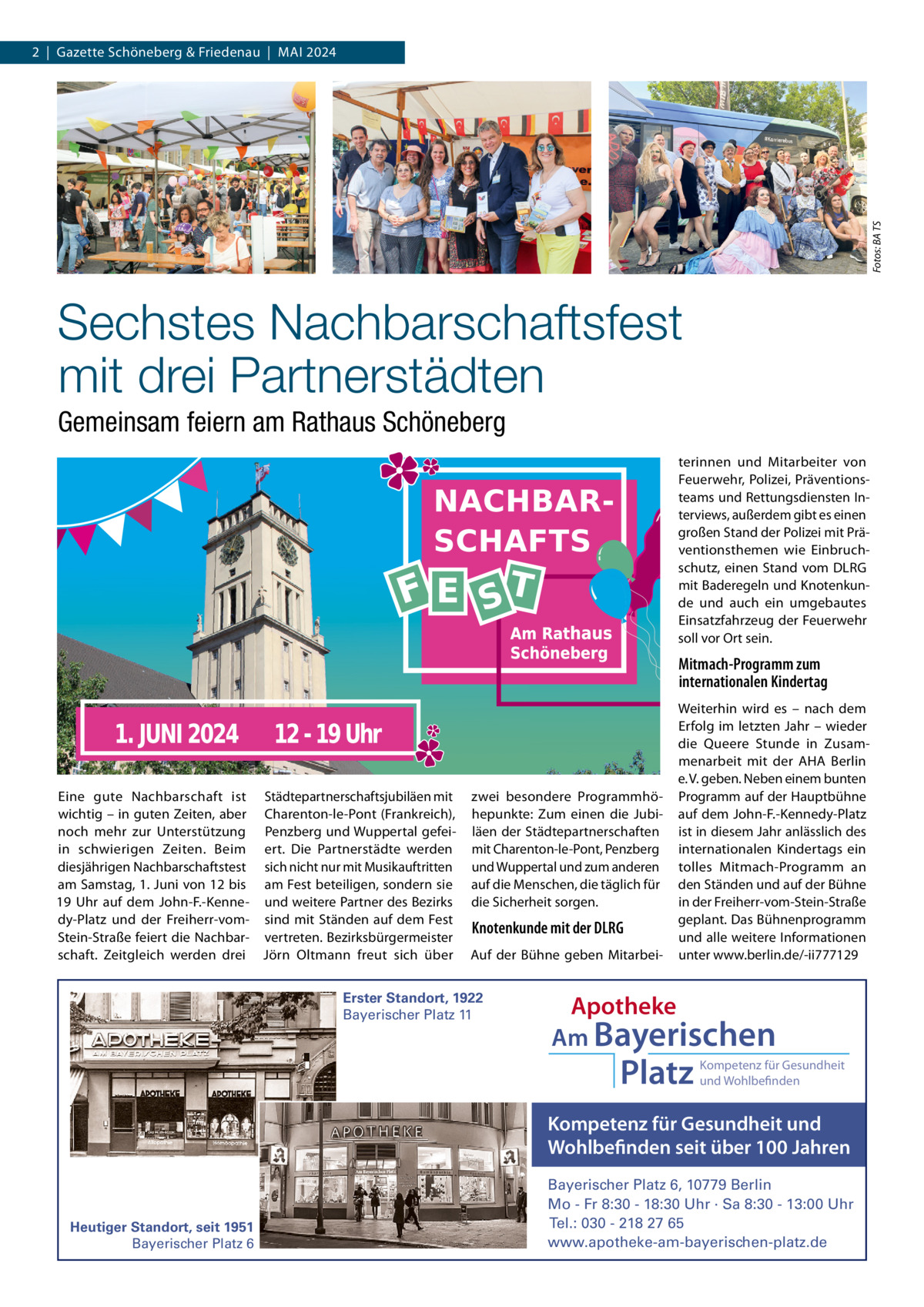 Fotos: BA TS  2  |  Gazette Schöneberg & Friedenau  |  MAI 2024  Sechstes Nachbarschaftsfest mit drei Partnerstädten Gemeinsam feiern am Rathaus Schöneberg terinnen und Mitarbeiter von Feuerwehr, Polizei, Präventionsteams und Rettungsdiensten Interviews, außerdem gibt es einen großen Stand der Polizei mit Präventionsthemen wie Einbruchschutz, einen Stand vom DLRG mit Baderegeln und Knotenkunde und auch ein umgebautes Einsatzfahrzeug der Feuerwehr soll vor Ort sein.  Mitmach-Programm zum internationalen Kindertag  Eine gute Nachbarschaft ist Städtepartnerschaftsjubiläen mit wichtig – in guten Zeiten, aber Charenton-le-Pont (Frankreich), noch mehr zur Unterstützung Penzberg und Wuppertal gefeiin schwierigen Zeiten. Beim ert. Die Partnerstädte werden diesjährigen Nachbarschaftstest sich nicht nur mit Musikauftritten am Samstag, 1. Juni von 12 bis am Fest beteiligen, sondern sie 19  Uhr auf dem John-F.-Kenne- und weitere Partner des Bezirks dy-Platz und der Freiherr-vom- sind mit Ständen auf dem Fest Stein-Straße feiert die Nachbar- vertreten. Bezirksbürgermeister schaft. Zeitgleich werden drei Jörn Oltmann freut sich über  zwei besondere Programmhöhepunkte: Zum einen die Jubiläen der Städtepartnerschaften mit Charenton-le-Pont, Penzberg und Wuppertal und zum anderen auf die Menschen, die täglich für die Sicherheit sorgen.  Knotenkunde mit der DLRG Auf der Bühne geben Mitarbei Erster Standort, 1922 Bayerischer Platz 11  Weiterhin wird es – nach dem Erfolg im letzten Jahr – wieder die Queere Stunde in Zusammenarbeit mit der AHA Berlin e. V. geben. Neben einem bunten Programm auf der Hauptbühne auf dem John-F.-Kennedy-Platz ist in diesem Jahr anlässlich des internationalen Kindertags ein tolles Mitmach-Programm an den Ständen und auf der Bühne in der Freiherr-vom-Stein-Straße geplant. Das Bühnenprogramm und alle weitere Informationen unter www.berlin.de/-ii777129  Apotheke Am Bayerischen  Platz  Kompetenz für Gesundheit und Wohlbefinden  Kompetenz für Gesundheit und Wohlbefinden seit über 100 Jahren  Heutiger Standort, seit 1951 Bayerischer Platz 6  Bayerischer Platz 6, 10779 Berlin Mo - Fr 8:30 - 18:30 Uhr · Sa 8:30 - 13:00 Uhr Tel.: 030 - 218 27 65 www.apotheke-am-bayerischen-platz.de