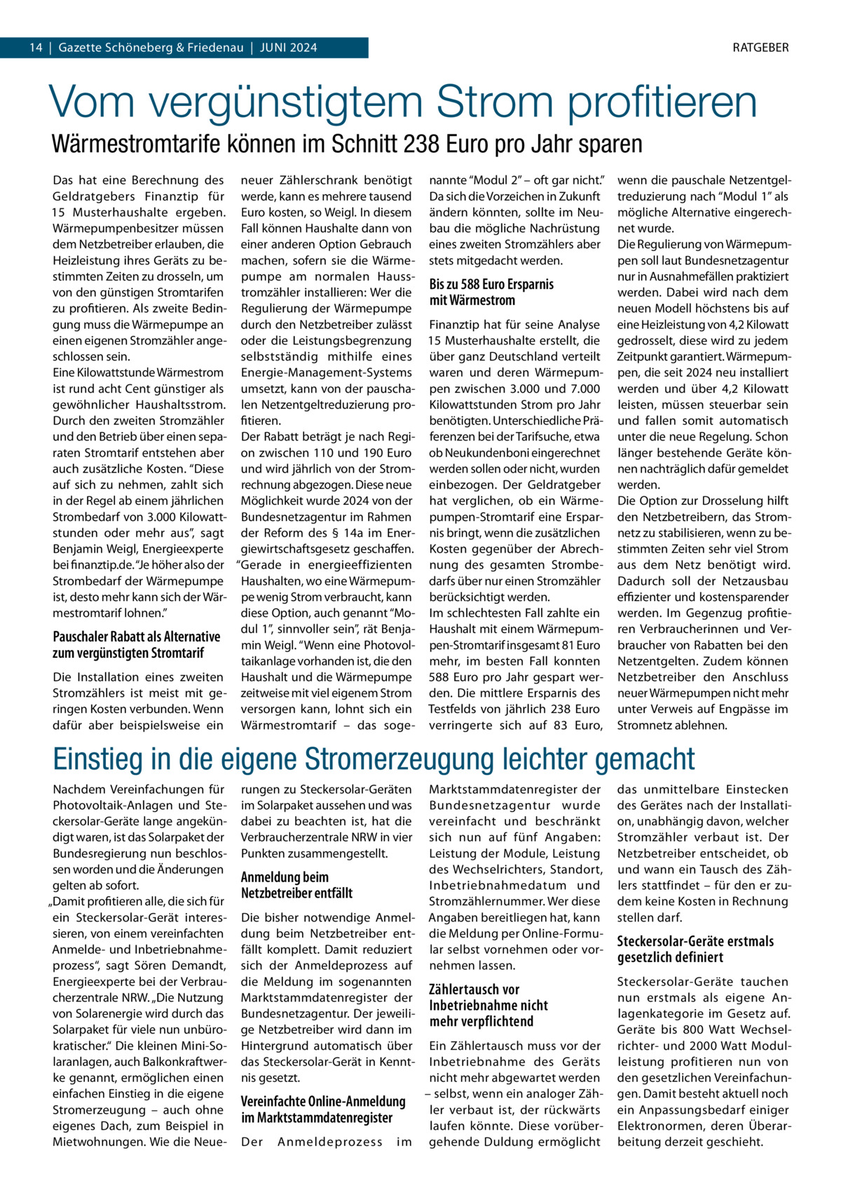 14  |  Gazette Schöneberg & Friedenau  |  Juni 2024  RATGEBER  Vom vergünstigtem Strom profitieren Wärmestromtarife können im Schnitt 238 Euro pro Jahr sparen Das hat eine Berechnung des neuer Zählerschrank benötigt nannte “Modul 2” – oft gar nicht.” Geldratgebers Finanztip für werde, kann es mehrere tausend Da sich die Vorzeichen in Zukunft 15  Musterhaushalte ergeben. Euro kosten, so Weigl. In diesem ändern könnten, sollte im NeuWärmepumpenbesitzer müssen Fall können Haushalte dann von bau die mögliche Nachrüstung dem Netzbetreiber erlauben, die einer anderen Option Gebrauch eines zweiten Stromzählers aber Heizleistung ihres Geräts zu be- machen, sofern sie die Wärme- stets mitgedacht werden. stimmten Zeiten zu drosseln, um pumpe am normalen HaussBis zu 588 Euro Ersparnis von den günstigen Stromtarifen tromzähler installieren: Wer die mit Wärmestrom zu profitieren. Als zweite Bedin- Regulierung der Wärmepumpe gung muss die Wärmepumpe an durch den Netzbetreiber zulässt Finanztip hat für seine Analyse einen eigenen Stromzähler ange- oder die Leistungsbegrenzung 15 Musterhaushalte erstellt, die selbstständig mithilfe eines über ganz Deutschland verteilt schlossen sein. Eine Kilowattstunde Wärmestrom Energie-Management-Systems waren und deren Wärmepumist rund acht Cent günstiger als umsetzt, kann von der pauscha- pen zwischen 3.000 und 7.000 gewöhnlicher Haushaltsstrom. len Netzentgeltreduzierung pro- Kilowattstunden Strom pro Jahr Durch den zweiten Stromzähler fitieren. benötigten. Unterschiedliche Präund den Betrieb über einen sepa- Der Rabatt beträgt je nach Regi- ferenzen bei der Tarifsuche, etwa raten Stromtarif entstehen aber on zwischen 110 und 190 Euro ob Neukundenboni eingerechnet auch zusätzliche Kosten. “Diese und wird jährlich von der Strom- werden sollen oder nicht, wurden auf sich zu nehmen, zahlt sich rechnung abgezogen. Diese neue einbezogen. Der Geldratgeber in der Regel ab einem jährlichen Möglichkeit wurde 2024 von der hat verglichen, ob ein WärmeStrombedarf von 3.000 Kilowatt- Bundesnetzagentur im Rahmen pumpen-Stromtarif eine Ersparstunden oder mehr aus”, sagt der Reform des § 14a im Ener- nis bringt, wenn die zusätzlichen Benjamin Weigl, Energieexperte giewirtschaftsgesetz geschaffen. Kosten gegenüber der Abrechbei finanztip.de. “Je höher also der “Gerade in energieeffizienten nung des gesamten StrombeStrombedarf der Wärmepumpe Haushalten, wo eine Wärmepum- darfs über nur einen Stromzähler ist, desto mehr kann sich der Wär- pe wenig Strom verbraucht, kann berücksichtigt werden. diese Option, auch genannt “Mo- Im schlechtesten Fall zahlte ein mestromtarif lohnen.” dul 1”, sinnvoller sein”, rät Benja- Haushalt mit einem WärmepumPauschaler Rabatt als Alternative min Weigl. “Wenn eine Photovol- pen-Stromtarif insgesamt 81 Euro zum vergünstigten Stromtarif taikanlage vorhanden ist, die den mehr, im besten Fall konnten Die Installation eines zweiten Haushalt und die Wärmepumpe 588  Euro pro Jahr gespart werStromzählers ist meist mit ge- zeitweise mit viel eigenem Strom den. Die mittlere Ersparnis des ringen Kosten verbunden. Wenn versorgen kann, lohnt sich ein Testfelds von jährlich 238  Euro dafür aber beispielsweise ein Wärmestromtarif – das soge- verringerte sich auf 83  Euro,  wenn die pauschale Netzentgeltreduzierung nach “Modul 1” als mögliche Alternative eingerechnet wurde. Die Regulierung von Wärmepumpen soll laut Bundesnetzagentur nur in Ausnahmefällen praktiziert werden. Dabei wird nach dem neuen Modell höchstens bis auf eine Heizleistung von 4,2 Kilowatt gedrosselt, diese wird zu jedem Zeitpunkt garantiert. Wärmepumpen, die seit 2024 neu installiert werden und über 4,2 Kilowatt leisten, müssen steuerbar sein und fallen somit automatisch unter die neue Regelung. Schon länger bestehende Geräte können nachträglich dafür gemeldet werden. Die Option zur Drosselung hilft den Netzbetreibern, das Stromnetz zu stabilisieren, wenn zu bestimmten Zeiten sehr viel Strom aus dem Netz benötigt wird. Dadurch soll der Netzausbau effizienter und kostensparender werden. Im Gegenzug profitieren Verbraucherinnen und Verbraucher von Rabatten bei den Netzentgelten. Zudem können Netzbetreiber den Anschluss neuer Wärmepumpen nicht mehr unter Verweis auf Engpässe im Stromnetz ablehnen.  Einstieg in die eigene Stromerzeugung leichter gemacht Nachdem Vereinfachungen für Photovoltaik-Anlagen und Steckersolar-Geräte lange angekündigt waren, ist das Solarpaket der Bundesregierung nun beschlossen worden und die Änderungen gelten ab sofort. „Damit profitieren alle, die sich für ein Steckersolar-Gerät interessieren, von einem vereinfachten Anmelde- und Inbetriebnahmeprozess“, sagt Sören Demandt, Energieexperte bei der Verbraucherzentrale NRW. „Die Nutzung von Solarenergie wird durch das Solarpaket für viele nun unbürokratischer.“ Die kleinen Mini-Solaranlagen, auch Balkonkraftwerke genannt, ermöglichen einen einfachen Einstieg in die eigene Stromerzeugung – auch ohne eigenes Dach, zum Beispiel in Mietwohnungen. Wie die Neue rungen zu Steckersolar-Geräten im Solarpaket aussehen und was dabei zu beachten ist, hat die Verbraucherzentrale NRW in vier Punkten zusammengestellt.  Anmeldung beim Netzbetreiber entfällt Die bisher notwendige Anmeldung beim Netzbetreiber entfällt komplett. Damit reduziert sich der Anmeldeprozess auf die Meldung im sogenannten Marktstammdatenregister der Bundesnetzagentur. Der jeweilige Netzbetreiber wird dann im Hintergrund automatisch über das Steckersolar-Gerät in Kenntnis gesetzt.  Marktstammdatenregister der Bundesnetzagentur wurde vereinfacht und beschränkt sich nun auf fünf Angaben: Leistung der Module, Leistung des Wechselrichters, Standort, Inbetriebnahmedatum und Stromzählernummer. Wer diese Angaben bereitliegen hat, kann die Meldung per Online-Formular selbst vornehmen oder vornehmen lassen.  das unmittelbare Einstecken des Gerätes nach der Installation, unabhängig davon, welcher Stromzähler verbaut ist. Der Netzbetreiber entscheidet, ob und wann ein Tausch des Zählers stattfindet – für den er zudem keine Kosten in Rechnung stellen darf.  Zählertausch vor Inbetriebnahme nicht mehr verpflichtend  Steckersolar-Geräte tauchen nun erstmals als eigene Anlagenkategorie im Gesetz auf. Geräte bis 800 Watt Wechselrichter- und 2000 Watt Modulleistung profitieren nun von den gesetzlichen Vereinfachungen. Damit besteht aktuell noch ein Anpassungsbedarf einiger Elektronormen, deren Überarbeitung derzeit geschieht.  Ein Zählertausch muss vor der Inbetriebnahme des Geräts nicht mehr abgewartet werden – selbst, wenn ein analoger ZähVereinfachte Online-Anmeldung ler verbaut ist, der rückwärts im Marktstammdatenregister laufen könnte. Diese vorüberDer Anmeldeprozess im gehende Duldung ermöglicht  Steckersolar-Geräte erstmals gesetzlich definiert