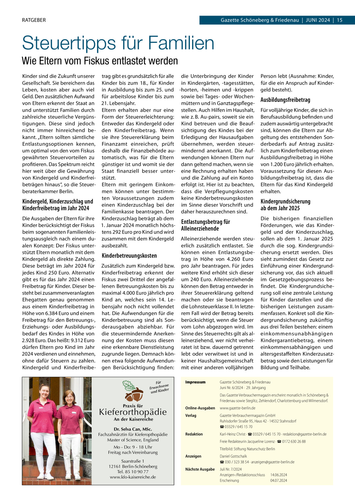RATGEBER  Gazette Schöneberg & Friedenau  |  Juni 2024  |  15  Steuertipps für Familien Wie Eltern vom Fiskus entlastet werden Kinder sind die Zukunft unserer Gesellschaft. Sie bereichern das Leben, kosten aber auch viel Geld. Den zusätzlichen Aufwand von Eltern erkennt der Staat an und unterstützt Familien durch zahlreiche steuerliche Vergünstigungen. Diese sind jedoch nicht immer hinreichend bekannt. „Eltern sollten sämtliche Entlastungsoptionen kennen, um optimal von den vom Fiskus gewährten Steuervorteilen zu profitieren. Das Spektrum reicht hier weit über die Gewährung von Kindergeld und Kinderfreibeträgen hinaus“, so die Steuerberaterkammer Berlin.  trag gibt es grundsätzlich für alle die Unterbringung der Kinder Kinder bis zum 18., für Kinder in Kindergärten, -tagesstätten, in Ausbildung bis zum 25. und -horten, -heimen und -krippen für arbeitslose Kinder bis zum sowie bei Tages- oder Wochen21. Lebensjahr. müttern und in GanztagspflegeEltern erhalten aber nur eine stellen. Auch Hilfen im Haushalt, Form der Steuererleichterung: wie z. B. Au-pairs, soweit sie ein Entweder das Kindergeld oder Kind betreuen und die Beaufden Kinderfreibetrag. Wenn sichtigung des Kindes bei der sie ihre Steuererklärung beim Erledigung der Hausaufgaben Finanzamt einreichen, prüft übernehmen, werden steuerdeshalb die Finanzbehörde au- mindernd anerkannt. Die Auftomatisch, was für die Eltern wendungen können Eltern nur günstiger ist und womit sie der dann geltend machen, wenn sie Staat finanziell besser unter- eine Rechnung erhalten haben stützt. und die Zahlung auf ein Konto Eltern mit geringem Einkom- erfolgt ist. Hier ist zu beachten, men können unter bestimm- dass die Verpflegungskosten ten Voraussetzungen zudem keine Kinderbetreuungskosten Kindergeld, Kinderzuschlag und einen Kinderzuschlag bei der im Sinne dieser Vorschrift und Kinderfreibetrag im Jahr 2024 Familienkasse beantragen. Der daher herauszurechnen sind. Die Ausgaben der Eltern für ihre Kinderzuschlag beträgt ab dem Entlastungsbetrag für Kinder berücksichtigt der Fiskus 1. Januar 2024 monatlich höchsAlleinerziehende beim sogenannten Familienleis- tens 292 Euro pro Kind und wird tungsausgleich nach einem du- zusammen mit dem Kindergeld Alleinerziehende werden steualen Konzept: Der Fiskus unter- ausbezahlt. erlich zusätzlich entlastet. Sie stützt Eltern monatlich mit dem können einen EntlastungsbeKinderbetreuungskosten Kindergeld als direkte Zahlung. trag in Höhe von 4.260  Euro Diese beträgt im Jahr 2024 für Zusätzlich zum Kindergeld bzw. pro Jahr beantragen. Für jedes jedes Kind 250 Euro. Alternativ Kinderfreibetrag erkennt der weitere Kind erhöht sich dieser gibt es für das Jahr 2024 einen Fiskus zwei Drittel der angefal- um 240 Euro. Alleinerziehende Freibetrag für Kinder. Dieser be- lenen Betreuungskosten bis zu können den Betrag entweder in steht bei zusammenveranlagten maximal 4.000 Euro jährlich pro ihrer Steuererklärung geltend Ehegatten genau genommen Kind an, welches sein 14.  Le- machen oder sie beantragen aus einem Kinderfreibetrag in bensjahr noch nicht vollendet die Lohnsteuerklasse II. In letzteHöhe von 6.384 Euro und einem hat. Die Aufwendungen für die rem Fall wird der Betrag bereits Freibetrag für den Betreuungs-, Kinderbetreuung sind als Son- berücksichtigt, wenn die Steuer Erziehungs- oder Ausbildungs- derausgaben abziehbar. Für vom Lohn abgezogen wird. Im bedarf des Kindes in Höhe von die steuermindernde Anerken- Sinne des Steuerrechts gilt als al2.928 Euro. Das heißt: 9.312 Euro nung der Kosten muss diesen leinerziehend, wer nicht verheidürfen Eltern pro Kind im Jahr eine erkennbare Dienstleistung ratet ist bzw. dauernd getrennt 2024 verdienen und einnehmen, zugrunde liegen. Demnach kön- lebt oder verwitwet ist und in ohne dafür Steuern zu zahlen. nen etwa folgende Aufwendun- keiner Haushaltsgemeinschaft Kindergeld und Kinderfreibe- gen Berücksichtigung finden: mit einer anderen volljährigen Für sene Erwach der und Kin  Praxis für  Kieferorthopädie  Impressum	  Person lebt (Ausnahme: Kinder, für die ein Anspruch auf Kindergeld besteht).  Ausbildungsfreibetrag Für volljährige Kinder, die sich in Berufsausbildung befinden und zudem auswärtig untergebracht sind, können die Eltern zur Abgeltung des entstehenden Sonderbedarfs auf Antrag zusätzlich zum Kinderfreibetrag einen Ausbildungsfreibetrag in Höhe von 1.200 Euro jährlich erhalten. Voraussetzung für diesen Ausbildungsfreibetrag ist, dass die Eltern für das Kind Kindergeld erhalten.  Kindergrundsicherung ab dem Jahr 2025 Die bisherigen finanziellen Förderungen, wie das Kindergeld und der Kinderzuschlag, sollen ab dem 1.  Januar 2025 durch die sog. Kindergrundsicherung ersetzt werden. Dies sieht zumindest das Gesetz zur Einführung einer Kindergrundsicherung vor, das sich aktuell im Gesetzgebungsprozess befindet. Die Kindergrundsicherung soll eine zentrale Leistung für Kinder darstellen und die bisherigen Leistungen zusammenfassen. Konkret soll die Kindergrundsicherung zukünftig aus drei Teilen bestehen: einem einkommensunabhängigen Kindergarantiebetrag, einem einkommensabhängigen und altersgestaffelten Kinderzusatzbetrag sowie den Leistungen für Bildung und Teilhabe.  Gazette Schöneberg & Friedenau Juni Nr. 6/2024 ·  29. Jahrgang Das Gazette Verbrauchermagazin erscheint monatlich in Schöneberg & Friedenau sowie Steglitz, Zehlendorf, Charlottenburg und Wilmersdorf.  Online-Ausgaben	www.gazette-berlin.de Verlag	  Gazette Verbrauchermagazin GmbH Ruhlsdorfer Straße 95, Haus 42 · 14532 Stahnsdorf ☎ 03329 / 645 15 70  Redaktion	  Karl-Heinz Christ · ☎ 03329 / 645 15 70 · redaktion@gazette-berlin.de  	  Freie Redakteurin Jacqueline Lorenz · ☎ 0172 630 26 88  Mo - Do: 9 - 18 Uhr Freitag nach Vereinbarung  	  Titelbild: Stiftung Naturschutz Berlin  Saarstraße 1 12161 Berlin-Schöneberg Tel. 85 10 90 77 www.kfo-kaisereiche.de  Anzeigen	  Daniel Gottschalk ☎ 030 / 323 38 54 · anzeigen@gazette-berlin.de  Nächste Ausgabe	  Juli Nr. 7/2024 Anzeigen-/Redaktionsschluss	14.06.2024 Erscheinung	04.07.2024  An der Kaisereiche  Dr. Selva Can, MSc. Fachzahnärztin für Kieferopthopädie Master of Science, England