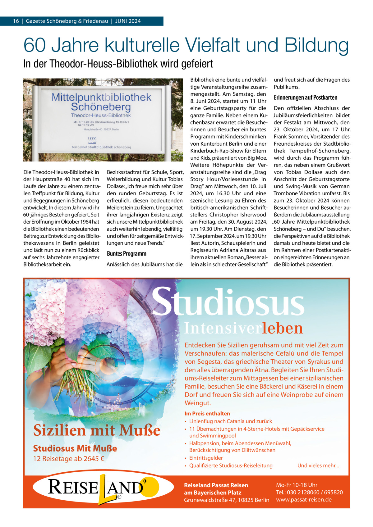 16  |  Gazette Schöneberg & Friedenau  |  JUNI 2024  60 Jahre kulturelle Vielfalt und Bildung In der Theodor-Heuss-Bibliothek wird gefeiert  Die Theodor-Heuss-Bibliothek in der Hauptstraße  40 hat sich im Laufe der Jahre zu einem zentralen Treffpunkt für Bildung, Kultur und Begegnungen in Schöneberg entwickelt. In diesem Jahr wird ihr 60-jähriges Bestehen gefeiert. Seit der Eröffnung im Oktober 1964 hat die Bibliothek einen bedeutenden Beitrag zur Entwicklung des Bibliothekswesens in Berlin geleistet und lädt nun zu einem Rückblick auf sechs Jahrzehnte engagierter Bibliotheksarbeit ein.  Bibliothek eine bunte und vielfäl- und freut sich auf die Fragen des tige Veranstaltungsreihe zusam- Publikums. mengestellt. Am Samstag, den Erinnerungen auf Postkarten 8. Juni 2024, startet um 11 Uhr eine Geburtstagsparty für die Den offiziellen Abschluss der ganze Familie. Neben einem Ku- Jubiläumsfeierlichkeiten bildet chenbasar erwartet die Besuche- der Festakt am Mittwoch, den rinnen und Besucher ein buntes 23.  Oktober 2024, um 17  Uhr. Programm mit Kinderschminken Frank Sommer, Vorsitzender des von Kunterbunt Berlin und einer Freundeskreises der StadtbiblioKinderbuch-Rap-Show für Eltern thek Tempelhof-Schöneberg, und Kids, präsentiert von Big Moe. wird durch das Programm fühWeitere Höhepunkte der Ver- ren, das neben einem Grußwort Bezirksstadtrat für Schule, Sport, anstaltungsreihe sind die „Drag von Tobias Dollase auch den Weiterbildung und Kultur Tobias Story Hour/Vorlesestunde in Anschnitt der Geburtstagstorte Dollase: „Ich freue mich sehr über Drag“ am Mittwoch, den 10. Juli und Swing-Musik von German den runden Geburtstag. Es ist 2024, um 16.30  Uhr und eine Trombone Vibration umfasst. Bis erfreulich, diesen bedeutenden szenische Lesung zu Ehren des zum 23.  Oktober 2024 können Meilenstein zu feiern. Ungeachtet britisch-amerikanischen Schrift- Besucherinnen und Besucher auihrer langjährigen Existenz zeigt stellers Christopher Isherwood ßerdem die Jubiläumsausstellung sich unsere Mittelpunktbibliothek am Freitag, den 30. August 2024, „60  Jahre Mittelpunktbibliothek auch weiterhin lebendig, vielfältig um 19.30 Uhr. Am Dienstag, den Schöneberg – und Du“ besuchen, und offen für zeitgemäße Entwick- 17. September 2024, um 19.30 Uhr die Perspektiven auf die Bibliothek liest Autorin, Schauspielerin und damals und heute bietet und die lungen und neue Trends.” Regisseurin Adriana Altaras aus im Rahmen einer PostkartenaktiBuntes Programm ihrem aktuellen Roman „Besser al- on eingereichten Erinnerungen an Anlässlich des Jubiläums hat die lein als in schlechter Gesellschaft“ die Bibliothek präsentiert.  Entdecken Sie Sizilien geruhsam und mit viel Zeit zum Verschnaufen: das malerische Cefalú und die Tempel von Segesta, das griechische Theater von Syrakus und den alles überragenden Ätna. Begleiten Sie Ihren Studiums-Reiseleiter zum Mittagessen bei einer sizilianischen Familie, besuchen Sie eine Bäckerei und Käserei in einem Dorf und freuen Sie sich auf eine Weinprobe auf einem Weingut.  Sizilien mit Muße Studiosus Mit Muße 12 Reisetage ab 2645 €  Im Preis enthalten • Linienflug nach Catania und zurück • 11 Übernachtungen in 4-Sterne-Hotels mit Gepäckservice und Swimmingpool • Halbpension, beim Abendessen Menüwahl, Berücksichtigung von Diätwünschen • Eintrittsgelder • Qualifizierte Studiosus-Reiseleitung Und vieles mehr...  Reiseland Passat Reisen am Bayerischen Platz Grunewaldstraße 47, 10825 Berlin  Mo-Fr 10-18 Uhr Tel.: 030 2128060 / 695820 www.passat-reisen.de