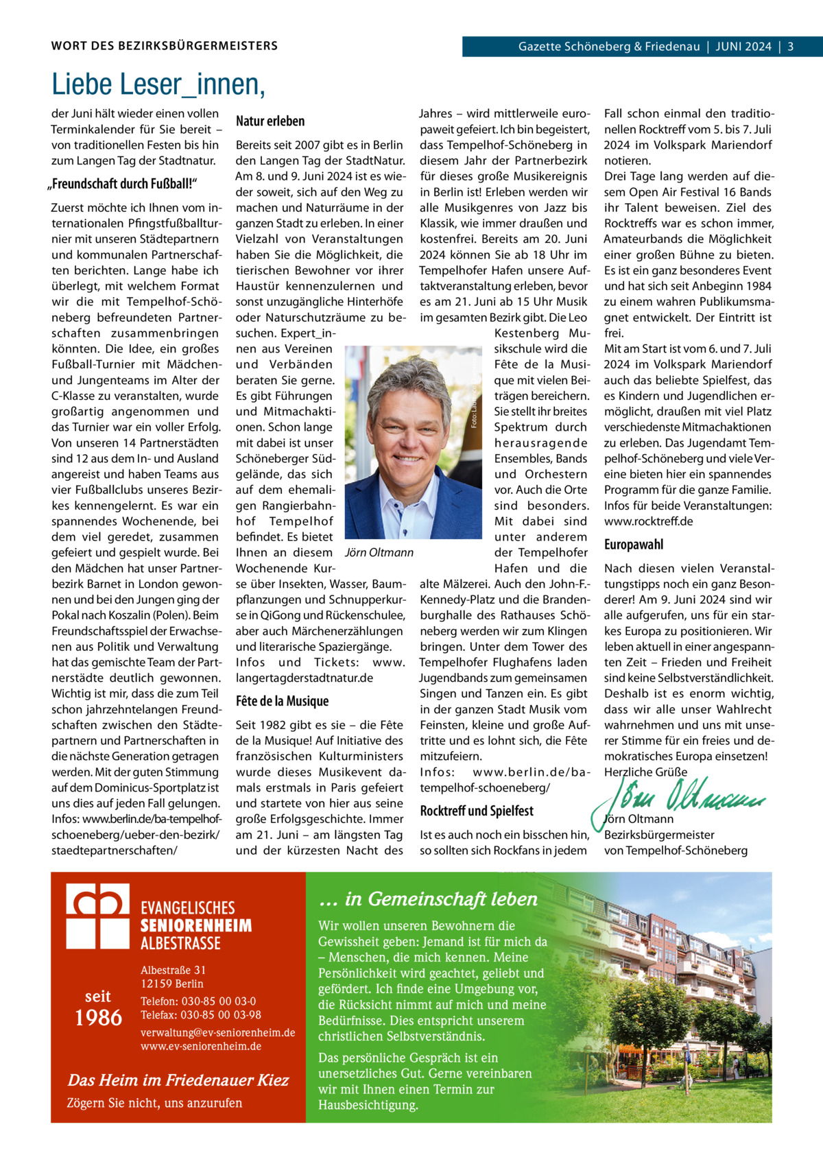 WORT DES BEZIRKSBÜRGERMEISTERS  Gazette Schöneberg & Friedenau  |  JUNI 2024  |  3  Liebe Leser_innen, „Freundschaft durch Fußball!“ Zuerst möchte ich Ihnen vom internationalen Pfingstfußballturnier mit unseren Städtepartnern und kommunalen Partnerschaften berichten. Lange habe ich überlegt, mit welchem Format wir die mit Tempelhof-Schöneberg befreundeten Partnerschaften zusammenbringen könnten. Die Idee, ein großes Fußball-Turnier mit Mädchenund Jungenteams im Alter der C-Klasse zu veranstalten, wurde großartig angenommen und das Turnier war ein voller Erfolg. Von unseren 14 Partnerstädten sind 12 aus dem In- und Ausland angereist und haben Teams aus vier Fußballclubs unseres Bezirkes kennengelernt. Es war ein spannendes Wochenende, bei dem viel geredet, zusammen gefeiert und gespielt wurde. Bei den Mädchen hat unser Partnerbezirk Barnet in London gewonnen und bei den Jungen ging der Pokal nach Koszalin (Polen). Beim Freundschaftsspiel der Erwachsenen aus Politik und Verwaltung hat das gemischte Team der Partnerstädte deutlich gewonnen. Wichtig ist mir, dass die zum Teil schon jahrzehntelangen Freundschaften zwischen den Städtepartnern und Partnerschaften in die nächste Generation getragen werden. Mit der guten Stimmung auf dem Dominicus-Sportplatz ist uns dies auf jeden Fall gelungen. Infos: www.berlin.de/ba-tempelhofschoeneberg/ueber-den-bezirk/ staedtepartnerschaften/  Natur erleben Bereits seit 2007 gibt es in Berlin den Langen Tag der StadtNatur. Am 8. und 9. Juni 2024 ist es wieder soweit, sich auf den Weg zu machen und Naturräume in der ganzen Stadt zu erleben. In einer Vielzahl von Veranstaltungen haben Sie die Möglichkeit, die tierischen Bewohner vor ihrer Haustür kennenzulernen und sonst unzugängliche Hinterhöfe oder Naturschutzräume zu besuchen. Expert_innen aus Vereinen und Verbänden beraten Sie gerne. Es gibt Führungen und Mitmachaktionen. Schon lange mit dabei ist unser Schöneberger Südgelände, das sich auf dem ehemaligen Rangierbahnhof Tempelhof befindet. Es bietet Ihnen an diesem Jörn Oltmann Wochenende Kurse über Insekten, Wasser, Baumpflanzungen und Schnupperkurse in QiGong und Rückenschulee, aber auch Märchenerzählungen und literarische Spaziergänge. Infos und Tickets: www. langertagderstadtnatur.de  Fête de la Musique Seit 1982 gibt es sie – die Fête de la Musique! Auf Initiative des französischen Kulturministers wurde dieses Musikevent damals erstmals in Paris gefeiert und startete von hier aus seine große Erfolgsgeschichte. Immer am 21.  Juni – am längsten Tag und der kürzesten Nacht des  Jahres – wird mittlerweile europaweit gefeiert. Ich bin begeistert, dass Tempelhof-Schöneberg in diesem Jahr der Partnerbezirk für dieses große Musikereignis in Berlin ist! Erleben werden wir alle Musikgenres von Jazz bis Klassik, wie immer draußen und kostenfrei. Bereits am 20.  Juni 2024 können Sie ab 18  Uhr im Tempelhofer Hafen unsere Auftaktveranstaltung erleben, bevor es am 21. Juni ab 15 Uhr Musik im gesamten Bezirk gibt. Die Leo Kestenberg Musikschule wird die Fête de la Musique mit vielen Beiträgen bereichern. Sie stellt ihr breites Spektrum durch herausragende Ensembles, Bands und Orchestern vor. Auch die Orte sind besonders. Mit dabei sind unter anderem der Tempelhofer Hafen und die alte Mälzerei. Auch den John-F.Kennedy-Platz und die Brandenburghalle des Rathauses Schöneberg werden wir zum Klingen bringen. Unter dem Tower des Tempelhofer Flughafens laden Jugendbands zum gemeinsamen Singen und Tanzen ein. Es gibt in der ganzen Stadt Musik vom Feinsten, kleine und große Auftritte und es lohnt sich, die Fête mitzufeiern. I nfos: w w w.ber lin.de/batempelhof-schoeneberg/ Foto: Laurence Chaperon  der Juni hält wieder einen vollen Terminkalender für Sie bereit – von traditionellen Festen bis hin zum Langen Tag der Stadtnatur.  Rocktreﬀ und Spielfest Ist es auch noch ein bisschen hin, so sollten sich Rockfans in jedem  … in Gemeinschaft leben  seit  1986  Albestraße 31 12159 Berlin Telefon: 030-85 00 03-0 Telefax: 030-85 00 03-98 verwaltung@ev-seniorenheim.de www.ev-seniorenheim.de  Das Heim im Friedenauer Kiez Zögern Sie nicht, uns anzurufen  Wir wollen unseren Bewohnern die Gewissheit geben: Jemand ist für mich da – Menschen, die mich kennen. Meine Persönlichkeit wird geachtet, geliebt und gefördert. Ich finde eine Umgebung vor, die Rücksicht nimmt auf mich und meine Bedürfnisse. Dies entspricht unserem christlichen Selbstverständnis. Das persönliche Gespräch ist ein unersetzliches Gut. Gerne vereinbaren wir mit Ihnen einen Termin zur Hausbesichtigung.  Fall schon einmal den traditionellen Rocktreff vom 5. bis 7. Juli 2024 im Volkspark Mariendorf notieren. Drei Tage lang werden auf diesem Open Air Festival 16 Bands ihr Talent beweisen. Ziel des Rocktreffs war es schon immer, Amateurbands die Möglichkeit einer großen Bühne zu bieten. Es ist ein ganz besonderes Event und hat sich seit Anbeginn 1984 zu einem wahren Publikumsmagnet entwickelt. Der Eintritt ist frei. Mit am Start ist vom 6. und 7. Juli 2024 im Volkspark Mariendorf auch das beliebte Spielfest, das es Kindern und Jugendlichen ermöglicht, draußen mit viel Platz verschiedenste Mitmachaktionen zu erleben. Das Jugendamt Tempelhof-Schöneberg und viele Vereine bieten hier ein spannendes Programm für die ganze Familie. Infos für beide Veranstaltungen: www.rocktreff.de  Europawahl Nach diesen vielen Veranstaltungstipps noch ein ganz Besonderer! Am 9. Juni 2024 sind wir alle aufgerufen, uns für ein starkes Europa zu positionieren. Wir leben aktuell in einer angespannten Zeit – Frieden und Freiheit sind keine Selbstverständlichkeit. Deshalb ist es enorm wichtig, dass wir alle unser Wahlrecht wahrnehmen und uns mit unserer Stimme für ein freies und demokratisches Europa einsetzen! Herzliche Grüße     Jörn Oltmann Bezirksbürgermeister von Tempelhof-Schöneberg