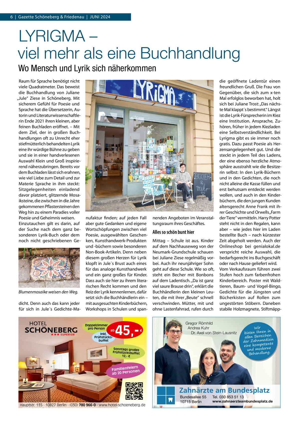6  |  Gazette Schöneberg & Friedenau  |  JUNI 2024  LYRIGMA – viel mehr als eine Buchhandlung Wo Mensch und Lyrik sich näherkommen Raum für Sprache benötigt nicht viele Quadratmeter. Das beweist die Buchhandlung von Juliane „Jule“ Ziese in Schöneberg. Mit sicherem Gefühl für Poesie und Sprache hat die Übersetzerin, Autorin und Literaturwissenschaftlerin Ende 2021 ihren kleinen, aber feinen Buchladen eröffnet. – Mit dem Ziel, der in großen Buchhandlungen oft zu Unrecht eher stiefmütterlich behandelten Lyrik eine ihr würdige Bühne zu geben und sie in einer handverlesenen Auswahl Klein und Groß inspirierend näherzubringen. Bereits vor dem Buchladen lässt sich erahnen, wie viel Liebe zum Detail und zur Materie Sprache in ihm steckt: Sitzgelegenheiten einladend davor platziert, glitzernde Mosaiksteine, die zwischen in die Jahre gekommenen Pflastersteinen den Weg hin zu einem Paradies voller Poesie und Geheimnis weisen. Einzutauchen gilt es darin, auf der Suche nach dem ganz besonderen Lyrik-Buch oder dem noch nicht geschriebenen Ge Blumenmosaike weisen den Weg. dicht. Denn auch das kann jeder für sich in Jule´s Gedichte-Ma nufaktur finden; auf jeden Fall aber gute Gedanken und eigene Wortschöpfungen zwischen viel Poesie, ausgewählten Geschenken, Kunsthandwerk-Produkten und -büchern sowie besonderen Non-Book-Artikeln. Denn neben diesem großen Herzen für Lyrik klopft in Jule´s Brust auch eines für das analoge Kunsthandwerk und ein ganz großes für Kinder. Dass auch sie hier zu ihrem literarischen Recht kommen und den Reiz der Lyrik kennenlernen, dafür setzt sich die Buchhändlerin ein – mit ausgesuchten Kinderbüchern, Workshops in Schulen und span Doppelzimmer pro Person ★★★ SUPERIOR  ab  Inkl. Frühstücksbuffet  45, €  nenden Angeboten im Veranstaltungsraum ihres Geschäftes.  Alles so schön bunt hier Mittag – Schule ist aus. Kinder auf dem Nachhauseweg von der Neumark-Grundschule schauen bei Juliane Ziese regelmäßig vorbei. Auch ihr neunjähriger Sohn geht auf diese Schule. Wie so oft, steht ein Becher mit Bonbons auf dem Ladentisch. „Da ist ganz viel saure Brause drin“, erklärt die Buchhändlerin den kleinen Leuten, die mit ihrer „Beute“ schnell verschwinden. Mütter, mit und ohne Lastenfahrrad, rufen durch  die geöffnete Ladentür einen freundlichen Gruß. Die Frau von Gegenüber, die sich zum x-ten Mal erfolglos beworben hat, holt sich bei Juliane Trost: „Das nächste Mal klappt´s bestimmt.“ Längst ist die Lyrik-Fürsprecherin im Kiez eine Institution. Ansprache, Zuhören, früher in jedem Kiezladen eine Selbstverständlichkeit. Bei Lyrigma gibt es sie immer noch gratis. Dazu passt Poesie als Herzensangelegenheit gut. Und die steckt in jedem Teil des Ladens, der eine ebenso herzliche Atmosphäre ausstrahlt wie die Besitzerin selbst: In den Lyrik-Büchern und in den Gedichten, die noch nicht alleine die Kasse füllen und erst behutsam entdeckt werden wollen, und auch in den Kinderbüchern, die den jungen Kunden altersgerecht Anne Frank mit ihrer Geschichte und Orwells „Farm der Tiere“ vermitteln. Harry Potter steht nicht in den Regalen, kann aber – wie jedes hier im Laden bestellte Buch – nach kürzester Zeit abgeholt werden. Auch der Onlineshop  bei  genialokal.de verspricht reiche Auswahl, die bedarfsgerecht ins Buchgeschäft oder nach Hause geliefert wird. Vom Verkaufsraum führen zwei Stufen hoch zum farbenfrohen Kinderbereich. Poster mit Waldtieren, Baum- und Vogel-Bingo, Gedichte für die Jüngsten und Bücherkisten auf Rollen zum ungestörten Stöbern. Daneben stabile Holzmagnete, Stiftmäpp Gregor Römhild Andrea Kuhr Dr. Axel von Stein-Lausnitz  Sonntags großes Frühstücksbuffet 12,- €  Wir in bieten Ihnen en allen Bereich izin der Zahnmed nte eine kompete und moderne . Behandlung  iern Familienfe nen so ab 20 Per  Zahnärzte am Bundesplatz Hauptstr. 135 · 10827 Berlin · (030) 780 966-0 · www.hotel-schoeneberg.de  Bundesallee 55 10715 Berlin  Tel. 030 853 51 13  www.zahnaerzteambundesplatz.de