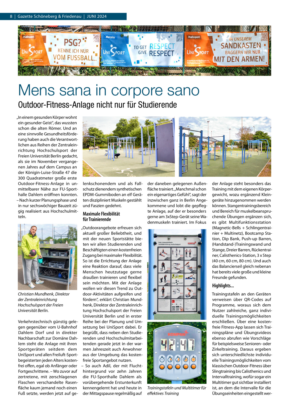 8  |  Gazette Schöneberg & Friedenau  |  Juni 2024  Mens sana in corpore sano Outdoor-Fitness-Anlage nicht nur für Studierende „In einem gesunden Körper wohnt ein gesunder Geist“, das wussten schon die alten Römer. Und an eine sinnvolle Gesundheitsförderung haben auch die Verantwortlichen aus Reihen der Zentraleinrichtung Hochschulsport der Freien Universität Berlin gedacht, als sie im November vergangenen Jahres auf dem Campus an der Königin-Luise-Straße 47 die 300  Quadratmeter große erste Outdoor-Fitness-Anlage in unmittelbarer Nähe zur FU-Sporthalle Dahlem eröffnen konnten. – Nach kurzer Planungsphase und in nur sechswöchiger Bauzeit zügig realisiert aus Hochschulmitteln.  Christian Mundhenk, Direktor der Zentraleinrichtung Hochschulsport der Freien Universität Berlin. Verkehrstechnisch günstig gelegen gegenüber vom U-Bahnhof Dahlem Dorf und in direkter Nachbarschaft zur Domäne Dahlem steht die Anlage mit ihren Sportgeräten seitdem dem UniSport und allen Freiluft-Sportbegeisterten jeden Alters kostenfrei offen, egal ob Anfänger oder Fortgeschrittene. – Wo zuvor auf zertretene, mit zerschlagenen Flaschen verschandelte Rasenfläche kaum jemand noch einen Fuß setzte, werden jetzt auf ge lenkschonendem und als Fallschutz dienendem synthetischen EPDM-Gummiboden an elf Geräten diszipliniert Muskeln gestählt und Faszien gedehnt.  Maximale Flexibilität für Trainierende „Outdoorangebote erfreuen sich aktuell großer Beliebtheit, und mit der neuen Sportstätte bieten wir allen Studierenden und Beschäftigten einen kostenfreien Zugang bei maximaler Flexibilität. So ist die Errichtung der Anlage eine Reaktion darauf, dass viele Menschen heutzutage gerne draußen trainieren und flexibel sein möchten. Mit der Anlage wollen wir diesen Trend zu Outdoor-Aktivitäten aufgreifen und fördern“, erklärt Christian Mundhenk, Direktor der Zentraleinrichtung Hochschulsport der Freien Universität Berlin und in erster Reihe bei der Planung und Umsetzung bei UniSport dabei. Er begrüßt, dass neben den Studierenden und Hochschulmitarbeitenden gerade jetzt in der warmen Jahreszeit auch Anwohner aus der Umgebung das kostenfreie Sportangebot nutzen. – So auch Adil, der mit Fluchthintergrund vor zehn Jahren die FU-Sporthalle Dahlem als vorübergehende Erstunterkunft kennengelernt hat und heute in der Mittagspause regelmäßig auf  der daneben gelegenen Außenfläche trainiert. „Manchmal schon ein eigenartiges Gefühl“, sagt der inzwischen ganz in Berlin Angekommene und lobt die gepflegte Anlage, auf der er besonders gerne am 3xStep-Gerät seine Wadenmuskeln trainiert. Im Fokus  der Anlage steht besonders das Training mit dem eigenen Körpergewicht, wozu ergänzend Kleingeräte hinzugenommen werden können. Stangentrainingsbereich und Bereich für muskelbeanspruchende Übungen ergänzen sich, es gibt Multifunktionsstation (Magnetic-Bells + Schlingentrainier + Multinetz), Bootcamp Station, Dip Bank, Push-up Barren, (Handstand-)Trainingswand und Stange, Dreier Barren, Rückentrainer, Calisthenics-Station, 3 x Step (40 cm, 60 cm, 80 cm). Und auch das Balancierseil gleich nebenan hat bereits viele große und kleine Freunde gefunden.  Highlights...  Trainingstafeln und Multitimer für effektives Training  Trainingstafeln an den Geräten verweisen über QR-Codes auf Programme, woraus sich dem Nutzer zahlreiche, ganz individuelle Trainingsmöglichkeiten erschließen. Über eine kostenfreie Fitness-App lassen sich Trainingspläne und Übungsvideos ebenso abrufen wie Vorschläge für beispielsweise Senioren- oder Zirkeltraining. Daraus ergeben sich unterschiedlichste individuelle Trainingsmöglichkeiten vom klassischen Outdoor-Fitness über Slingtraining bis Calisthenics und Intervalltraining, wofür sogar ein Multitimer gut sichtbar installiert ist, an dem die Intervalle für die Übungseinheiten eingestellt we