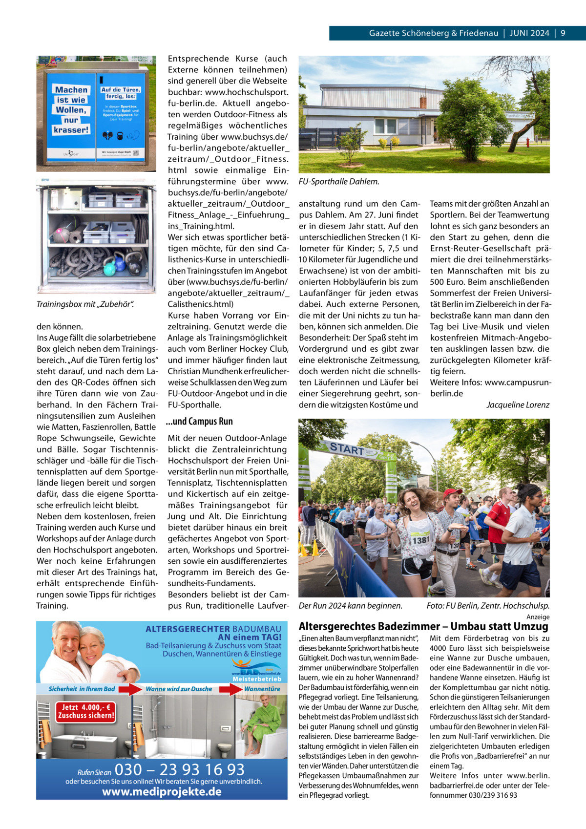Gazette Schöneberg & Friedenau  |  Juni 2024  |  9  Trainingsbox mit „Zubehör“.  Entsprechende Kurse (auch Externe können teilnehmen) sind generell über die Webseite buchbar: www.hochschulsport. fu-berlin.de. Aktuell angeboten werden Outdoor-Fitness als regelmäßiges wöchentliches Training über www.buchsys.de/ fu-berlin/angebote/aktueller_ zeitraum/_Outdoor_Fitness. html sowie einmalige Einführungstermine über www. FU-Sporthalle Dahlem. buchsys.de/fu-berlin/angebote/ aktueller_zeitraum/_Outdoor_ anstaltung rund um den CamFitness_Anlage_-_Einfuehrung_ pus Dahlem. Am 27. Juni findet ins_Training.html. er in diesem Jahr statt. Auf den Wer sich etwas sportlicher betä- unterschiedlichen Strecken (1 Kitigen möchte, für den sind Ca- lometer für Kinder; 5, 7,5 und listhenics-Kurse in unterschiedli- 10 Kilometer für Jugendliche und chen Trainingsstufen im Angebot Erwachsene) ist von der ambitiüber (www.buchsys.de/fu-berlin/ onierten Hobbyläuferin bis zum angebote/aktueller_zeitraum/_ Laufanfänger für jeden etwas Calisthenics.html) dabei. Auch externe Personen, Kurse haben Vorrang vor Ein- die mit der Uni nichts zu tun hazeltraining. Genutzt werde die ben, können sich anmelden. Die Anlage als Trainingsmöglichkeit Besonderheit: Der Spaß steht im auch vom Berliner Hockey Club, Vordergrund und es gibt zwar und immer häufiger finden laut eine elektronische Zeitmessung, Christian Mundhenk erfreulicher- doch werden nicht die schnellsweise Schulklassen den Weg zum ten Läuferinnen und Läufer bei FU-Outdoor-Angebot und in die einer Siegerehrung geehrt, sondern die witzigsten Kostüme und FU-Sporthalle.  den können. Ins Auge fällt die solarbetriebene Box gleich neben dem Trainingsbereich. „Auf die Türen fertig los“ steht darauf, und nach dem Laden des QR-Codes öffnen sich ihre Türen dann wie von Zauberhand. In den Fächern Trainingsutensilien zum Ausleihen ...und Campus Run wie Matten, Faszienrollen, Battle Rope Schwungseile, Gewichte Mit der neuen Outdoor-Anlage und Bälle. Sogar Tischtennis- blickt die Zentraleinrichtung schläger und -bälle für die Tisch- Hochschulsport der Freien Unitennisplatten auf dem Sportge- versität Berlin nun mit Sporthalle, lände liegen bereit und sorgen Tennisplatz, Tischtennisplatten dafür, dass die eigene Sportta- und Kickertisch auf ein zeitgesche erfreulich leicht bleibt. mäßes Trainingsangebot für Neben dem kostenlosen, freien Jung und Alt. Die Einrichtung Training werden auch Kurse und bietet darüber hinaus ein breit Workshops auf der Anlage durch gefächertes Angebot von Sportden Hochschulsport angeboten. arten, Workshops und SportreiWer noch keine Erfahrungen sen sowie ein ausdifferenziertes mit dieser Art des Trainings hat, Programm im Bereich des Geerhält entsprechende Einfüh- sundheits-Fundaments. rungen sowie Tipps für richtiges Besonders beliebt ist der Campus Run, traditionelle LaufverTraining.  Der Run 2024 kann beginnen.�  Teams mit der größten Anzahl an Sportlern. Bei der Teamwertung lohnt es sich ganz besonders an den Start zu gehen, denn die Ernst-Reuter-Gesellschaft prämiert die drei teilnehmerstärksten Mannschaften mit bis zu 500 Euro. Beim anschließenden Sommerfest der Freien Universität Berlin im Zielbereich in der Fabeckstraße kann man dann den Tag bei Live-Musik und vielen kostenfreien Mitmach-Angeboten ausklingen lassen bzw. die zurückgelegten Kilometer kräftig feiern. Weitere Infos: www.campusrunberlin.de � Jacqueline Lorenz  Foto: FU Berlin, Zentr. Hochschulsp. Anzeige  Altersgerechtes Badezimmer – Umbau statt Umzug  www.mediprojekte.de  „Einen alten Baum verpflanzt man nicht“, dieses bekannte Sprichwort hat bis heute Gültigkeit. Doch was tun, wenn im Badezimmer unüberwindbare Stolperfallen lauern, wie ein zu hoher Wannenrand? Der Badumbau ist förderfähig, wenn ein Pflegegrad vorliegt. Eine Teilsanierung, wie der Umbau der Wanne zur Dusche, behebt meist das Problem und lässt sich bei guter Planung schnell und günstig realisieren. Diese barrierearme Badgestaltung ermöglicht in vielen Fällen ein selbstständiges Leben in den gewohnten vier Wänden. Daher unterstützen die Pflegekassen Umbaumaßnahmen zur Verbesserung des Wohnumfeldes, wenn ein Pflegegrad vorliegt.  Mit dem Förderbetrag von bis zu 4000  Euro lässt sich beispielsweise eine Wanne zur Dusche umbauen, oder eine Badewannentür in die vorhandene Wanne einsetzen. Häufig ist der Komplettumbau gar nicht nötig. Schon die günstigeren Teilsanierungen erleichtern den Alltag sehr. Mit dem Förderzuschuss lässt sich der Standardumbau für den Bewohner in vielen Fällen zum Null-Tarif verwirklichen. Die zielgerichteten Umbauten erledigen die Profis von „Badbarrierefrei“ an nur einem Tag. Weitere Infos unter www.berlin. badbarrierfrei.de oder unter der Telefonnummer 030/239 316 93