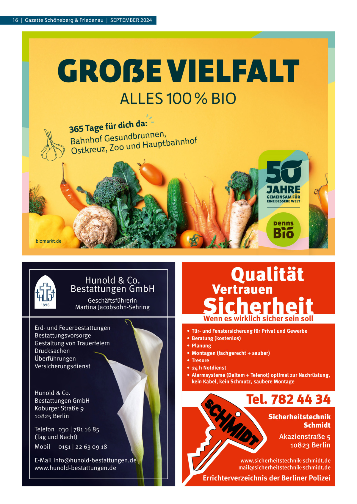 16  |  Gazette Schöneberg & Friedenau  |  September 2024  GROẞE VIELFALT ALLES 100 % BIO  ich da: 365 Tage für d brunnen, d n u s e G f o h n Bah ptbahnhof u a H d n u o o Z Ostkreuz,  biomarkt.de  Hunold & Co. Bestattungen GmbH Geschäftsführerin Martina Jacobsohn-Sehring Erd- und Feuerbestattungen Bestattungsvorsorge Gestaltung von Trauerfeiern Drucksachen Überführungen Versicherungsdienst  Hunold & Co. Bestattungen GmbH Koburger Straße 9 10825 Berlin Telefon 030 | 781 16 85 (Tag und Nacht) Mobil  0151 | 22 63 09 18  E-Mail info@hunold-bestattungen.de www.hunold-bestattungen.de  Wenn es wirklich sicher sein soll • • • • • • •  Tür- und Fenstersicherung für Privat und Gewerbe Beratung (kostenlos) Planung Montagen (fachgerecht + sauber) Tresore 24 h Notdienst Alarmsysteme (Daitem + Telenot) optimal zur Nachrüstung, kein Kabel, kein Schmutz, saubere Montage  Tel. 782 44 34 Sicherheitstechnik Schmidt Akazienstraße 5 10823 Berlin www.sicherheitstechnik-schmidt.de mail@sicherheitstechnik-schmidt.de  Errichterverzeichnis der Berliner Polizei
