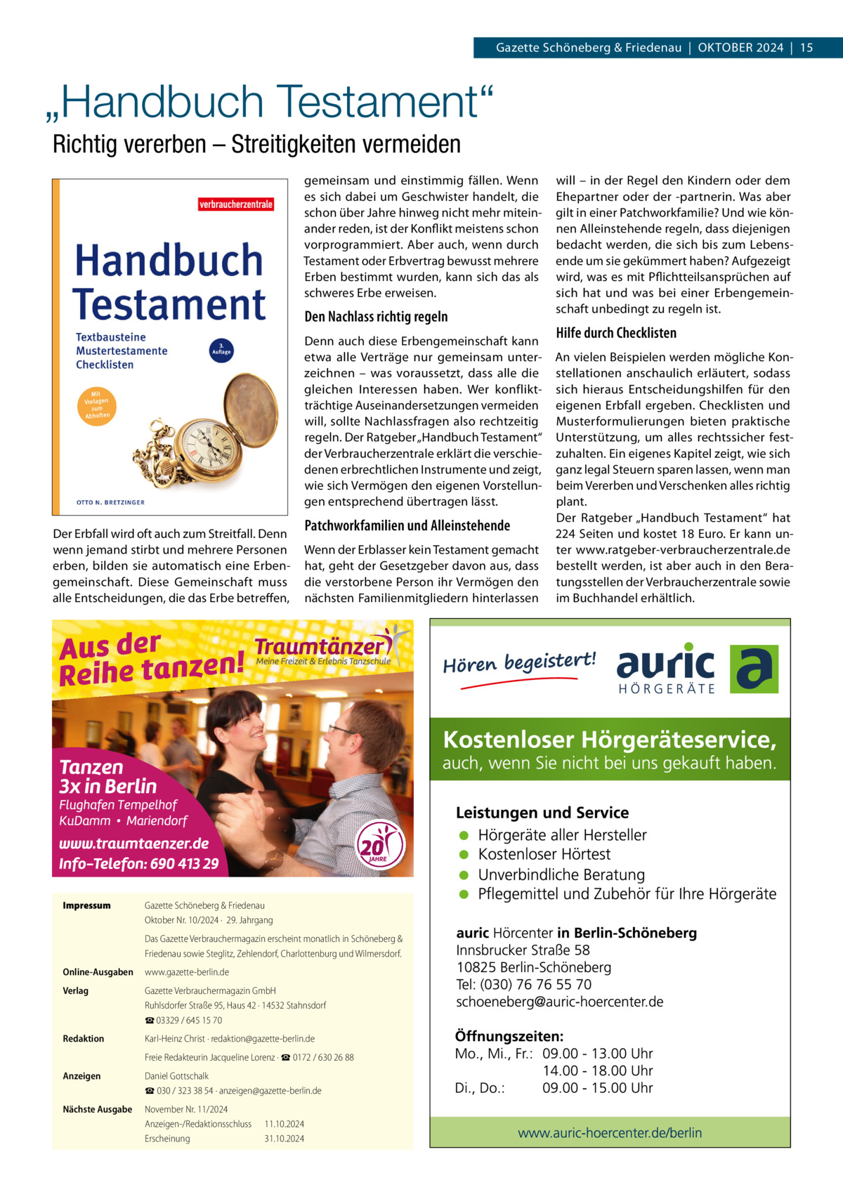 Gazette Schöneberg & Friedenau  |  Oktober 2024  |  15  „Handbuch Testament“ Richtig vererben – Streitigkeiten vermeiden gemeinsam und einstimmig fällen. Wenn es sich dabei um Geschwister handelt, die schon über Jahre hinweg nicht mehr miteinander reden, ist der Konflikt meistens schon vorprogrammiert. Aber auch, wenn durch Testament oder Erbvertrag bewusst mehrere Erben bestimmt wurden, kann sich das als schweres Erbe erweisen.  Den Nachlass richtig regeln Denn auch diese Erbengemeinschaft kann etwa alle Verträge nur gemeinsam unterzeichnen – was voraussetzt, dass alle die gleichen Interessen haben. Wer konfliktträchtige Auseinandersetzungen vermeiden will, sollte Nachlassfragen also rechtzeitig regeln. Der Ratgeber „Handbuch Testament“ der Verbraucherzentrale erklärt die verschiedenen erbrechtlichen Instrumente und zeigt, wie sich Vermögen den eigenen Vorstellungen entsprechend übertragen lässt. Der Erbfall wird oft auch zum Streitfall. Denn wenn jemand stirbt und mehrere Personen erben, bilden sie automatisch eine Erbengemeinschaft. Diese Gemeinschaft muss alle Entscheidungen, die das Erbe betreffen,  Impressum	  Patchworkfamilien und Alleinstehende Wenn der Erblasser kein Testament gemacht hat, geht der Gesetzgeber davon aus, dass die verstorbene Person ihr Vermögen den nächsten Familienmitgliedern hinterlassen  Gazette Schöneberg & Friedenau Oktober Nr. 10/2024 ·  29. Jahrgang Das Gazette Verbrauchermagazin erscheint monatlich in Schöneberg & Friedenau sowie Steglitz, Zehlendorf, Charlottenburg und Wilmersdorf.  Online-Ausgaben	www.gazette-berlin.de Verlag	  Gazette Verbrauchermagazin GmbH Ruhlsdorfer Straße 95, Haus 42 · 14532 Stahnsdorf ☎ 03329 / 645 15 70  Redaktion	  Karl-Heinz Christ · redaktion@gazette-berlin.de  	  Freie Redakteurin Jacqueline Lorenz · ☎ 0172 / 630 26 88  Anzeigen	  Daniel Gottschalk ☎ 030 / 323 38 54 · anzeigen@gazette-berlin.de  Nächste Ausgabe	  November Nr. 11/2024 Anzeigen-/Redaktionsschluss	11.10.2024 Erscheinung	31.10.2024  will – in der Regel den Kindern oder dem Ehepartner oder der -partnerin. Was aber gilt in einer Patchworkfamilie? Und wie können Alleinstehende regeln, dass diejenigen bedacht werden, die sich bis zum Lebensende um sie gekümmert haben? Aufgezeigt wird, was es mit Pflichtteilsansprüchen auf sich hat und was bei einer Erbengemeinschaft unbedingt zu regeln ist.  Hilfe durch Checklisten An vielen Beispielen werden mögliche Konstellationen anschaulich erläutert, sodass sich hieraus Entscheidungshilfen für den eigenen Erbfall ergeben. Checklisten und Musterformulierungen bieten praktische Unterstützung, um alles rechtssicher festzuhalten. Ein eigenes Kapitel zeigt, wie sich ganz legal Steuern sparen lassen, wenn man beim Vererben und Verschenken alles richtig plant. Der Ratgeber „Handbuch Testament“ hat 224 Seiten und kostet 18 Euro. Er kann unter www.ratgeber-verbraucherzentrale.de bestellt werden, ist aber auch in den Beratungsstellen der Verbraucherzentrale sowie im Buchhandel erhältlich.