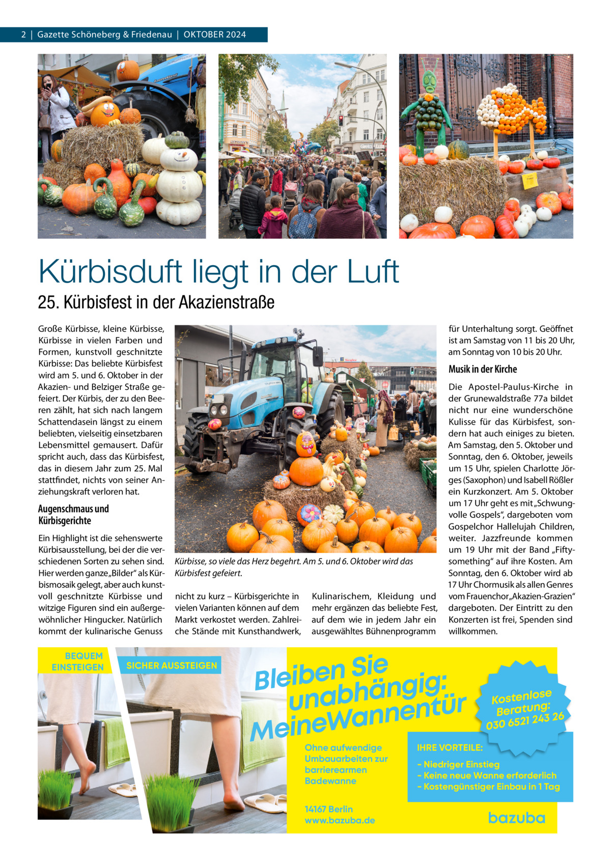 2  |  Gazette Schöneberg & Friedenau  |  Oktober 2024  Kürbisduft liegt in der Luft 25. Kürbisfest in der Akazienstraße Große Kürbisse, kleine Kürbisse, Kürbisse in vielen Farben und Formen, kunstvoll geschnitzte Kürbisse: Das beliebte Kürbisfest wird am 5. und 6. Oktober in der Akazien- und Belziger Straße gefeiert. Der Kürbis, der zu den Beeren zählt, hat sich nach langem Schattendasein längst zu einem beliebten, vielseitig einsetzbaren Lebensmittel gemausert. Dafür spricht auch, dass das Kürbisfest, das in diesem Jahr zum 25. Mal stattfindet, nichts von seiner Anziehungskraft verloren hat.  für Unterhaltung sorgt. Geöffnet ist am Samstag von 11 bis 20 Uhr, am Sonntag von 10 bis 20 Uhr.  Musik in der Kirche  Augenschmaus und Kürbisgerichte Ein Highlight ist die sehenswerte Kürbisausstellung, bei der die verschiedenen Sorten zu sehen sind. Hier werden ganze „Bilder“ als Kürbismosaik gelegt, aber auch kunstvoll geschnitzte Kürbisse und witzige Figuren sind ein außergewöhnlicher Hingucker. Natürlich kommt der kulinarische Genuss BEQUEM EINSTEIGEN  Kürbisse, so viele das Herz begehrt. Am 5. und 6. Oktober wird das Kürbisfest gefeiert. nicht zu kurz – Kürbisgerichte in vielen Varianten können auf dem Markt verkostet werden. Zahlreiche Stände mit Kunsthandwerk,  SICHER AUSSTEIGEN  Kulinarischem, Kleidung und mehr ergänzen das beliebte Fest, auf dem wie in jedem Jahr ein ausgewähltes Bühnenprogramm  Die Apostel-Paulus-Kirche in der Grunewaldstraße 77a bildet nicht nur eine wunderschöne Kulisse für das Kürbisfest, sondern hat auch einiges zu bieten. Am Samstag, den 5. Oktober und Sonntag, den 6. Oktober, jeweils um 15 Uhr, spielen Charlotte Jörges (Saxophon) und Isabell Rößler ein Kurzkonzert. Am 5. Oktober um 17 Uhr geht es mit „Schwungvolle Gospels“, dargeboten vom Gospelchor Hallelujah Children, weiter. Jazzfreunde kommen um 19  Uhr mit der Band „Fiftysomething“ auf ihre Kosten. Am Sonntag, den 6. Oktober wird ab 17 Uhr Chormusik als allen Genres vom Frauenchor„Akazien-Grazien“ dargeboten. Der Eintritt zu den Konzerten ist frei, Spenden sind willkommen.  Sie n e b i e l : B g i g n ä h unab nentür an W e n i e M Ohne aufwendige Umbauarbeiten zur barrierearmen Badewanne 14167 Berlin www.bazuba.de  se Kostenlo g: Beratun 26 243 030 6521  IHRE VORTEILE:  - Niedriger Einstieg - Keine neue Wanne erforderlich - Kostengünstiger Einbau in 1 Tag