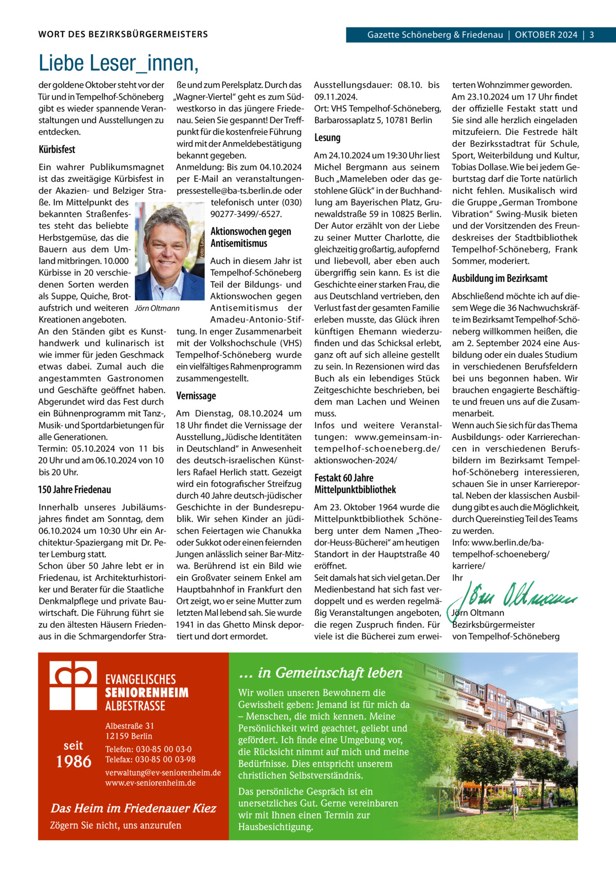 WORT DES BEZIRKSBÜRGERMEISTERS  Gazette Schöneberg & Friedenau  |  OKtOBER 2024  |  3  Liebe Leser_innen,  Foto: Laurence Chaperon  der goldene Oktober steht vor der ße und zum Perelsplatz. Durch das tür und in tempelhof-Schöneberg „Wagner-Viertel“ geht es zum Südgibt es wieder spannende Veran- westkorso in das jüngere Friedestaltungen und Ausstellungen zu nau. Seien Sie gespannt! Der treffpunkt für die kostenfreie Führung entdecken. wird mit der Anmeldebestätigung Kürbisfest bekannt gegeben. Ein wahrer Publikumsmagnet Anmeldung: Bis zum 04.10.2024 ist das zweitägige Kürbisfest in per E-Mail an veranstaltungender Akazien- und Belziger Stra- pressestelle@ba-ts.berlin.de oder telefonisch unter (030) ße. Im Mittelpunkt des 90277-3499/-6527. bekannten Straßenfestes steht das beliebte Aktionswochen gegen Herbstgemüse, das die Antisemitismus Bauern aus dem Umland mitbringen. 10.000 Auch in diesem Jahr ist Kürbisse in 20 verschietempelhof-Schöneberg denen Sorten werden teil der Bildungs- und als Suppe, Quiche, BrotAktionswochen gegen aufstrich und weiteren Jörn Oltmann Antisemitismus der Kreationen angeboten. Amadeu-Antonio-StifAn den Ständen gibt es Kunst- tung. In enger Zusammenarbeit handwerk und kulinarisch ist mit der Volkshochschule (VHS) wie immer für jeden Geschmack tempelhof-Schöneberg wurde etwas dabei. Zumal auch die ein vielfältiges Rahmenprogramm angestammten Gastronomen zusammengestellt. und Geschäfte geöffnet haben. Vernissage Abgerundet wird das Fest durch ein Bühnenprogramm mit tanz-, Am Dienstag, 08.10.2024 um Musik- und Sportdarbietungen für 18 Uhr findet die Vernissage der alle Generationen. Ausstellung „Jüdische Identitäten termin: 05.10.2024 von 11 bis in Deutschland“ in Anwesenheit 20 Uhr und am 06.10.2024 von 10 des deutsch-israelischen Künstbis 20 Uhr. lers Rafael Herlich statt. Gezeigt wird ein fotografischer Streifzug 150 Jahre Friedenau durch 40 Jahre deutsch-jüdischer Innerhalb unseres Jubiläums- Geschichte in der Bundesrepujahres findet am Sonntag, dem blik. Wir sehen Kinder an jüdi06.10.2024 um 10:30 Uhr ein Ar- schen Feiertagen wie Chanukka chitektur-Spaziergang mit Dr. Pe- oder Sukkot oder einen feiernden ter Lemburg statt. Jungen anlässlich seiner Bar-MitzSchon über 50  Jahre lebt er in wa. Berührend ist ein Bild wie Friedenau, ist Architekturhistori- ein Großvater seinem Enkel am ker und Berater für die Staatliche Hauptbahnhof in Frankfurt den Denkmalpflege und private Bau- Ort zeigt, wo er seine Mutter zum wirtschaft. Die Führung führt sie letzten Mal lebend sah. Sie wurde zu den ältesten Häusern Frieden- 1941 in das Ghetto Minsk deporaus in die Schmargendorfer Stra- tiert und dort ermordet.  Ausstellungsdauer: 08.10. bis 09.11.2024. Ort: VHS tempelhof-Schöneberg, Barbarossaplatz 5, 10781 Berlin  Lesung Am 24.10.2024 um 19:30 Uhr liest Michel Bergmann aus seinem Buch „Mameleben oder das gestohlene Glück“ in der Buchhandlung am Bayerischen Platz, Grunewaldstraße 59 in 10825 Berlin. Der Autor erzählt von der Liebe zu seiner Mutter Charlotte, die gleichzeitig großartig, aufopfernd und liebevoll, aber eben auch übergriﬃg sein kann. Es ist die Geschichte einer starken Frau, die aus Deutschland vertrieben, den Verlust fast der gesamten Familie erleben musste, das Glück ihren künftigen Ehemann wiederzufinden und das Schicksal erlebt, ganz oft auf sich alleine gestellt zu sein. In Rezensionen wird das Buch als ein lebendiges Stück Zeitgeschichte beschrieben, bei dem man Lachen und Weinen muss. Infos und weitere Veranstaltungen: www.gemeinsam-intempelhof-schoeneberg.de/ aktionswochen-2024/  seit  1986  Telefon: 030-85 00 03-0 Telefax: 030-85 00 03-98 verwaltung@ev-seniorenheim.de www.ev-seniorenheim.de  Das Heim im Friedenauer Kiez Zögern Sie nicht, uns anzurufen  Ausbildung im Bezirksamt  Abschließend möchte ich auf diesem Wege die 36 Nachwuchskräfte im Bezirksamt tempelhof-Schöneberg willkommen heißen, die am 2. September 2024 eine Ausbildung oder ein duales Studium in verschiedenen Berufsfeldern bei uns begonnen haben. Wir brauchen engagierte Beschäftigte und freuen uns auf die Zusammenarbeit. Wenn auch Sie sich für das thema Ausbildungs- oder Karrierechancen in verschiedenen Berufsbildern im Bezirksamt tempelhof-Schöneberg interessieren, Festakt 60 Jahre schauen Sie in unser KarriereporMittelpunktbibliothek tal. Neben der klassischen AusbilAm 23. Oktober 1964 wurde die dung gibt es auch die Möglichkeit, Mittelpunktbibliothek Schöne- durch Quereinstieg teil des teams berg unter dem Namen „theo- zu werden. dor-Heuss-Bücherei“ am heutigen Info: www.berlin.de/baStandort in der Hauptstraße  40 tempelhof-schoeneberg/ eröffnet. karriere/ Seit damals hat sich viel getan. Der Ihr Medienbestand hat sich fast ver-   doppelt und es werden regelmä-   ßig Veranstaltungen angeboten, Jörn Oltmann die regen Zuspruch finden. Für Bezirksbürgermeister viele ist die Bücherei zum erwei- von tempelhof-Schöneberg  … in Gemeinschaft leben  Albestraße 31 12159 Berlin  terten Wohnzimmer geworden. Am 23.10.2024 um 17 Uhr findet der oﬃzielle Festakt statt und Sie sind alle herzlich eingeladen mitzufeiern. Die Festrede hält der Bezirksstadtrat für Schule, Sport, Weiterbildung und Kultur, tobias Dollase. Wie bei jedem Geburtstag darf die torte natürlich nicht fehlen. Musikalisch wird die Gruppe „German trombone Vibration“ Swing-Musik bieten und der Vorsitzenden des Freundeskreises der Stadtbibliothek tempelhof-Schöneberg, Frank Sommer, moderiert.  Wir wollen unseren Bewohnern die Gewissheit geben: Jemand ist für mich da – Menschen, die mich kennen. Meine Persönlichkeit wird geachtet, geliebt und gefördert. Ich finde eine Umgebung vor, die Rücksicht nimmt auf mich und meine Bedürfnisse. Dies entspricht unserem christlichen Selbstverständnis. Das persönliche Gespräch ist ein unersetzliches Gut. Gerne vereinbaren wir mit Ihnen einen Termin zur Hausbesichtigung.