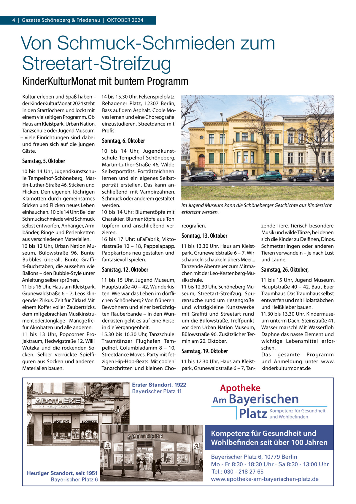 4  |  Gazette Schöneberg & Friedenau  |  OKtOBER 2024  Von Schmuck-Schmieden zum Streetart-Streifzug KinderKulturMonat mit buntem Programm Kultur erleben und Spaß haben – 14 bis 15.30 Uhr, Felsenspielplatz der KinderKulturMonat 2024 steht Rehagener Platz, 12307  Berlin, in den Startlöchern und lockt mit Bass auf dem Asphalt. Coole Moeinem vielseitigen Programm. Ob ves lernen und eine Choreografie Haus am Kleistpark, Urban Nation, einzustudieren. Streetdance mit tanzschule oder Jugend Museum Profis. – viele Einrichtungen sind dabei Sonntag, 6. Oktober und freuen sich auf die jungen Gäste. 10 bis 14  Uhr, Jugendkunstschule tempelhof-Schöneberg, Samstag, 5. Oktober Martin-Luther-Straße  46, Wilde 10 bis 14 Uhr, Jugendkunstschu- Selbstporträts. Porträtzeichnen le tempelhof-Schöneberg, Mar- lernen und ein eigenes Selbsttin-Luther-Straße 46, Sticken und porträt erstellen. Das kann anFlicken. Den eigenen, löchrigen schließend mit Vampirzähnen, Klamotten durch gemeinsames Schmuck oder anderem gestaltet Sticken und Flicken neues Leben werden. Im Jugend Museum kann die Schöneberger Geschichte aus Kindersicht einhauchen. 10 bis 14 Uhr: Bei der 10 bis 14 Uhr: Blumentöpfe mit erforscht werden. Schmuckschmiede wird Schmuck Charakter. Blumentöpfe aus ton selbst entworfen, Anhänger, Arm- töpfern und anschließend ver- reografien. zende tiere. tierisch besondere bänder, Ringe und Perlenketten zieren. Musik und wilde tänze, bei denen Sonntag, 13. Oktober aus verschiedenen Materialien. 16 bis 17  Uhr: uFaFabrik, Viktosich die Kinder zu Delfinen, Dinos, 10 bis 12 Uhr, Urban Nation Mu- riastraße 10 – 18, Pappelapapp. 11 bis 13.30 Uhr, Haus am Kleist- Schmetterlingen oder anderen seum, Bülowstraße  96, Bunte Pappkartons neu gestalten und park, Grunewaldstraße 6 – 7, Wir tieren verwandeln – je nach Lust schaukeln schaukeln übers Meer... und Laune. Bubbles überall. Bunte Graffi- fantasievoll spielen. ti-Buchstaben, die aussehen wie tanzende Abenteuer zum MitmaSamstag, 12. Oktober Samstag, 26. Oktober, Ballons – den Bubble-Style unter chen mit der Leo-Kestenberg-Mu11 bis 15 Uhr, Jugend Museum, sikschule. 11 bis 15 Uhr, Jugend Museum, Anleitung selber sprühen. 11 bis 16 Uhr, Haus am Kleistpark, Hauptstraße 40 – 42, Wunderkis- 11 bis 12.30 Uhr, Schöneberg Mu- Hauptstraße 40 – 42, Baut Euer Grunewaldstraße 6 – 7, Leos klin- ten. Wie war das Leben im dörfli- seum, Streetart-Streifzug. Spu- traumhaus. Das traumhaus selbst gender Zirkus. Zeit für Zirkus! Mit chen Schöneberg? Von früheren rensuche rund um riesengroße entwerfen und mit Holzstäbchen einem Koffer voller Zaubertricks, Bewohnern und einer berüchtig- und winzigkleine Kunstwerke und Heißkleber bauen. dem mitgebrachten Musikinstru- ten Räuberbande – in den Wun- mit Graﬃti und Streetart rund 11.30 bis 13.30 Uhr, Kindermusement oder Jonglage – Manege frei derkisten geht es auf eine Reise um die Bülowstraße. treffpunkt um unterm Dach, Steinstraße 41, für Akrobaten und alle anderen. in die Vergangenheit. vor dem Urban Nation Museum, Wasser marsch! Mit Wasserfloh 11 bis 13  Uhr, Popcorner Pro- 15.30 bis 16.30  Uhr, tanzschule Bülowstraße 96. Zusätzlicher ter- Daphne das nasse Element und jektraum, Hedwigstraße 12, Willi traumtänzer Flughafen tem- min am 20. Oktober. wichtige Lebensmittel erforWutzka und die rockenden So- pelhof, Columbiadamm  8 – 10, schen. Samstag, 19. Oktober Das gesamte Programm cken. Selber verrückte Spielfi- Streetdance Moves. Party mit fetguren aus Socken und anderen zigen Hip-Hop-Beats. Mit coolen 11 bis 12.30 Uhr, Haus am Kleist- und Anmeldung unter www. Materialien bauen. tanzschritten und kleinen Cho- park, Grunewaldstraße 6 – 7, tan- kinderkulturmonat.de Erster Standort, 1922 Bayerischer Platz 11  Apotheke Am Bayerischen  Platz  Kompetenz für Gesundheit und Wohlbefinden  Kompetenz für Gesundheit und Wohlbefinden seit über 100 Jahren  Heutiger Standort, seit 1951 Bayerischer Platz 6  Bayerischer Platz 6, 10779 Berlin Mo - Fr 8:30 - 18:30 Uhr · Sa 8:30 - 13:00 Uhr Tel.: 030 - 218 27 65 www.apotheke-am-bayerischen-platz.de