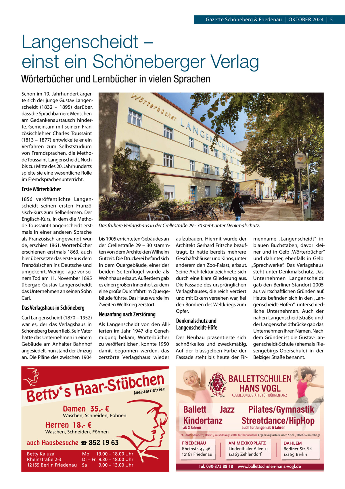 Gazette Schöneberg & Friedenau  |  OKtOBER 2024  |  5  Langenscheidt – einst ein Schöneberger Verlag Wörterbücher und Lernbücher in vielen Sprachen Schon im 19. Jahrhundert ärgerte sich der junge Gustav Langenscheidt (1832 – 1895) darüber, dass die Sprachbarriere Menschen am Gedankenaustausch hinderte. Gemeinsam mit seinem Französischlehrer Charles toussaint (1813 – 1877) entwickelte er ein Verfahren zum Selbststudium von Fremdsprachen, die Methode toussaint-Langenscheidt. Noch bis zur Mitte des 20. Jahrhunderts spielte sie eine wesentliche Rolle im Fremdsprachenunterricht.  Erste Wörterbücher 1856 veröffentlichte Langenscheidt seinen ersten Französisch-Kurs zum Selberlernen. Der Englisch-Kurs, in dem die Methode toussaint-Langenscheidt erstmals in einer anderen Sprache als Französisch angewandt wurde, erschien 1861. Wörterbücher erschienen erstmals 1863, auch hier übersetzte das erste aus dem Französischen ins Deutsche und umgekehrt. Wenige tage vor seinem tod am 11. November 1895 übergab Gustav Langenscheidt das Unternehmen an seinen Sohn Carl.  Das Verlagshaus in Schöneberg Carl Langenscheidt (1870 – 1952) war es, der das Verlagshaus in Schöneberg bauen ließ. Sein Vater hatte das Unternehmen in einem Gebäude am Anhalter Bahnhof angesiedelt, nun stand der Umzug an. Die Pläne des zwischen 1904  Das frühere Verlagshaus in der Crellestraße 29 - 30 steht unter Denkmalschutz. bis 1905 errichteten Gebäudes an der Crellestraße 29 – 30 stammten von dem Architekten Wilhelm Gutzeit. Die Druckerei befand sich in dem Quergebäude, einer der beiden Seitenflügel wurde als Wohnhaus erbaut. Außerdem gab es einen großen Innenhof, zu dem eine große Durchfahrt im Quergebäude führte. Das Haus wurde im Zweiten Weltkrieg zerstört.  Neuanfang nach Zerstörung Als Langenscheidt von den Alliierten im Jahr 1947 die Genehmigung bekam, Wörterbücher zu veröffentlichen, konnte 1950 damit begonnen werden, das zerstörte Verlagshaus wieder  aufzubauen. Hiermit wurde der menname „Langenscheidt“ in Architekt Gerhard Fritsche beauf- blauen Buchstaben, davor kleitragt. Er hatte bereits mehrere ner und in Gelb „Wörterbücher“ Geschäftshäuser und Kinos, unter und dahinter, ebenfalls in Gelb anderem den Zoo-Palast, erbaut. „Sprechwerke“. Das Verlagshaus Seine Architektur zeichnete sich steht unter Denkmalschutz. Das durch eine klare Gliederung aus. Unternehmen Langenscheidt Die Fassade des ursprünglichen gab den Berliner Standort 2005 Verlagshauses, die reich verziert aus wirtschaftlichen Gründen auf. und mit Erkern versehen war, fiel Heute befinden sich in den „Landen Bomben des Weltkriegs zum genscheidt-Höfen“ unterschiedliche Unternehmen. Auch der Opfer. nahen Langenscheidtstraße und Denkmalschutz und der Langenscheidtbrücke gab das Langenscheidt-Höfe Unternehmen ihren Namen. Nach Der Neubau präsentierte sich dem Gründer ist die Gustav-Lanschnörkellos und zweckmäßig. genscheidt-Schule (ehemals RieAuf der blassgelben Farbe der sengebirgs-Oberschule) in der Fassade steht bis heute der Fir- Belziger Straße benannt.  en h c b ü t S ‘s Haar  Betty  BALLETTSCHULEN HANS VOGL  etrieb  Meisterb  Damen 35,- €  Waschen, Schneiden, Föhnen  Herren 18,- €  Waschen, Schneiden, Föhnen  auch Hausbesuche ☎ 852 19 63 Betty Kaluza Rheinstraße 2-3 12159 Berlin Friedenau  Mo 13.00 – 18.00 Uhr Di – Fr 9.30 – 18.00 Uhr Sa 9.00 – 13.00 Uhr  AUSBILDUNGSSTÄTTE FÜR BÜHNENTANZ  Ballett Jazz Pilates/Gymnastik Kindertanz Streetdance/HipHop ab 3 Jahren  auch für Jungen ab 5 Jahren  Int. Dance Academy Berlin / Ausbildungsstätte für Bühnentanz Ergänzungsschule nach § 102 / BAFÖG berechtigt  FRIEDENAU Rheinstr. 45-46 12161 Friedenau  AM MEXIKOPLATZ Lindenthaler Allee 11 14163 Zehlendorf  Tel. 030-873 88 18  DAHLEM Berliner Str. 94 14169 Berlin  www.ballettschulen-hans-vogl.de