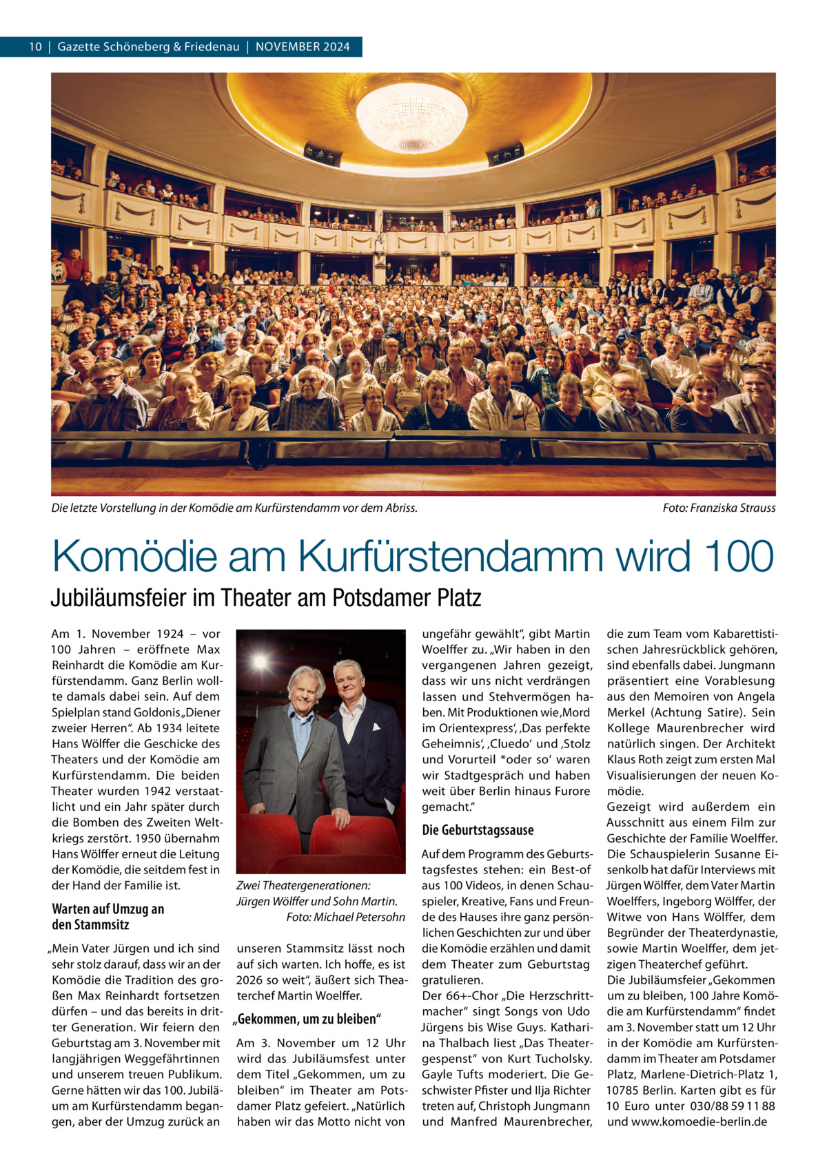 10  |  Gazette Schöneberg & Friedenau  |  NoVeMBeR 2024  Die letzte Vorstellung in der Komödie am Kurfürstendamm vor dem Abriss.  Foto: Franziska Strauss  Komödie am Kurfürstendamm wird 100 Jubiläumsfeier im Theater am Potsdamer Platz Am 1.  November 1924 – vor 100  Jahren – eröffnete Max Reinhardt die Komödie am Kurfürstendamm. Ganz Berlin wollte damals dabei sein. Auf dem Spielplan stand Goldonis „Diener zweier Herren“. Ab 1934 leitete Hans Wölffer die Geschicke des Theaters und der Komödie am Kurfürstendamm. Die beiden Theater wurden 1942 verstaatlicht und ein Jahr später durch die Bomben des Zweiten Weltkriegs zerstört. 1950 übernahm Hans Wölffer erneut die Leitung der Komödie, die seitdem fest in der Hand der Familie ist.  Warten auf Umzug an den Stammsitz „Mein Vater Jürgen und ich sind sehr stolz darauf, dass wir an der Komödie die Tradition des großen Max Reinhardt fortsetzen dürfen – und das bereits in dritter Generation. Wir feiern den Geburtstag am 3. November mit langjährigen Weggefährtinnen und unserem treuen Publikum. Gerne hätten wir das 100. Jubiläum am Kurfürstendamm begangen, aber der Umzug zurück an  ungefähr gewählt“, gibt Martin Woelffer zu. „Wir haben in den vergangenen Jahren gezeigt, dass wir uns nicht verdrängen lassen und Stehvermögen haben. Mit Produktionen wie ‚Mord im orientexpress‘, ‚Das perfekte Geheimnis‘, ‚Cluedo‘ und ‚Stolz und Vorurteil *oder so‘ waren wir Stadtgespräch und haben weit über Berlin hinaus Furore gemacht.“  Die Geburtstagssause Auf dem Programm des Geburtstagsfestes stehen: ein Best-of Zwei Theatergenerationen: aus 100 Videos, in denen SchauJürgen Wölﬀer und Sohn Martin. spieler, Kreative, Fans und FreunFoto: Michael Petersohn de des Hauses ihre ganz persönlichen Geschichten zur und über unseren Stammsitz lässt noch die Komödie erzählen und damit auf sich warten. Ich hoffe, es ist dem Theater zum Geburtstag 2026 so weit“, äußert sich Thea- gratulieren. terchef Martin Woelffer. Der 66+-Chor „Die Herzschrittmacher“ singt Songs von Udo „Gekommen, um zu bleiben“ Jürgens bis Wise Guys. KathariAm 3.  November um 12  Uhr na Thalbach liest „Das Theaterwird das Jubiläumsfest unter gespenst“ von Kurt Tucholsky. dem Titel „Gekommen, um zu Gayle Tufts moderiert. Die Gebleiben“ im Theater am Pots- schwister Pfister und Ilja Richter damer Platz gefeiert. „Natürlich treten auf, Christoph Jungmann haben wir das Motto nicht von und Manfred Maurenbrecher,  die zum Team vom Kabarettistischen Jahresrückblick gehören, sind ebenfalls dabei. Jungmann präsentiert eine Vorablesung aus den Memoiren von Angela Merkel (Achtung Satire). Sein Kollege Maurenbrecher wird natürlich singen. Der Architekt Klaus Roth zeigt zum ersten Mal Visualisierungen der neuen Komödie. Gezeigt wird außerdem ein Ausschnitt aus einem Film zur Geschichte der Familie Woelffer. Die Schauspielerin Susanne eisenkolb hat dafür Interviews mit Jürgen Wölffer, dem Vater Martin Woelffers, Ingeborg Wölffer, der Witwe von Hans Wölffer, dem Begründer der Theaterdynastie, sowie Martin Woelffer, dem jetzigen Theaterchef geführt. Die Jubiläumsfeier „Gekommen um zu bleiben, 100 Jahre Komödie am Kurfürstendamm“ findet am 3. November statt um 12 Uhr in der Komödie am Kurfürstendamm im Theater am Potsdamer Platz, Marlene-Dietrich-Platz  1, 10785 Berlin. Karten gibt es für 10  euro unter 030/88 59 11 88 und www.komoedie-berlin.de