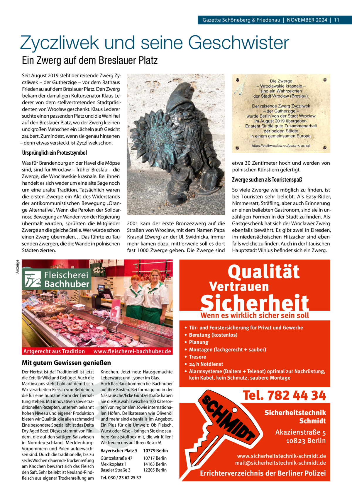 Gazette Schöneberg & Friedenau  |  November 2024  |  11  Zyczliwek und seine Geschwister Ein Zwerg auf dem Breslauer Platz Seit August 2019 steht der reisende Zwerg Zyczliwek – der Gutherzige – vor dem Rathaus Friedenau auf dem Breslauer Platz. Den Zwerg bekam der damaligen Kultursenator Klaus Lederer von dem stellvertretenden Stadtpräsidenten von Wrocław geschenkt. Klaus Lederer suchte einen passenden Platz und die Wahl fiel auf den Breslauer Platz, wo der Zwerg kleinen und großen Menschen ein Lächeln aufs Gesicht zaubert. Zumindest, wenn sie genau hinsehen – denn etwas versteckt ist Zyczliwek schon.  Ursprünglich ein Protestsymbol etwa 30 Zentimeter hoch und werden von polnischen Künstlern gefertigt.  Zwerge suchen als Touristenspaß  2001 kam der erste Bronzezwerg auf die Straßen von Wroclaw, mit dem Namen Papa Krasnal (Zwerg) an der Ul. Swidnicka. Immer mehr kamen dazu, mittlerweile soll es dort fast 1000  Zwerge geben. Die Zwerge sind  So viele Zwerge wie möglich zu finden, ist bei Touristen sehr beliebt. Als Easy-Rider, Nimmersatt, Sträfling, aber auch Erinnerung an einen beliebten Gastronom, sind sie in unzähligen Formen in der Stadt zu finden. Als Gastgeschenk hat sich der Wroclawer Zwerg ebenfalls bewährt. Es gibt zwei in Dresden, im niedersächsischen Hitzacker sind ebenfalls welche zu finden. Auch in der litauischen Hauptstadt Vilnius befindet sich ein Zwerg.  Anzeige  Was für Brandenburg an der Havel die Möpse sind, sind für Wroclaw – früher Breslau – die Zwerge, die Wroclawskie krasnale. Bei ihnen handelt es sich weder um eine alte Sage noch um eine uralte Tradition. Tatsächlich waren die ersten Zwerge ein Akt des Widerstands der antikommunistischen Bewegung „Orange Alternative“. Wenn die Parolen der Solidarnosc-Bewegung an Wänden von der Regierung übermalt wurden, sprühten die Mitglieder Zwerge an die gleiche Stelle. Wer würde schon einen Zwerg übermalen… Das führte zu Tausenden Zwergen, die die Wände in polnischen Städten zierten.  Wenn es wirklich sicher sein soll  Artgerecht aus Tradition  www.fleischerei-bachhuber.de  Mit gutem Gewissen genießen Der Herbst ist da! Traditionell ist jetzt die Zeit für Wild und Geflügel. Auch die Martinsgans steht bald auf dem Tisch. Wir verarbeiten Fleisch von Betrieben, die für eine humane Form der Tierhaltung stehen. Mit innovativen sowie traditionellen Rezepten, unserem bekannt hohen Niveau und eigener Produktion bieten wir Qualität, die allen schmeckt! Eine besondere Spezialität ist das Delta Dry Aged Beef. Dieses stammt von Rindern, die auf den saftigen Salzwiesen in Norddeutschland, MecklenburgVorpommern und Polen aufgewachsen sind. Durch die traditionelle, bis zu sechs Wochen dauernde Trockenreifung am Knochen bewahrt sich das Fleisch den Saft. Sehr beliebt ist Neuland-Rindfleisch aus eigener Trockenreifung am  Knochen. Jetzt neu: Hausgemachte Leberwurst und Lyoner im Glas. Auch Käsefans kommen bei Bachhuber auf ihre Kosten. Bei formaggino in der Nassauische/Ecke Güntzelstraße haben Sie die Auswahl zwischen 100 Käsesorten von regionalen sowie internationalen Höfen. Delikatessen wie Olivenöl und mehr sind ebenfalls im Angebot. Ein Plus für die Umwelt: Ob Fleisch, Wurst oder Käse – bringen Sie eine saubere Kunststoffbox mit, die wir füllen! Wir freuen uns auf Ihren Besuch! Bayerischer Platz 5  10779 Berlin  Güntzelstraße 47 Mexikoplatz 1 Baseler Straße 3  10717 Berlin 14163 Berlin 12205 Berlin  Tel. 030 / 23 62 25 37  • • • • • • •  Tür- und Fenstersicherung für Privat und Gewerbe Beratung (kostenlos) Planung Montagen (fachgerecht + sauber) Tresore 24 h Notdienst Alarmsysteme (Daitem + Telenot) optimal zur Nachrüstung, kein Kabel, kein Schmutz, saubere Montage  Tel. 782 44 34 Sicherheitstechnik Schmidt Akazienstraße 5 10823 Berlin www.sicherheitstechnik-schmidt.de mail@sicherheitstechnik-schmidt.de  Errichterverzeichnis der Berliner Polizei