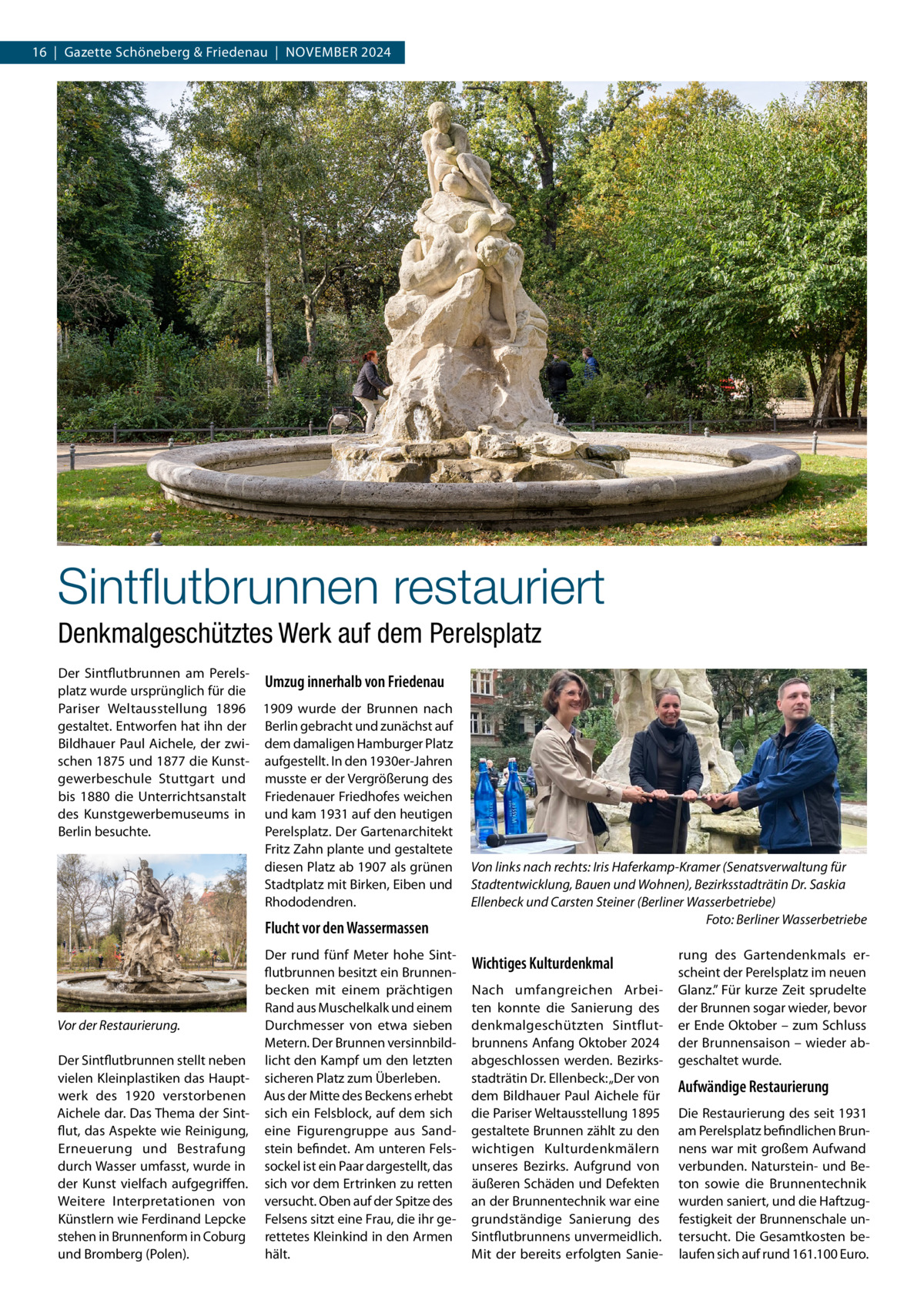 16  |  Gazette Schöneberg & Friedenau  |  November 2024  Sintflutbrunnen restauriert Denkmalgeschütztes Werk auf dem Perelsplatz Der Sintflutbrunnen am PerelsUmzug innerhalb von Friedenau platz wurde ursprünglich für die Pariser Weltausstellung 1896 1909 wurde der Brunnen nach gestaltet. Entworfen hat ihn der Berlin gebracht und zunächst auf Bildhauer Paul Aichele, der zwi- dem damaligen Hamburger Platz schen 1875 und 1877 die Kunst- aufgestellt. In den 1930er-Jahren gewerbeschule Stuttgart und musste er der Vergrößerung des bis 1880 die Unterrichtsanstalt Friedenauer Friedhofes weichen des Kunstgewerbemuseums in und kam 1931 auf den heutigen Berlin besuchte. Perelsplatz. Der Gartenarchitekt Fritz Zahn plante und gestaltete diesen Platz ab 1907 als grünen Stadtplatz mit Birken, Eiben und Rhododendren.  Flucht vor den Wassermassen  Vor der Restaurierung. Der Sintflutbrunnen stellt neben vielen Kleinplastiken das Hauptwerk des 1920 verstorbenen Aichele dar. Das Thema der Sintflut, das Aspekte wie Reinigung, Erneuerung und Bestrafung durch Wasser umfasst, wurde in der Kunst vielfach aufgegriffen. Weitere Interpretationen von Künstlern wie Ferdinand Lepcke stehen in Brunnenform in Coburg und Bromberg (Polen).  Der rund fünf Meter hohe Sintflutbrunnen besitzt ein Brunnenbecken mit einem prächtigen Rand aus Muschelkalk und einem Durchmesser von etwa sieben Metern. Der Brunnen versinnbildlicht den Kampf um den letzten sicheren Platz zum Überleben. Aus der Mitte des Beckens erhebt sich ein Felsblock, auf dem sich eine Figurengruppe aus Sandstein befindet. Am unteren Felssockel ist ein Paar dargestellt, das sich vor dem Ertrinken zu retten versucht. Oben auf der Spitze des Felsens sitzt eine Frau, die ihr gerettetes Kleinkind in den Armen hält.  Von links nach rechts: Iris Haferkamp-Kramer (Senatsverwaltung für Stadtentwicklung, Bauen und Wohnen), Bezirksstadträtin Dr. Saskia Ellenbeck und Carsten Steiner (Berliner Wasserbetriebe) � Foto: Berliner Wasserbetriebe  Wichtiges Kulturdenkmal Nach umfangreichen Arbeiten konnte die Sanierung des denkmalgeschützten Sintflutbrunnens Anfang Oktober 2024 abgeschlossen werden. Bezirksstadträtin Dr. Ellenbeck: „Der von dem Bildhauer Paul Aichele für die Pariser Weltausstellung 1895 gestaltete Brunnen zählt zu den wichtigen Kulturdenkmälern unseres Bezirks. Aufgrund von äußeren Schäden und Defekten an der Brunnentechnik war eine grundständige Sanierung des Sintflutbrunnens unvermeidlich. Mit der bereits erfolgten Sanie rung des Gartendenkmals erscheint der Perelsplatz im neuen Glanz.” Für kurze Zeit sprudelte der Brunnen sogar wieder, bevor er Ende Oktober – zum Schluss der Brunnensaison – wieder abgeschaltet wurde.  Aufwändige Restaurierung Die Restaurierung des seit 1931 am Perelsplatz befindlichen Brunnens war mit großem Aufwand verbunden. Naturstein- und Beton sowie die Brunnentechnik wurden saniert, und die Haftzugfestigkeit der Brunnenschale untersucht. Die Gesamtkosten belaufen sich auf rund 161.100 Euro.