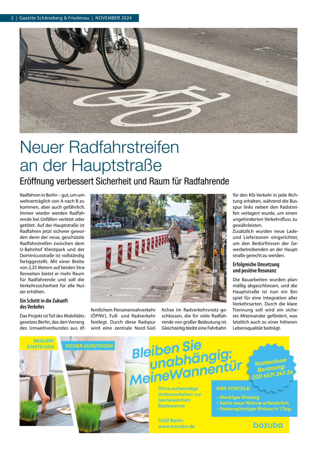 2  |  Gazette Schöneberg & Friedenau  |  November 2024  Neuer Radfahrstreifen an der Hauptstraße Eröffnung verbessert Sicherheit und Raum für Radfahrende Radfahren in Berlin – gut, um umweltverträglich von A nach B zu kommen, aber auch gefährlich. Immer wieder werden Radfahrende bei Unfällen verletzt oder getötet. Auf der Hauptstraße ist Radfahren jetzt sicherer geworden denn der neue, geschützte Radfahrstreifen zwischen dem U-Bahnhof Kleistpark und der Dominicusstraße ist vollständig fertiggestellt. Mit einer Breite von 2,25 Metern auf beiden Straßenseiten bietet er mehr Raum für Radfahrende und soll die Verkehrssicherheit für alle Nutzer erhöhen.  Ein Schritt in die Zukunft des Verkehrs Das Projekt ist Teil des Mobilitätsgesetzes Berlin, das den Vorrang des Umweltverbundes aus öfBEQUEM EINSTEIGEN  für den Kfz-Verkehr in jede Richtung erhalten, während die Busspur links neben den Radstreifen verlagert wurde, um einen ungehinderten Verkehrsfluss zu gewährleisten. Zusätzlich wurden neue Ladeund Lieferzonen eingerichtet, um den Bedürfnissen der Gewerbetreibenden an der Hauptstraße gerecht zu werden.  Erfolgreiche Umsetzung und positive Resonanz  fentlichem Personennahverkehr (ÖPNV), Fuß- und Radverkehr festlegt. Durch diese Radspur wird eine zentrale Nord-Süd SICHER AUSSTEIGEN  Achse im Radverkehrsnetz geschlossen, die für viele Radfahrende von großer Bedeutung ist. Gleichzeitig bleibt eine Fahrbahn  Die Bauarbeiten wurden planmäßig abgeschlossen, und die Hauptstraße ist nun ein Beispiel für eine Integration aller Verkehrsarten. Durch die klare Trennung soll wird ein sicheres Miteinander gefördert, was letztlich auch zu einer höheren Lebensqualität beiträgt.  Sie n e b i e l : B g i g n ä h unab nentür an W e n i e M Ohne aufwendige Umbauarbeiten zur barrierearmen Badewanne 14167 Berlin www.bazuba.de  se Kostenlo g: Beratun 26 243 030 6521  IHRE VORTEILE:  - Niedriger Einstieg - Keine neue Wanne erforderlich - Kostengünstiger Einbau in 1 Tag