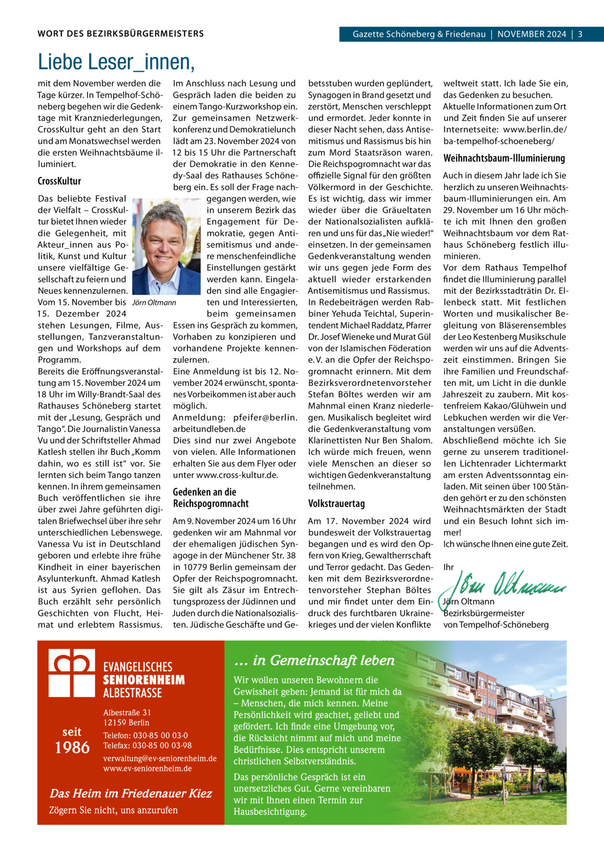WORT DES BEZIRKSBÜRGERMEISTERS  Gazette Schöneberg & Friedenau  |  NoVeMBeR 2024  |  3  Liebe Leser_innen,  Foto: Laurence Chaperon  mit dem November werden die Im Anschluss nach Lesung und Tage kürzer. In Tempelhof-Schö- Gespräch laden die beiden zu neberg begehen wir die Gedenk- einem Tango-Kurzworkshop ein. tage mit Kranzniederlegungen, Zur gemeinsamen NetzwerkCrossKultur geht an den Start konferenz und Demokratielunch und am Monatswechsel werden lädt am 23. November 2024 von die ersten Weihnachtsbäume il- 12 bis 15 Uhr die Partnerschaft luminiert. der Demokratie in den Kennedy-Saal des Rathauses SchöneCrossKultur berg ein. es soll der Frage nachDas beliebte Festival gegangen werden, wie der Vielfalt – CrossKulin unserem Bezirk das tur bietet Ihnen wieder engagement für Dedie Gelegenheit, mit mokratie, gegen AntiAkteur_innen aus Posemitismus und andelitik, Kunst und Kultur re menschenfeindliche unsere vielfältige Geeinstellungen gestärkt sellschaft zu feiern und werden kann. eingelaNeues kennenzulernen. den sind alle engagierVom 15. November bis Jörn Oltmann ten und Interessierten, 15.  Dezember 2024 beim gemeinsamen stehen Lesungen, Filme, Aus- essen ins Gespräch zu kommen, stellungen, Tanzveranstaltun- Vorhaben zu konzipieren und gen und Workshops auf dem vorhandene Projekte kennenProgramm. zulernen. Bereits die eröffnungsveranstal- eine Anmeldung ist bis 12. Notung am 15. November 2024 um vember 2024 erwünscht, sponta18 Uhr im Willy-Brandt-Saal des nes Vorbeikommen ist aber auch Rathauses Schöneberg startet möglich. mit der „Lesung, Gespräch und Anmeldung: pfeifer@berlin. Tango“. Die Journalistin Vanessa arbeitundleben.de Vu und der Schriftsteller Ahmad Dies sind nur zwei Angebote Katlesh stellen ihr Buch „Komm von vielen. Alle Informationen dahin, wo es still ist“ vor. Sie erhalten Sie aus dem Flyer oder lernten sich beim Tango tanzen unter www.cross-kultur.de. kennen. In ihrem gemeinsamen Gedenken an die Buch veröffentlichen sie ihre Reichspogromnacht über zwei Jahre geführten digitalen Briefwechsel über ihre sehr Am 9. November 2024 um 16 Uhr unterschiedlichen Lebenswege. gedenken wir am Mahnmal vor Vanessa Vu ist in Deutschland der ehemaligen jüdischen Syngeboren und erlebte ihre frühe agoge in der Münchener Str. 38 Kindheit in einer bayerischen in 10779 Berlin gemeinsam der Asylunterkunft. Ahmad Katlesh opfer der Reichspogromnacht. ist aus Syrien geflohen. Das Sie gilt als Zäsur im entrechBuch erzählt sehr persönlich tungsprozess der Jüdinnen und Geschichten von Flucht, Hei- Juden durch die Nationalsozialismat und erlebtem Rassismus. ten. Jüdische Geschäfte und Ge betsstuben wurden geplündert, weltweit statt. Ich lade Sie ein, Synagogen in Brand gesetzt und das Gedenken zu besuchen. zerstört, Menschen verschleppt Aktuelle Informationen zum ort und ermordet. Jeder konnte in und Zeit finden Sie auf unserer dieser Nacht sehen, dass Antise- Internetseite: www.berlin.de/ mitismus und Rassismus bis hin ba-tempelhof-schoeneberg/ zum Mord Staatsräson waren. Weihnachtsbaum-Illuminierung Die Reichspogromnacht war das oﬃzielle Signal für den größten Auch in diesem Jahr lade ich Sie Völkermord in der Geschichte. herzlich zu unseren Weihnachtses ist wichtig, dass wir immer baum-Illuminierungen ein. Am wieder über die Gräueltaten 29. November um 16 Uhr möchder Nationalsozialisten aufklä- te ich mit Ihnen den großen ren und uns für das „Nie wieder!“ Weihnachtsbaum vor dem Rateinsetzen. In der gemeinsamen haus Schöneberg festlich illuGedenkveranstaltung wenden minieren. wir uns gegen jede Form des Vor dem Rathaus Tempelhof aktuell wieder erstarkenden findet die Illuminierung parallel Antisemitismus und Rassismus. mit der Bezirksstadträtin Dr. elIn Redebeiträgen werden Rab- lenbeck statt. Mit festlichen biner Yehuda Teichtal, Superin- Worten und musikalischer Betendent Michael Raddatz, Pfarrer gleitung von Bläserensembles Dr. Josef Wieneke und Murat Gül der Leo Kestenberg Musikschule von der Islamischen Föderation werden wir uns auf die Adventse. V. an die opfer der Reichspo- zeit einstimmen. Bringen Sie gromnacht erinnern. Mit dem ihre Familien und FreundschafBezirksverordnetenvorsteher ten mit, um Licht in die dunkle Stefan Böltes werden wir am Jahreszeit zu zaubern. Mit kosMahnmal einen Kranz niederle- tenfreiem Kakao/Glühwein und gen. Musikalisch begleitet wird Lebkuchen werden wir die Verdie Gedenkveranstaltung vom anstaltungen versüßen. Klarinettisten Nur Ben Shalom. Abschließend möchte ich Sie Ich würde mich freuen, wenn gerne zu unserem traditionelviele Menschen an dieser so len Lichtenrader Lichtermarkt wichtigen Gedenkveranstaltung am ersten Adventssonntag einteilnehmen. laden. Mit seinen über 100 Ständen gehört er zu den schönsten Volkstrauertag Weihnachtsmärkten der Stadt Am 17.  November 2024 wird und ein Besuch lohnt sich imbundesweit der Volkstrauertag mer! begangen und es wird den op- Ich wünsche Ihnen eine gute Zeit. fern von Krieg, Gewaltherrschaft   und Terror gedacht. Das Geden- Ihr ken mit dem Bezirksverordne-   tenvorsteher Stephan Böltes   und mir findet unter dem ein- Jörn oltmann druck des furchtbaren Ukraine- Bezirksbürgermeister krieges und der vielen Konflikte von Tempelhof-Schöneberg  … in Gemeinschaft leben  seit  1986  Albestraße 31 12159 Berlin Telefon: 030-85 00 03-0 Telefax: 030-85 00 03-98 verwaltung@ev-seniorenheim.de www.ev-seniorenheim.de  Das Heim im Friedenauer Kiez Zögern Sie nicht, uns anzurufen  Wir wollen unseren Bewohnern die Gewissheit geben: Jemand ist für mich da – Menschen, die mich kennen. Meine Persönlichkeit wird geachtet, geliebt und gefördert. Ich finde eine Umgebung vor, die Rücksicht nimmt auf mich und meine Bedürfnisse. Dies entspricht unserem christlichen Selbstverständnis. Das persönliche Gespräch ist ein unersetzliches Gut. Gerne vereinbaren wir mit Ihnen einen Termin zur Hausbesichtigung.