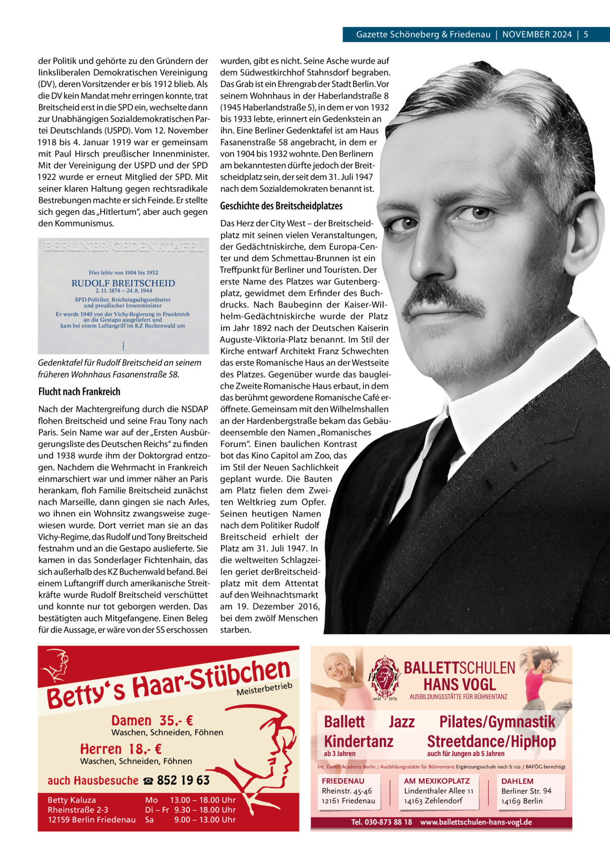 Gazette Schöneberg & Friedenau  |  NoVeMBeR 2024  |  5 der Politik und gehörte zu den Gründern der linksliberalen Demokratischen Vereinigung (DV), deren Vorsitzender er bis 1912 blieb. Als die DV kein Mandat mehr erringen konnte, trat Breitscheid erst in die SPD ein, wechselte dann zur Unabhängigen Sozialdemokratischen Partei Deutschlands (USPD). Vom 12. November 1918 bis 4. Januar 1919 war er gemeinsam mit Paul Hirsch preußischer Innenminister. Mit der Vereinigung der USPD und der SPD 1922 wurde er erneut Mitglied der SPD. Mit seiner klaren Haltung gegen rechtsradikale Bestrebungen machte er sich Feinde. er stellte sich gegen das „Hitlertum“, aber auch gegen den Kommunismus.  Hier lebte von 1904 bis 1932  RUDOLF BREITSCHEID 2. 11. 1874 — 24. 8. 1944  SPD-Politiker, Reichstagsabgeordneter und preußischer Innenminister Er wurde 1940 von der Vichy-Regierung in Frankreich an die Gestapo ausgeliefert und kam bei einem Luftangriff im KZ Buchenwald um  Gedenktafel für Rudolf Breitscheid an seinem früheren Wohnhaus Fasanenstraße 58.  Flucht nach Frankreich Nach der Machtergreifung durch die NSDAP flohen Breitscheid und seine Frau Tony nach Paris. Sein Name war auf der „ersten Ausbürgerungsliste des Deutschen Reichs“ zu finden und 1938 wurde ihm der Doktorgrad entzogen. Nachdem die Wehrmacht in Frankreich einmarschiert war und immer näher an Paris herankam, floh Familie Breitscheid zunächst nach Marseille, dann gingen sie nach Arles, wo ihnen ein Wohnsitz zwangsweise zugewiesen wurde. Dort verriet man sie an das Vichy-Regime, das Rudolf und Tony Breitscheid festnahm und an die Gestapo auslieferte. Sie kamen in das Sonderlager Fichtenhain, das sich außerhalb des KZ Buchenwald befand. Bei einem Luftangriff durch amerikanische Streitkräfte wurde Rudolf Breitscheid verschüttet und konnte nur tot geborgen werden. Das bestätigten auch Mitgefangene. einen Beleg für die Aussage, er wäre von der SS erschossen  wurden, gibt es nicht. Seine Asche wurde auf dem Südwestkirchhof Stahnsdorf begraben. Das Grab ist ein ehrengrab der Stadt Berlin. Vor seinem Wohnhaus in der Haberlandstraße 8 (1945 Haberlandstraße 5), in dem er von 1932 bis 1933 lebte, erinnert ein Gedenkstein an ihn. eine Berliner Gedenktafel ist am Haus Fasanenstraße 58 angebracht, in dem er von 1904 bis 1932 wohnte. Den Berlinern am bekanntesten dürfte jedoch der Breitscheidplatz sein, der seit dem 31. Juli 1947 nach dem Sozialdemokraten benannt ist.  Geschichte des Breitscheidplatzes Das Herz der City West – der Breitscheidplatz mit seinen vielen Veranstaltungen, der Gedächtniskirche, dem europa-Center und dem Schmettau-Brunnen ist ein Treffpunkt für Berliner und Touristen. Der erste Name des Platzes war Gutenbergplatz, gewidmet dem erfinder des Buchdrucks. Nach Baubeginn der Kaiser-Wilhelm-Gedächtniskirche wurde der Platz im Jahr 1892 nach der Deutschen Kaiserin Auguste-Viktoria-Platz benannt. Im Stil der Kirche entwarf Architekt Franz Schwechten das erste Romanische Haus an der Westseite des Platzes. Gegenüber wurde das baugleiche Zweite Romanische Haus erbaut, in dem das berühmt gewordene Romanische Café eröffnete. Gemeinsam mit den Wilhelmshallen an der Hardenbergstraße bekam das Gebäudeensemble den Namen „Romanisches Forum“. einen baulichen Kontrast bot das Kino Capitol am Zoo, das im Stil der Neuen Sachlichkeit geplant wurde. Die Bauten am Platz fielen dem Zweiten Weltkrieg zum opfer. Seinen heutigen Namen nach dem Politiker Rudolf Breitscheid erhielt der Platz am 31. Juli 1947. In die weltweiten Schlagzeilen geriet derBreitscheidplatz mit dem Attentat auf den Weihnachtsmarkt am 19.  Dezember 2016, bei dem zwölf Menschen starben.  en h c b ü t S ‘s Haar  Betty  BALLETTSCHULEN HANS VOGL  etrieb  Meisterb  Damen 35,- €  Waschen, Schneiden, Föhnen  Herren 18,- €  Waschen, Schneiden, Föhnen  auch Hausbesuche ☎ 852 19 63 Betty Kaluza Rheinstraße 2-3 12159 Berlin Friedenau  Mo 13.00 – 18.00 Uhr Di – Fr 9.30 – 18.00 Uhr Sa 9.00 – 13.00 Uhr  AUSBILDUNGSSTÄTTE FÜR BÜHNENTANZ  Ballett Jazz Pilates/Gymnastik Kindertanz Streetdance/HipHop ab 3 Jahren  auch für Jungen ab 5 Jahren  Int. Dance Academy Berlin / Ausbildungsstätte für Bühnentanz Ergänzungsschule nach § 102 / BAFÖG berechtigt  FRIEDENAU Rheinstr. 45-46 12161 Friedenau  AM MEXIKOPLATZ Lindenthaler Allee 11 14163 Zehlendorf  Tel. 030-873 88 18  DAHLEM Berliner Str. 94 14169 Berlin  www.ballettschulen-hans-vogl.de