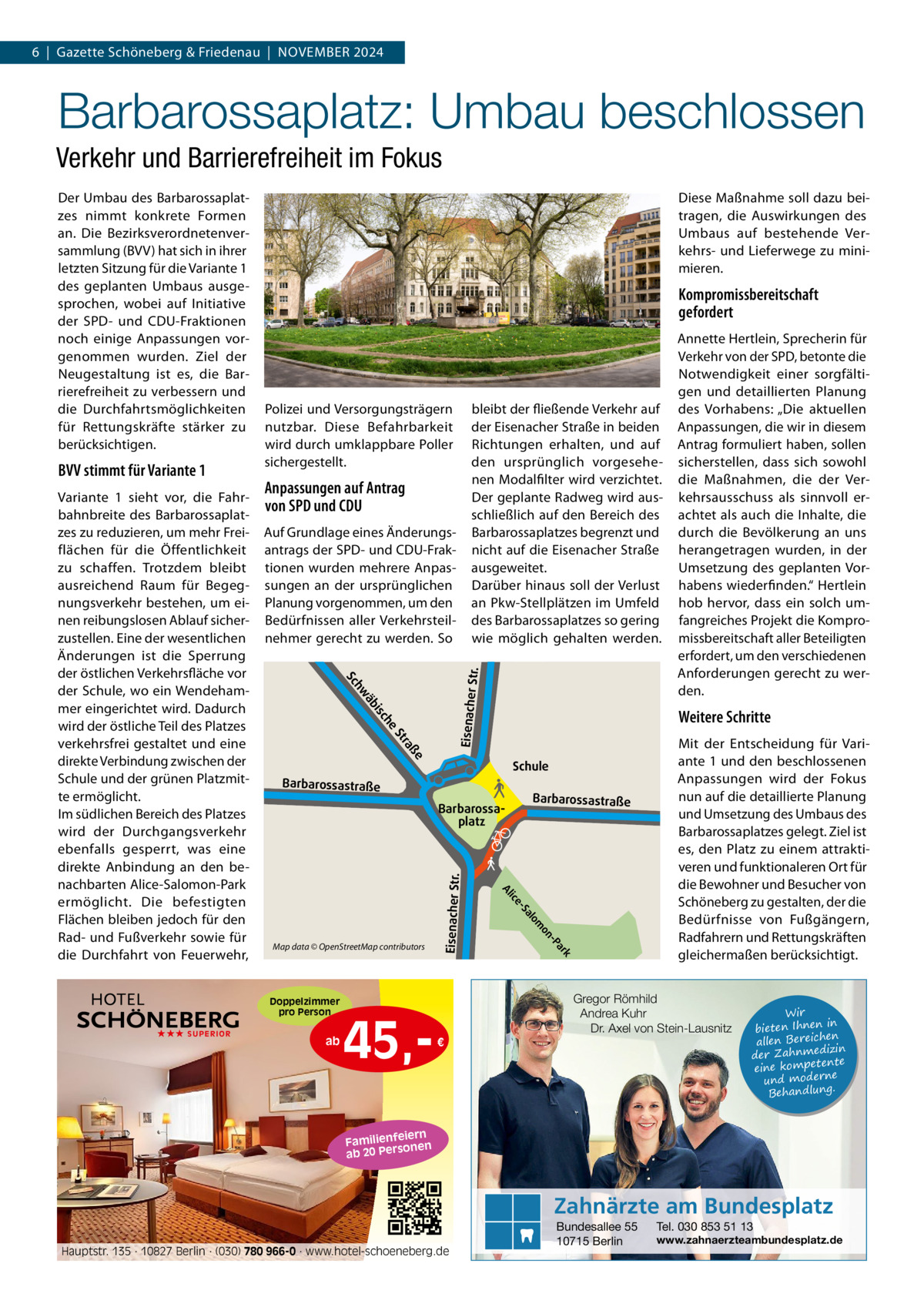 6  |  Gazette Schöneberg & Friedenau  |  NoVeMBeR 2024  Barbarossaplatz: Umbau beschlossen Verkehr und Barrierefreiheit im Fokus  Polizei und Versorgungsträgern nutzbar. Diese Befahrbarkeit wird durch umklappbare Poller sichergestellt.  Anpassungen auf Antrag von SPD und CDU  Str.  Auf Grundlage eines Änderungsantrags der SPD- und CDU-Fraktionen wurden mehrere Anpassungen an der ursprünglichen Planung vorgenommen, um den Bedürfnissen aller Verkehrsteilnehmer gerecht zu werden. So  äb hw he  isc ße  ra St  Schule Barbarossaplatz  ar -P on  m  lo k  45, a -S ice  ab  Barbarossastraße  Al  Map data © OpenStreetMap contributors  Annette Hertlein, Sprecherin für Verkehr von der SPD, betonte die Notwendigkeit einer sorgfältigen und detaillierten Planung des Vorhabens: „Die aktuellen Anpassungen, die wir in diesem Antrag formuliert haben, sollen sicherstellen, dass sich sowohl die Maßnahmen, die der Verkehrsausschuss als sinnvoll erachtet als auch die Inhalte, die durch die Bevölkerung an uns herangetragen wurden, in der Umsetzung des geplanten Vorhabens wiederfinden.“ Hertlein hob hervor, dass ein solch umfangreiches Projekt die Kompromissbereitschaft aller Beteiligten erfordert, um den verschiedenen Anforderungen gerecht zu werden.  Weitere Schritte  Barbarossastraße  Doppelzimmer pro Person ★★★ SUPERIOR  bleibt der fließende Verkehr auf der eisenacher Straße in beiden Richtungen erhalten, und auf den ursprünglich vorgesehenen Modalfilter wird verzichtet. Der geplante Radweg wird ausschließlich auf den Bereich des Barbarossaplatzes begrenzt und nicht auf die eisenacher Straße ausgeweitet. Darüber hinaus soll der Verlust an Pkw-Stellplätzen im Umfeld des Barbarossaplatzes so gering wie möglich gehalten werden.  Sc  Variante 1 sieht vor, die Fahrbahnbreite des Barbarossaplatzes zu reduzieren, um mehr Freiflächen für die Öffentlichkeit zu schaffen. Trotzdem bleibt ausreichend Raum für Begegnungsverkehr bestehen, um einen reibungslosen Ablauf sicherzustellen. eine der wesentlichen Änderungen ist die Sperrung der östlichen Verkehrsfläche vor der Schule, wo ein Wendehammer eingerichtet wird. Dadurch wird der östliche Teil des Platzes verkehrsfrei gestaltet und eine direkte Verbindung zwischen der Schule und der grünen Platzmitte ermöglicht. Im südlichen Bereich des Platzes wird der Durchgangsverkehr ebenfalls gesperrt, was eine direkte Anbindung an den benachbarten Alice-Salomon-Park ermöglicht. Die befestigten Flächen bleiben jedoch für den Rad- und Fußverkehr sowie für die Durchfahrt von Feuerwehr,  Kompromissbereitschaft gefordert  Eisenacher  BVV stimmt für Variante 1  Diese Maßnahme soll dazu beitragen, die Auswirkungen des Umbaus auf bestehende Verkehrs- und Lieferwege zu minimieren.  Eisenacher Str.  Der Umbau des Barbarossaplatzes nimmt konkrete Formen an. Die Bezirksverordnetenversammlung (BVV) hat sich in ihrer letzten Sitzung für die Variante 1 des geplanten Umbaus ausgesprochen, wobei auf Initiative der SPD- und CDU-Fraktionen noch einige Anpassungen vorgenommen wurden. Ziel der Neugestaltung ist es, die Barrierefreiheit zu verbessern und die Durchfahrtsmöglichkeiten für Rettungskräfte stärker zu berücksichtigen.  Mit der entscheidung für Variante 1 und den beschlossenen Anpassungen wird der Fokus nun auf die detaillierte Planung und Umsetzung des Umbaus des Barbarossaplatzes gelegt. Ziel ist es, den Platz zu einem attraktiveren und funktionaleren ort für die Bewohner und Besucher von Schöneberg zu gestalten, der die Bedürfnisse von Fußgängern, Radfahrern und Rettungskräften gleichermaßen berücksichtigt.  Gregor Römhild Andrea Kuhr Dr. Axel von Stein-Lausnitz €  Wir in bieten Ihnen en allen Bereich izin der Zahnmed nte eine kompete und moderne . Behandlung  iern Familienfe nen so ab 20 Per  Zahnärzte am Bundesplatz Hauptstr. 135 · 10827 Berlin · (030) 780 966-0 · www.hotel-schoeneberg.de  Bundesallee 55 10715 Berlin  Tel. 030 853 51 13  www.zahnaerzteambundesplatz.de