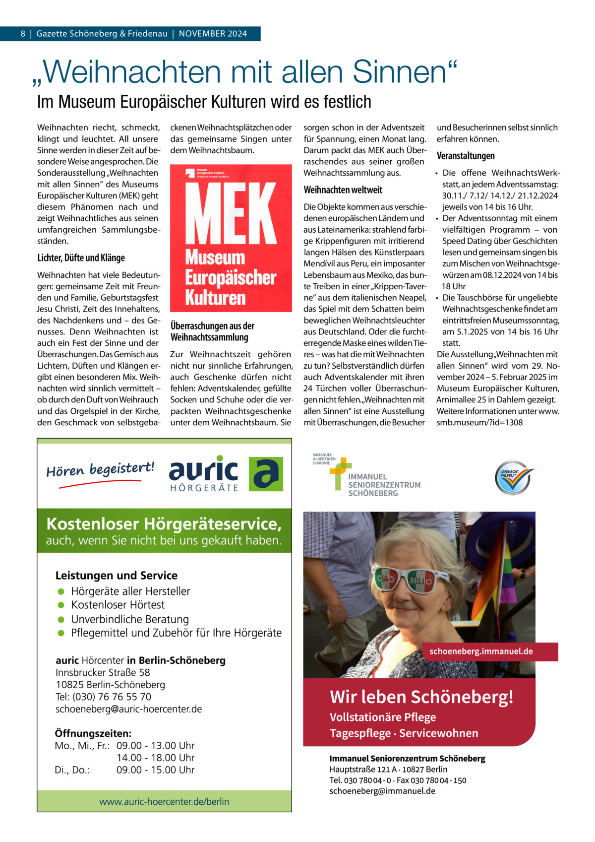 8  |  Gazette Schöneberg & Friedenau  |  November 2024  „Weihnachten mit allen Sinnen“ Im Museum Europäischer Kulturen wird es festlich Weihnachten riecht, schmeckt, klingt und leuchtet. All unsere Sinne werden in dieser Zeit auf besondere Weise angesprochen. Die Sonderausstellung „Weihnachten mit allen Sinnen“ des Museums Europäischer Kulturen (MEK) geht diesem Phänomen nach und zeigt Weihnachtliches aus seinen umfangreichen Sammlungsbeständen.  ckenen Weihnachtsplätzchen oder das gemeinsame Singen unter dem Weihnachtsbaum.  Lichter, Düfte und Klänge Weihnachten hat viele Bedeutungen: gemeinsame Zeit mit Freunden und Familie, Geburtstagsfest Jesu Christi, Zeit des Innehaltens, des Nachdenkens und – des Genusses. Denn Weihnachten ist auch ein Fest der Sinne und der Überraschungen. Das Gemisch aus Lichtern, Düften und Klängen ergibt einen besonderen Mix. Weihnachten wird sinnlich vermittelt – ob durch den Duft von Weihrauch und das Orgelspiel in der Kirche, den Geschmack von selbstgeba Überraschungen aus der Weihnachtssammlung Zur Weihnachtszeit gehören nicht nur sinnliche Erfahrungen, auch Geschenke dürfen nicht fehlen: Adventskalender, gefüllte Socken und Schuhe oder die verpackten Weihnachtsgeschenke unter dem Weihnachtsbaum. Sie  sorgen schon in der Adventszeit und Besucherinnen selbst sinnlich für Spannung, einen Monat lang. erfahren können. Darum packt das MEK auch ÜberVeranstaltungen raschendes aus seiner großen Weihnachtssammlung aus. •	 Die offene WeihnachtsWerkstatt, an jedem Adventssamstag: Weihnachten weltweit 30.11./ 7.12/ 14.12./ 21.12.2024 Die Objekte kommen aus verschiejeweils von 14 bis 16 Uhr. denen europäischen Ländern und •	 Der Adventssonntag mit einem aus Lateinamerika: strahlend farbivielfältigen Programm – von ge Krippenfiguren mit irritierend Speed Dating über Geschichten langen Hälsen des Künstlerpaars lesen und gemeinsam singen bis Mendívil aus Peru, ein imposanter zum Mischen von WeihnachtsgeLebensbaum aus Mexiko, das bunwürzen am 08.12.2024 von 14 bis te Treiben in einer „Krippen-Taver18 Uhr ne“ aus dem italienischen Neapel, •	 Die Tauschbörse für ungeliebte Weihnachtsgeschenke findet am das Spiel mit dem Schatten beim eintrittsfreien Museumssonntag, beweglichen Weihnachtsleuchter am 5.1.2025 von 14 bis 16 Uhr aus Deutschland. Oder die furchtstatt. erregende Maske eines wilden Tieres – was hat die mit Weihnachten Die Ausstellung„Weihnachten mit zu tun? Selbstverständlich dürfen allen Sinnen“ wird vom 29.  Noauch Adventskalender mit ihren vember 2024 – 5. Februar 2025 im 24 Türchen voller Überraschun- Museum Europäischer Kulturen, gen nicht fehlen.„Weihnachten mit Arnimallee 25 in Dahlem gezeigt. allen Sinnen“ ist eine Ausstellung Weitere Informationen unter www. mit Überraschungen, die Besucher smb.museum/?id=1308