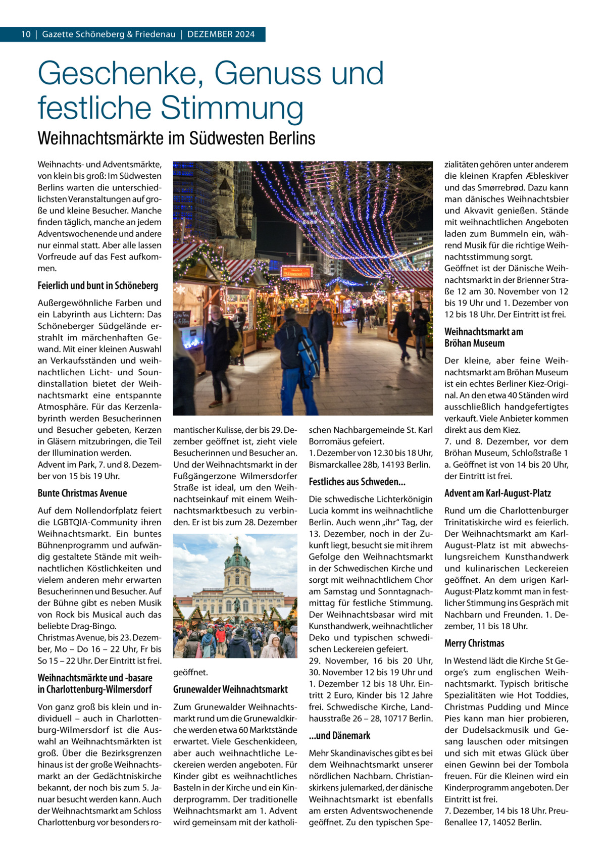 10  |  Gazette Schöneberg & Friedenau  |  Dezember 2024  Geschenke, Genuss und festliche Stimmung Weihnachtsmärkte im Südwesten Berlins Weihnachts- und Adventsmärkte, von klein bis groß: Im Südwesten Berlins warten die unterschiedlichsten Veranstaltungen auf große und kleine Besucher. Manche finden täglich, manche an jedem Adventswochenende und andere nur einmal statt. Aber alle lassen Vorfreude auf das Fest aufkommen.  zialitäten gehören unter anderem die kleinen Krapfen Æbleskiver und das Smørrebrød. Dazu kann man dänisches Weihnachtsbier und Akvavit genießen. Stände mit weihnachtlichen Angeboten laden zum Bummeln ein, während Musik für die richtige Weihnachtsstimmung sorgt. Geöffnet ist der Dänische Weihnachtsmarkt in der Brienner Straße 12 am 30. November von 12 bis 19 Uhr und 1. Dezember von 12 bis 18 Uhr. Der Eintritt ist frei.  Feierlich und bunt in Schöneberg Außergewöhnliche Farben und ein Labyrinth aus Lichtern: Das Schöneberger Südgelände erstrahlt im märchenhaften Gewand. Mit einer kleinen Auswahl an Verkaufsständen und weihnachtlichen Licht- und Soundinstallation bietet der Weihnachtsmarkt eine entspannte Atmosphäre. Für das Kerzenlabyrinth werden Besucherinnen und Besucher gebeten, Kerzen in Gläsern mitzubringen, die Teil der Illumination werden. Advent im Park, 7. und 8. Dezember von 15 bis 19 Uhr.  Bunte Christmas Avenue Auf dem Nollendorfplatz feiert die LGBTQIA-Community ihren Weihnachtsmarkt. Ein buntes Bühnenprogramm und aufwändig gestaltete Stände mit weihnachtlichen Köstlichkeiten und vielem anderen mehr erwarten Besucherinnen und Besucher. Auf der Bühne gibt es neben Musik von Rock bis Musical auch das beliebte Drag-Bingo. Christmas Avenue, bis 23. Dezember, Mo – Do 16 – 22 Uhr, Fr bis So 15 – 22 Uhr. Der Eintritt ist frei.  Weihnachtsmarkt am Bröhan Museum  mantischer Kulisse, der bis 29. Dezember geöffnet ist, zieht viele Besucherinnen und Besucher an. Und der Weihnachtsmarkt in der Fußgängerzone Wilmersdorfer Straße ist ideal, um den Weihnachtseinkauf mit einem Weihnachtsmarktbesuch zu verbinden. Er ist bis zum 28. Dezember  Weihnachtsmärkte und -basare in Charlottenburg-Wilmersdorf  geöffnet.  Von ganz groß bis klein und individuell – auch in Charlottenburg-Wilmersdorf ist die Auswahl an Weihnachtsmärkten ist groß. Über die Bezirksgrenzen hinaus ist der große Weihnachtsmarkt an der Gedächtniskirche bekannt, der noch bis zum 5. Januar besucht werden kann. Auch der Weihnachtsmarkt am Schloss Charlottenburg vor besonders ro Zum Grunewalder Weihnachtsmarkt rund um die Grunewaldkirche werden etwa 60 Marktstände erwartet. Viele Geschenkideen, aber auch weihnachtliche Leckereien werden angeboten. Für Kinder gibt es weihnachtliches Basteln in der Kirche und ein Kinderprogramm. Der traditionelle Weihnachtsmarkt am 1. Advent wird gemeinsam mit der katholi Grunewalder Weihnachtsmarkt  schen Nachbargemeinde St. Karl Borromäus gefeiert. 1. Dezember von 12.30 bis 18 Uhr, Bismarckallee 28b, 14193 Berlin.  Festliches aus Schweden... Die schwedische Lichterkönigin Lucia kommt ins weihnachtliche Berlin. Auch wenn „ihr“ Tag, der 13.  Dezember, noch in der Zukunft liegt, besucht sie mit ihrem Gefolge den Weihnachtsmarkt in der Schwedischen Kirche und sorgt mit weihnachtlichem Chor am Samstag und Sonntagnachmittag für festliche Stimmung. Der Weihnachtsbasar wird mit Kunsthandwerk, weihnachtlicher Deko und typischen schwedischen Leckereien gefeiert. 29.  November, 16 bis 20  Uhr, 30. November 12 bis 19 Uhr und 1. Dezember 12 bis 18 Uhr. Eintritt 2 Euro, Kinder bis 12 Jahre frei. Schwedische Kirche, Landhausstraße 26 – 28, 10717 Berlin.  ...und Dänemark Mehr Skandinavisches gibt es bei dem Weihnachtsmarkt unserer nördlichen Nachbarn. Christianskirkens julemarked, der dänische Weihnachtsmarkt ist ebenfalls am ersten Adventswochenende geöffnet. Zu den typischen Spe Der kleine, aber feine Weihnachtsmarkt am Bröhan Museum ist ein echtes Berliner Kiez-Original. An den etwa 40 Ständen wird ausschließlich handgefertigtes verkauft. Viele Anbieter kommen direkt aus dem Kiez. 7. und 8.  Dezember, vor dem Bröhan Museum, Schloßstraße 1 a. Geöffnet ist von 14 bis 20 Uhr, der Eintritt ist frei.  Advent am Karl-August-Platz Rund um die Charlottenburger Trinitatiskirche wird es feierlich. Der Weihnachtsmarkt am KarlAugust-Platz ist mit abwechslungsreichem Kunsthandwerk und kulinarischen Leckereien geöffnet. An dem urigen KarlAugust-Platz kommt man in festlicher Stimmung ins Gespräch mit Nachbarn und Freunden. 1. Dezember, 11 bis 18 Uhr.  Merry Christmas In Westend lädt die Kirche St George’s zum englischen Weihnachtsmarkt. Typisch britische Spezialitäten wie Hot Toddies, Christmas Pudding und Mince Pies kann man hier probieren, der Dudelsackmusik und Gesang lauschen oder mitsingen und sich mit etwas Glück über einen Gewinn bei der Tombola freuen. Für die Kleinen wird ein Kinderprogramm angeboten. Der Eintritt ist frei. 7. Dezember, 14 bis 18 Uhr. Preußenallee 17, 14052 Berlin.